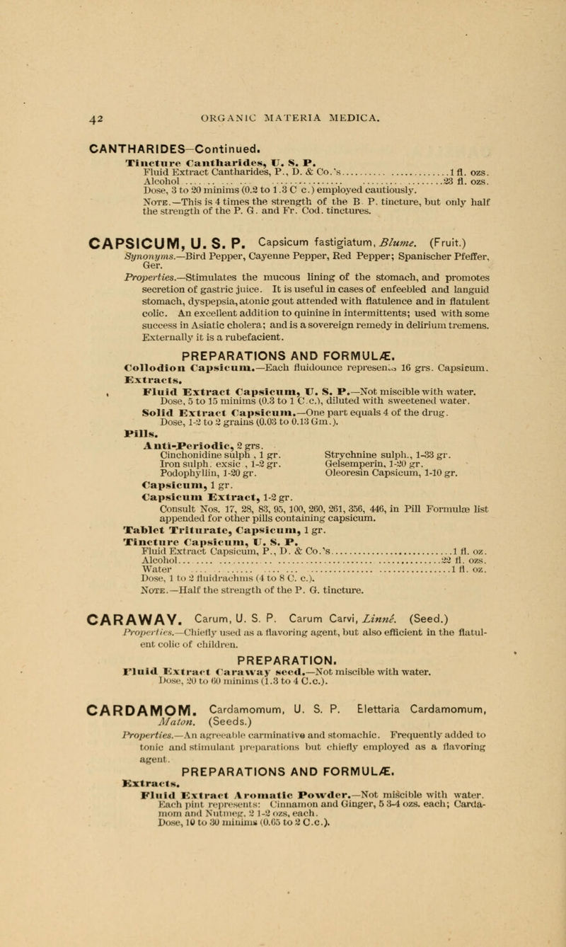 CANTHARIDES-Continued. Tincture Cantharides, U. S. P. Fluid Extract Cantharides, P., D. & Co.'s 1 fl. ozs. Alcohol 23 fl. ozs. Dose, 3 to 20 minims (0.2 to 1.3 C c.) employed cautiously. Note.—This is 4 times the strength of the B P. tincture, but only half the strength of the P. G. and Fr. Cod. tinctures. CAPSICUM, U. S. P. Capsicum fastigiatum, Blume. (Fruit.) Synonyms.—Bird Pepper, Cayenne Pepper, Red Pepper; Spanischer Pfeffer, Ger. Properties.—Stimulates the mucous lining of the stomach, and promotes secretion of gastric juice. It is useful in cases of enfeebled and languid stomach, dyspepsia, atonic gout attended with flatulence and in flatulent colic. An excellent addition to quinine in intermittents; used with some success in Asiatic cholera; and is a sovereign remedy in delirium tremens. Externally it is a rubefacient. PREPARATIONS AND FORMULA. Collodion Capsicum.—Each fluidounce represent 16 grs. Capsicum. Extracts. , Fluid Extract Capsicum, U. S. P.—Not miscible with water. Dose, 5 to 15 minims (.0.3 to 1 C.c), diluted with sweetened water. Solid Extract Capsicum.—One part equals 4 of the drug. Dose, 1-2 to 2 grains (0.03 to 0.13 Gin.). Pills. Anti-Periodic, 2 grs. Cinchonidine sulph , 1 gr. Strychnine sulph., 1-33 gr. Iron sulph. exsic , 1-2 gr. Gelsemperin, 1-20 gr. Podophyllin, 1-20 gr. Oleoresin Capsicum, 1-10 gr. Capsicum, 1 gr. Capsicum Extract, 1-2 gr. Consult Nos. 17, 28, 83, 95, 100, 260, 261, 356, 446, in Pill Formulae list appended for other pills containing capsicum. Tablet Triturate, Capsicum, 1 gr. Tincture Capsicum, IT. S. P. Fluid Extract Capsicum, P., D. & Co/s 1 fl. oz. Alcohol 22 fl. ozs. Water In*, oz. Dose, 1 to 2 fluidrachms (4 to 8 C. a). Note.—Half the strength of the P. G. tincture. CARAWAY. Carum, U. S. P. Carum Carvi, Linni. (Seed.) Properties.—Chiefly used as a flavoring agent, but also efficient in the flatul- ent colic of children. PREPARATION. Fluid Extract Caraway seed.—Not miscible with water. Dose, 20 to 80 minims (1.3 to 4 C.c.). CARDAMOM. Cardamomum, U. S. P. Elettaria Cardamomum, Maton. (Seeds.) Properties.—\x\ agreeable carminative and stomachic. Frequently added to tonic and stimulant preparations but chiefly employed as a flavoring agent. PREPARATIONS AND FORMUL/E. ■Extract*. I- I it id Extract Aromatic Powder.—Not miscible with water. I Bach pint represents: < linnamon and Ginger, 5 3-4 ozs. each; Carda- mom ;iikI Nutmeg, 2 1-2ozs.each. Dost-, iu to 3u minims (0.66 to 2 c.c).