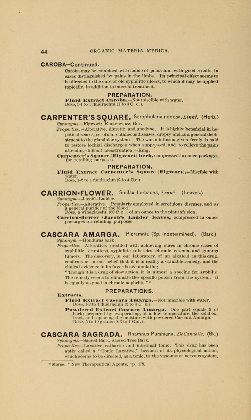 CAROBA-Continued. Caroba may be combined with iodide of potassium with good results, in cases distinguished by pains in the limbs. Its principal effect seems to be directed to the cure of old syphilitic ulcers, to which it may be applied topically, in addition to internal treatment. PREPARATION. Fluid Extract Caroba.—Not miscible with water. Dose, 1-4 to 1 fluidrachm (1 to 4 C. c). CARPENTER'S SQUARE. Scrophularia nodosa,LinnS. (Herb.) Synonyms.—Figwort; Knotenwurz, Ger. Properties.— Alterative, diuretic and anodyne. It is highly beneficial in he- patic diseases, scrofula, cutaneous diseases, dropsy and as a general deob- struent to the glandular system. The warm infusion given freely is said to restore lochial discharges when suppressed, and to relieve the pains attending difficult menstruation.—King. Carpenter's Square (Figwort) herb, compressed in ounce packages for retailing purposes. PREPARATION. Fluid Extract Carpenter's Square (Figwort).—Miscible witfc water. Dose, 1-2 to 1 fluidrachm (2 to 4 C.c.). CARRION-FLOWER. Smilax herbacea, Linn'e. (Leaves.) Synonym.— Jacob's Ladder. Properties.— Alterative. Popularly employed in scrofulous diseases, and as a general purifier of the blood. Dose, a wineglassful (60 C.c ), of an ounce to the pint infusion. Carrion-flower (Jacob's Ladder) leaves, compressed in ounce packages for retailing purposes. CASCARA AMARGA. Picramnia (Sp. indetermined). (Bark.) Synonym —Honduras bark. Properties.—Alterative; credited with achieving cures in chronic cases of syphilitic eruptions, syphilitic tubercles, chronic eczema and gummy tumoi's. The discovery, in our laboratory, of an alkaloid in this drug. confirms us in our belief that it is in reality a valuable remedy, and tht clinical evidence in its favor is accumulating. Though it is a drug of slow action, it is almost a specific for syphilis. The remedy seems to eliminate the specific poison from the system. It is equally as good in chronic nephritis  * PREPARATIONS. Extracts. Fluid Extract Cascara Amarga.—Not miscible with water. Dose, 1-2 to i fluidrachm (2 to 4 C c). Powdered Extract Cascara Amarga. One part equals 5 of bark; prepared by evaporating, at a low temperature, the solid ex- tract, and replacing the moisture with powdered Cascara Amarga. Dose, 5 to 10 grams (0.3 to l Gm.). CASCARA SAGRADAo Rhamnus Purshiana, DeCandolle. (Bk.) Synonyms.—Sacred Hark, Sacred Tree Bark. Properties.—Laxative, cathartic and intestinal tonic. This drug has been aptly called a Tonjc Laxative,*'' because of its physiological action, which seems t<> be directed, as a tonic, to the vaso-motor nervous system,