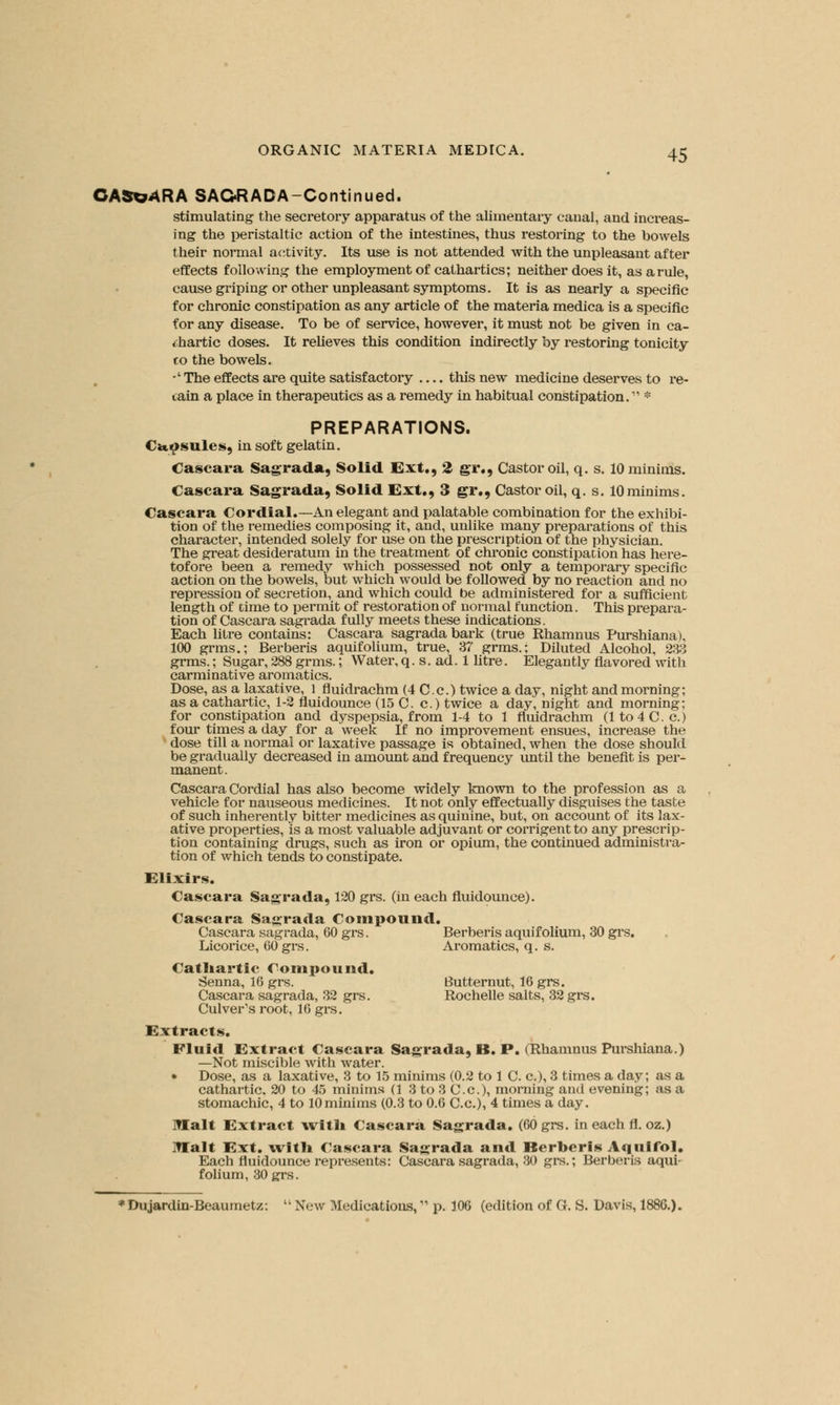 CAS*?4RA SAC<R ADA-Continued. stimulating the secretory apparatus of the alimentary canal, and increas- ing the peristaltic action of the intestines, thus restoring to the bowels their normal activity. Its use is not attended with the unpleasant after effects following the employment of cathartics; neither does it, as a rule, cause griping or other unpleasant symptoms. It is as nearly a specific for chronic constipation as any article of the materia medica is a specific for any disease. To be of service, however, it must not be given in ca- thartic doses. It relieves this condition indirectly by restoring tonicity co the bowels. -' The effects are quite satisfactory — this new medicine deserves to re- tain a place in therapeutics as a remedy in habitual constipation. * PREPARATIONS. Capsules, in soft gelatin. Cascara Sagrada, Solid Ext., 2 gr., Castor oil, q. s. 10 minims. Cascara Sagrada, Solid Ext., 3 gr., Castor oil, q. s. lOminims. Cascara Cordial.—An elegant and palatable combination for the exhibi- tion of the remedies composing it, and, unlike many preparations of this character, intended solely for use on the prescription of the physician. The great desideratum in the treatment of chronic constipation has here- tofore been a remedy which possessed not only a temporary specific action on the bowels, but which would be followed by no reaction and no repression of secretion, and which could be administered for a sufficient length of Dime to permit of restoration of normal function. This prepara- tion of Cascara sagrada fully meets these indications. Each litre contains: Cascara sagrada bark (true Rhamnus Purshiana), 100 grms.; Berberis aquifolium, true, 37 grms.; Diluted Alcohol, 233 grms.; Sugar, 288 grms.; Water, q. s. ad. 1 litre. Elegantly flavored with carminative aromatics. Dose, as a laxative, 1 fluidrachm (4 C.c) twice a day, night and morning; as a cathartic, 1-2 fluidounce (15 C. c.) twice a day, night and morning; for constipation and dyspepsia, from 1-4 to 1 fluidrachm (1 to 4 C.c.) four times a day for a week If no improvement ensues, increase the dose till a normal or laxative passage is obtained, when the dose should be gradually decreased in amount and frequency until the benefit is per- manent. Cascara Cordial has also become widely known to the profession as a vehicle for nauseous medicines. It not only effectually disguises the taste of such inherently bitter medicines as quinine, but, on account of its lax- ative properties, is a most valuable adjuvant or corrigent to any prescrip- tion containing drugs, such as iron or opium, the continued administra- tion of which tends to constipate. Elixirs. Cascara Sagrada, 120 grs. (in each fluidounce). Cascara Sagrada Compound. Cascara sagrada, 60 grs. Berberis aquifolium, 30 grs. Licorice, 60 grs. Aromatics, q. s. Cathartic Compound. Senna, 16 grs. Butternut, 16 grs. Cascara sagrada, 32 grs. Rochelle salts, 32 grs. Culver's root, 16 grs. Extracts. Fluid Extract Cascara Sagrada, B. P. (Rhamnus Purshiana.) —Not miscible with water. • Dose, as a laxative, 3 to 15 minims (0.2 to 1 C. a), 3 times a day; as a cathartic. 20 to 45 minims (1 3 to 3 C.c), morning and evening; as a stomachic, 4 to lOminims (0.3 to 0.6 C.c), 4 times a day. Malt Extract with Cascara Sagrada. (60 grs. in each fl. oz.) Malt Ext. \vith Cascara Sagrada and Berberis Aquifol. Each fluidounce represents: Cascara sagrada, 30 grs.; Berberis aqui- folium, 30 grs. 'Dujardin-Beaumetz: li New Medications, p. 106 (edition of G. S. Davis, 1886.).