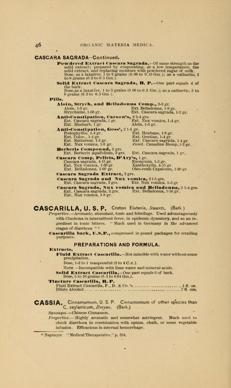 CASCARA SAGRADA-Continued. Powdered Extract Caseara Sagrada.—Of same strength as the solid extract; prepared by evaporating, at a low temperature, the solid extract, and replacing moisture with powdered sugar of milk. Dose, as a laxative. 1 to 2 grains (0.06 to 0.13 Gm.); as a cathartic, 3 to 8 grains (0.2 to 0.5 Gm.). Solid Extract Caseara Sagrada, O. P.—One part equals 4 of the bark. Dose.as a laxative. 1 to 3 grains (0.06 to 0.2 Gm.); as a cathartic, 3 to 8 grains (0.2 to 0.5 Gm.). Pills. A loin. Strycli. and Belladonna €omp., 2-3 gr. Aloin, 1-5 gr. Ext. Belladonna, 1-8 gr. Strychnine, 1-60 gr. Ext. Caseara sagrada, 1-2 gr. Anti-Constipation, Carson's, 2 3-4grs. Ext. Caseara sagrada, 1 gr. Ext. Nux vomica, 1-4 gr. Ext. Rhubarb, 1 gr. Aloin, 1-3 gr. Anti-Constipation, Goss', 21-4 gr. Podophyllin, 1-4 gr. Ext. Henbane, 1-8 gr. Ext. Coloc, 1-4 gr. Ext. Gentian, 1-4 gr Ext. Butternut. 1-2 gr. Ext. Caseara sagrada, 1-4 gr. Ext. Nux vomica, 1-8 gr. Fowd. Canadian Hemp, 1-2 gr. Berberis Compound, 2grs. Ext. Berberis aquifolium, 2grs. Ext. Caseara sagrada, 1 gr. Caseara Comp. Pellets, D'Ary's, 1 gr. Caseara sagrada. 4-15 gr. Euonymin, 1-5 gr. Ext. Nux vomica, 1-30 gr Xanthoxylin, 4-15 gr. Ext. Belladonna. 1-60 gr. Oleo-resin Capsicum, 1-20 gr. Caseara Sagrada Extract, 2 grs. Caseara Sagrada and Nux vomica, 21-5 grs, Ext. Caseara sagrada, 2 grs. Ext. Nux vomica, 1-5 gr Caseara Sagrada, Nux vomica and Belladonna, 2 1-4 grs- Ext. Caseara sagrada, 2 grs. Ext. Belladonna, 1-16 gr. Ext. Nux vomica, 1-8 gr. CASCARILLA, U. S. P. Croton Eluteria, Swartz. (Bark) Properties.— Aromatic, stimulant, tonic and febrifuge. Used advantageously with Cinchona in intermittent fever, in epidemic dysentery, and as an in- gredient in tonic bitters. k* Much used in Germany in the advanced stages of diarrhoea  * Casearilla bark, U.S.P., compressed in pound packages for retailing purposes. PREPARATIONS AND FORMULA. Extracts. Fluid Extract Casearilla.—Not miscible with water without some precipitation. Dose, 1-2 to 1 teaspoonful (2 to 4 C.c). Note —Incompatible with lime water and mineral acids. Solid Extract Casearilla.—One part equals 6 of bark. Dose, 5 to 10 grains (0.3 to 0.64 Gm.). Tincture Casearilla, B. P. Fluid Extract Casearilla, P., D. & Co.'s 1 fl. oz. Dilute Alcohol 7fl. ozs. CASSIA. Cinnamomum, U. S. P. Cinnamomum of other species than C. zeylanicum, Breyne. (Bark.) Si/itoni/m.— Chinese Cinnamon. Properties.— Highly aromatic and somewhat astringent. Much used to check diarrhoea in combination with opium, chalk, or some vegetable infusion. Efficacious in internal hemorrhage.