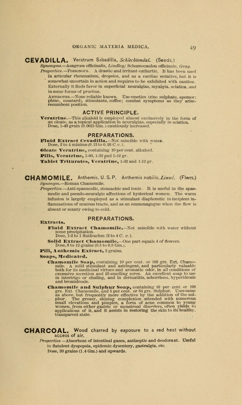 CEVADILLA. Veratrum Sabadilla, Schlechtendal. (Seeds.) Synonyms—Asagrceaofficinalis, Lindley; Schcenocaulon officinale, Gray. Properties.— Poisonous. A drastic and irritant cathartic. It has been used in articular rheumatism, dropsies, and as a cardiac sedative, but it is somewhat uncertain in action and requires to be exhibited with caution. Externally it finds favor in superficial neuralgias, myalgia, sciatica, and in some forms of pruritus. Antidotes.—None reliable known. Use emetics (zinc sulphate, apomor; phine, mustard), stimulants, coffee; combat symptoms as they arise- recumbent position. ACTIVE PRINCIPLE. Veratrine.—This alkaloid is employed almost exclusively in the form of an oleate, as a topical application in neuralgias, especially in sciatica. Dose, 1-40 grain (0.0015 Gm.) cautiously increased. PREPARATIONS. Fluid Extract Cevadilla.—Not miscible with Avaten. Dose, 2 to 4 minims(0.13 to 0.26 C.c). Oleate Veratrine, containing 10 per cent, alkaloid. Pills, Veratrine, 1-60, 1-32 and 1-12 gr. Tablet Triturates, Veratrine, 1-32 and 1-12 gr. CHAMOMILE. Anthemis, U.S. P. Anthemis nobilis.Zmw^. (Flwrs.) Synonym.—Roman Chamomile. Properties.—Anti-spasmodic, stomachic and tonic. It is useful in the spas- modic and pseudo-neuralgic affections of hysterical women. The warm infusion is largely employed as a stimulant diaphoretic in incipient in- flammations of mucous tracts, and as an emmenagogue when the flow is absent or scanty owing to cold. PREPARATIONS. Extracts, Fluid Extract Chamomile.—Not miscible with water without some precipitation. Dose, 1-2 to 1 fluidrachm (2 to 4 C. c). Solid Extract Chamomile.-One part equals 4 of flowers. Dose, 8 to 12 grains (0.5 to 0.8 Gm.;. Fill, Anthemis Extract, 2 grains. Soaps, Medicated. Chamomile Soap, containing 10 per cent, or 168 grs. Ext. Chamo- mile. A mild stimulant and astringent, and particularly valuable both for its medicinal virtues and aromatic odor, in all conditions of excessive secretion and ill-smelling sores. An excellent soap to use in intertrigo or chafing, and in dermatitis, seborrhcea, hyperidrosis and bromidrosis. Chamomile and Sulphur Soap, containing 10 per cent, or 168 grs. Ext. Chamomile, and 5 per cent, or 84 grs. Sulphur. Uses same as above, but frequently more effective by the addition of the sul- phur. The greasy, shining complexion attended with numerous small elevations and pimples, a form of acne common to young women, from either gastric or menstrual discders, often yields to applications of it, and it assists in restoring the skin to its health}', transparent state. CHARCOAL. Wood charred by exposure to a red heat without access of air. Properties —Absorbent of intestinal gases, antiseptic and deodorant. Useful in flatulent dyspepsia, epidemic dysentery, gastralgia, etc. Dose, 20 grains (1.4 Gm.) and upwards.