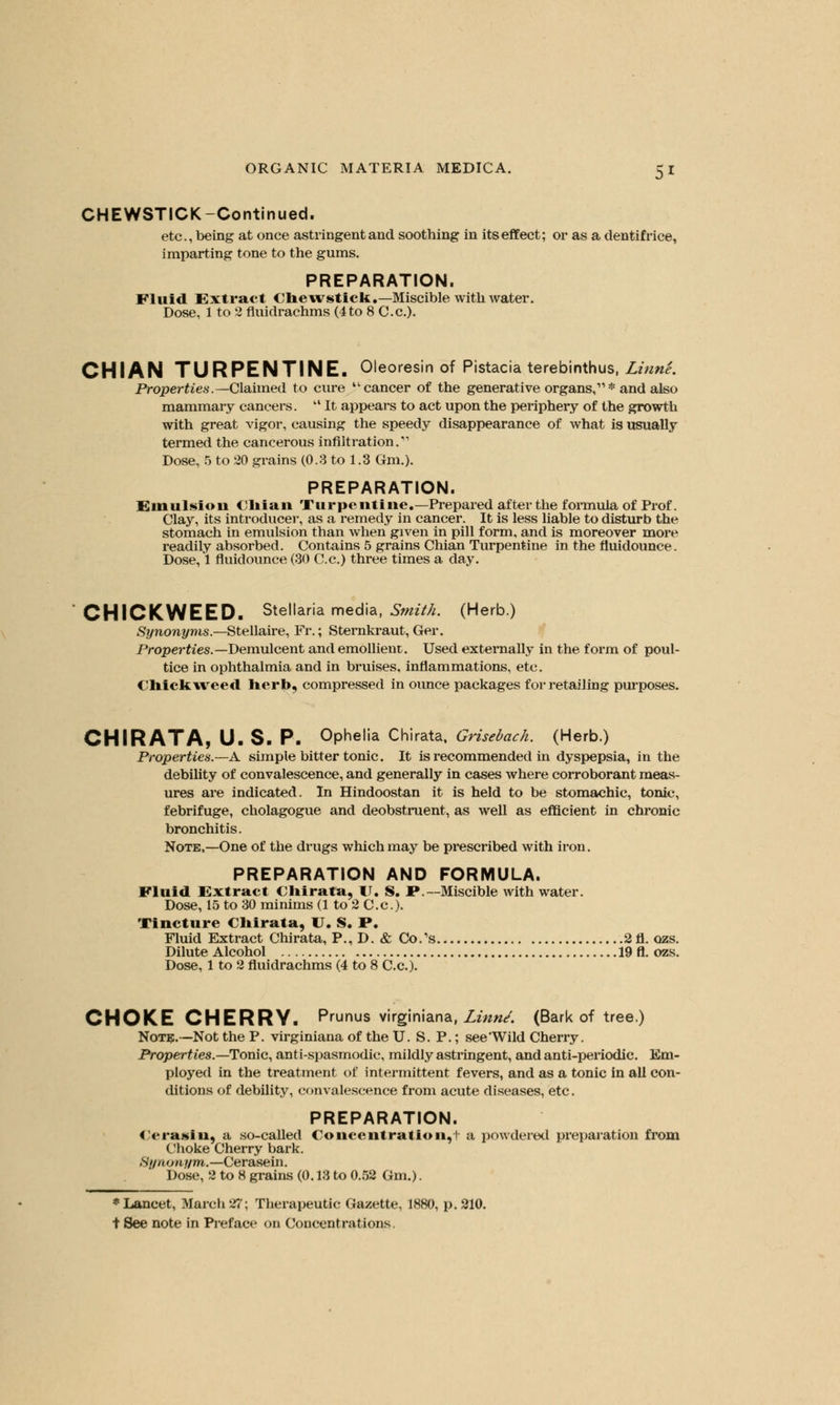 CHEWSTICK-Continued. etc., being at once astringent and soothing in its effect; or as a dentifrice, imparting tone to the gums. PREPARATION. Fluid Extract Chewstick.—Miscible with water. Dose, 1 to 2 fluidrachms (4to 8 C.c). CHIAN TURPENTINE. Oleoresin of Pistacia terebinthus, Linn'e. Properties.—Claimed to cure cancer of the generative organs,11 * and also mammary cancers.  It appears to act upon the periphery of the growth with great vigor, causing the speedy disappearance of what is usually termed the cancerous infiltration.'''' Dose, 5 to 20 grains (0.3 to 1.3 Gm.). PREPARATION. Em11 l-io 11 Chian Turpentine.—Prepared after the formula of Prof. Clay, its introducer, as a remedy in cancer. It is less liable to disturb the stomach in emulsion than when given in pill form, and is moreover more readily absorbed. Contains 5 grains Chian Turpentine in the fluidounce. Dose, 1 fluidounce (30 C.c.) three times a day. CHICKWEED. Stellaria media, Smith. (Herb.) Synonyms.—Stellaire, Fr.; Sternkraut, Ger. Properties.—Demulcent and emollient. Used externally in the form of poul- tice in ophthalmia and in bruises, inflammations, etc. Chick weed herb, compressed in ounce packages for retailing purposes. CHIRATA, U. S. P. Ophelia Chirata, Grisebach. (Herb.) Properties.—A. simple bitter tonic. It is recommended in dyspepsia, in the debility of convalescence, and generally in cases where corroborant meas- ures are indicated. In Hindoostan it is held to be stomachic, tonic, febrifuge, cholagogue and deobstruent, as well as efficient in chronic bronchitis. Note,—One of the drugs which may be prescribed with iron. PREPARATION AND FORMULA. Fluid Extract Chirata, \l. S. P.—Miscible with water. Dose, 15 to 30 minims (1 to 2 C.c). Tincture Chirata, U. S. P. Fluid Extract Chirata, P., D. & Co/s 2fl. ozs. Dilute Alcohol 19 ft. ozs. Dose, 1 to 2 fluidrachms (4 to 8 C.c). CHOKE CHERRY. Prunus virginiana, Linnd. (Bark of tree.) Note.—Not the P. virginiana of the U. S. P.; see'Wild Cherry. Properties.—Tonic, ant i-spasmodic, mildly astringent, and anti-periodic. Em- ployed in the treatment of intermittent fevers, and as a tonic in all con- ditions of debility, convalescence from acute diseases, etc. PREPARATION. Orasiu, a so-called Concentration,]- a powdered preparation from Choke Cherry bark. Synonym.—Cerasein. Dose, 2 to 8 grains (0.13 to 0.52 Gm.). * Lancet, March 27; Therapeutic Gazette, 1880, p. 210. t See note in Preface on Concentrations