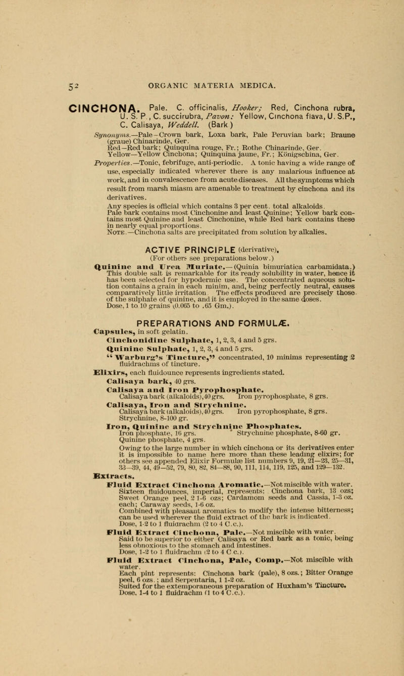 CINCHONA. Pa'e- C. officinalis, Hooker; Red, Cinchona rubra, U. S. P., C. succirubra, Pavon; Yellow, Cinchona flava, U. S.P., C. Calisaya, Weddell. (Bark ) Synonyms.—Pale—Crown bark, Loxa bark, Pale Peruvian bark; Braune (graue) Chinarinde, Ger. Red—Red bark; Quinquina rouge, Fr.; Rothe Chinarinde, Ger. Yellow—Yellow Cinchona; Quinquina jaune, Fr.; Konigschina, Ger. Properties.— Tonic, febrifuge, anti-periodic. A tonic having a wide range of use, especially indicated wherever there is any malarious influence at work, and in convalescence from acute diseases. All the symptoms which result from marsh miasm are amenable to treatment by cinchona and its derivatives. Any species is official which contains 3 per cent, total alkaloids. Pale bark contains most Cinchonine and least Quinine; Yellow bark con- tains most Quinine and least Cinchonine, while Red bark contains these in nearly equal proportions. Note.—Cinchona salts are precipitated from solution by alkalies. ACTIVE PRINCIPLE (derivative). (For others see preparations below.) Quinine and Urea Muriate.—(Quinia bimuriatica carbamidata.) This double salt is remarkable for its ready solubility in water, hence it has been selected for hypodermic use. The concentrated aqueous solu- tion contains a grain in each minim, and, being perfectly neutral, causes comparatively little irritation The effects produced are precisely those of the sulphate of quinine, and it is employed in the same doses. Dose, 1 to 10 grains ^0.065 to .65 Gm,). PREPARATIONS AND FORMUL/E. Capsules, in soft gelatin. Cinchonidinc sulphate, 1, 2, 3, 4 and 5 grs. Quinine Sulphate, 1, 2, 3,4 and 5 grs. '* Warburg's Tincture, concentrated, 10 minims representing 2 fluidrachms of tincture. Elixirs, each fluidounce represents ingredients stated. Calisaya bark, 40 grs. Calisaya and Iron Pyrophosphate. Calisaya bark (alkaloids),40 grs. Iron pyrophosphate, 8 grs. Calisaya, Iron and Strychnine. Calisaya bark (alkaloids),40 grs. Iron pyrophosphate, 8 grs. Strychnine, 8-100 gr. Iron, Quinine and Strychnine Phosphates. Iron phosphate, 10 grs. * Strychnine phosphate, 8-60 gr. Quinine phosphate, 4 grs. Owing to the large number in which cinchona or its derivatives enter it is impossible to name here more than these leading elixirs; for others see appended Elixir Formulae list numbers 9, 19, 21—23, 25—31, 33-39, 44, 49-52, 79, 80, 82, 84—88, 90, 111, 114, 119. 125, and 129—132. Extracts. Fluid Extract Cinchona Aromatic— Notmiscible with water. Sixteen fluidounces, imperial, represents: Cinchona baric, 13 ozs; Sweet Orange peel, 2 1-6 ozs; Cardamom seeds and Cassia, 1-3 oz. each; Caraway seeds, 1-6 oz. Combined with pleasant aromatics to modify the intense bitterness; can be used wherever the fluid extract of the bark is indicated. Dose, 1-2 to 1 fluicirachm (2 to 4 C.c). Fluid Extract Cinchona, Pale—Not miscible with water. Said to be superior to either Calisaya or Red bark as a tonic, being less obnoxious to the stomach and intestines. Dose. 1-8 to 1 lluidrachm (2 to 4 C C). Fluid Extract Cinchona, Pale, Comp.—Not miscible with water. Each pint represents: Cinchona bark (pale), 8 ozs.; Bitter Orange peel, 6 ozs.; and Serpentaria, 1 1-2 oz. Suited for the extemporaneous preparation of Huxham's Tincture. Dose. 1-4 to l fluidrachm u to4 C.c).