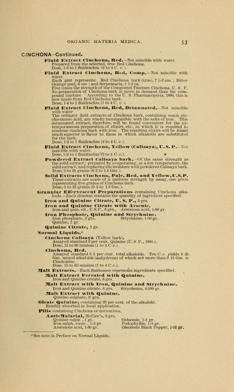 CINCHONA-Continued. Fluid Extract Cinchona, Red.—Not miscible with water. Prepared from the selected, true Red Cinchona. Dose, 1-2 to 1 fluidrachm (2 to 4 C. c ). Fluid Extract Cinchona, Red, Coinp.—Not miscible with water. Each pint represents: Red Cinchona bark (true), 7 1-2 ozs.; Bitter Orange peel, 6 ozs ; and Serpentaria, 1 1-2 oz. Five times the strength of the Compound Tincture Cinchona. U. S. P. No preparation of Cinchona bark is more in demand than the com- pound tincture. According to the U. S. Pharmacopoeia, 1880, this is now made from Red Cinchona bark. Dose, 1-4 to 1 fluidrachm (1 to 4 C. c.). Fluid Extract Cinchona, Red, Betannated.— Not miscible with water The ordinary fluid extracts of Cinchona bark, containing much cin- cho-tannic acid, are wholly incompatible with the salts of iron. This detannated extract, therefore, will be found convenient for the ex- temporaneous preparation of elixirs, etc., in which it is required to combine cinchona bark with iron The resulting elixirs will be found much superior in flavor to those in which alkaloids are substituted for the bark. Dose, 1-2 to 1 fluidrachm (2 to 4 C.c). Fluid Extract Cinchona, Yellow (Calisaya), U. S. P.—Not miscible with water. Dose, 1-2 to 1 fluidrachm*(2 to 4 C. c). • Powdered Extract Calisaya hark.—Of the same strength as the solid extract; prepared by evaporating, at a low temperature, the solid extract, and replacing the moisture with powdered Calisaya bark. Dose, 5 to 25 grains (0 3 to 1.6 Gm). Solid Extracts Cinchona, Pale, Red, and Yellow,U.S.P. These extracts are made of a uniform strength by assay, one grain representing Ave grains of Cinchona bark. Dose, 5 to 25 grains (0 3 to 1.6 Gm.). Granular Effervescent Preparations containing Cinchona alka- loids.—Each drachm contains the quantity of ingredient specified. Iron and Quinine Citrate, U. S. P., 3 grs. Iron and Quinine Citrate with Arsenic. Iron and quin. cit., U.S.P., 3 grs, Arsenious acid, 1-60 gr. Iron Phosphate, Quinine and Strychnine. Iron phosphate, 2 grs. Strychnine, 1-00 gr. Quinine, 1 gr. Quinine Citrate, 1 gr. Normal Liquids.* Cinchona Calisaya (Yellow bark). Assayed standard 2 per cent. Quinine (U.S.P., 1880.). Dose, 15 to 60 minims (1 to 4 C.c). Cinchona, Red. Assaj'ed standard 3.5 per cent, total alkaloids. Ten C.c. yields 0.35 Gm. mixed alkaloids (anhydrous) of which not more than 0.15 Gm. is Cinchonine. Dose. 15 to 60 minims (1 to 4 C.c). Malt Extracts.—Each fluidounce represents ingredients specified. Malt Extract Ferrated with Quinine. Iron and Quinine citrate, 8 grs Malt Extract with Iron, Quinine and Strychnine. Iron and Quinine citrate, 8 grs. Strychnine, 4-100 gr. Malt Extract with Quinine. Quinine sulphate, 2 grs. Oleate Quinine, containing 25 per cent, of the alkaloid. Readily absorbed in local application. Pills containing Cinchona or derivatives. Anti-Malarial, McCaw's, 2 grs. Quinine sulph , 1 gr. Gelsemin, 1-4 gr. Iron sulph. exsic, 1-4 gr. Podophyllin, 1-8 gr. Arsenious acid, 1-80 gr. Oleoresin Black Pepper, 1-16 gr.