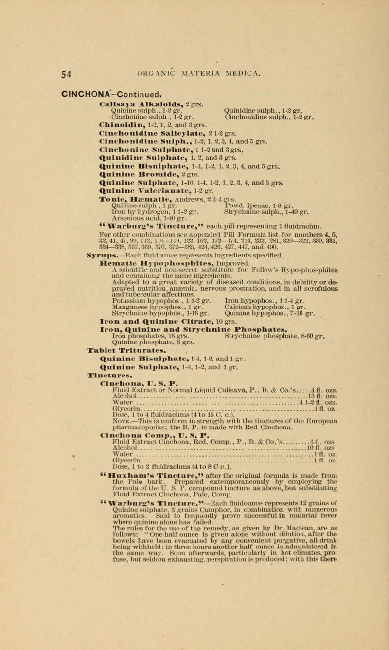 CINCHONA'-Continued. Calisaya Alkaloids, 2 grs. Quinine sulph., 1-2 gr. Quinidine sulph., 1-2 gr. Cinchonine sulph., 1-2 gi\ Cinchonidine sulph., 1-2 gr. < lii noidi ii, 1-2, 1, 2, and 3 grs. Cinchonidine Salicylate, 2 1-2 grs. < i nclio nidi lie Sulph., 1-2, 1, 2,3, 4, and 5 grs. Cinchonine Sulphate, 1 1-2 and 3 grs. Qui nidi tie Sulphate, 1, 2, and 3 grs. Quinine Bisulphate, 1-4,1-2, 1, 2, 3, 4, and 5 grs. Quinine Bromide, 2 grs. Quinine Sulphate, 1-10, 1-4, 1-2, 1, 2, 3, 4, and 5 grs. Quinine Valerianate, 1-2 gr. Tonic, Haematic, Andrews, 2 3-4 grs. Quinine sulph , 1 gr. Powd. Ipecac. 1-8 gr. Iron by hydrogen, 1 1-2 gr. Strychnine sulph., 1-40 gr. Arsenious acid, 1-40 gr. <s Warburg's Tincture, each pill representing 1 fluidrachm. For other combinations see appended Pill Formula list for numbers 4, 5, 32, 41, 47, 99, 112, 116 -119, 122, 162, 172—174, 214, 232, 281, 320—322, 330, 331, 334—338, 367,369, 370, 372—385, 424, 426, 427, 447, and 490. Syrups,—Each fluidounce represents ingredients specified. Hematic Hypophosphites, Improved. A scientific and non-secret substitute for Fellow's Hypo-phos-phites and containing the same ingredients. Adapted to a great variety of diseased conditions, in debility or de- praved nutrition, anaemia, nervous prostration, and in all scrofulous and tubercular affections. Potassium hypophos , 11-2 gr. Iron hypophos., 11-4 gr. Manganese hypophos., 1 gr. Calcium hypophos., 1 gr. Strychnine hypophos., 1-16 gr. Quinine hypophos., 7-16 gr. Iron and Quinine Citrate, 10 grs. Iron, Quinine and Strychnine Phosphates. Iron phosphates, 16 grs. Strychnine phosphate, 8-60 gr. Quinine phosphate, 8 grs. Tablet Triturates, Quinine Bisulphate, 1-4, 1-2, and 1 gr. Quinine Sulphate, 1-4,1-2, and 1 gr. Tinctures. Cinchona, U. S. I\ Fluid Extract or Normal Liquid Calisaya, P., D. & Co.'s 4 fl. ozs. Alcohol 13 fl. ozs. Water 4 1-2 fl. ozs. Glycerin 1 fl. oz. Dose, 1 to 4 lluidrachms (4 to 15 C. c). Note.—This is uniform in strength with the tinctures of the European pharmacopoeias; the B. P. is made with Red Cinchona. Cinchona Comp., U. S. P. Fluid Extract Cinchona, Red, Comp., P., D. & Co.'s 3fl. ozs. Alcohol 10 fl. ozs. Water 1 fl. oz. Glycerin 1 fl. oz. Dose, 1 to 2 lluidrachms (4 to 8 C c).  Huxham's Tincture, after the original formula is made from the Pale bark. Prepared extemporaneously by employing the formula of the U. S. P. compound tincture as above, but substituting Fluid Extract Cinchona, Pale, Comp.  Warburg's Tincture.—Each nuidounce represents 12 grains of Quinine sulphate, 8 grains Camphor, in combination with numerous aromatics. Said to frequently prove successful in malarial fever where quinine alone has failed. The rules for the use of the remedy, as given by Dr. Maclean, are as follows: One-half ounce is given alone without dilution, after the bowels have been evacuated by any convenient purgative, all drink beiritf withheld; in three hours another half ounce is administered in the same way. Soon afterwards, particularly In hot climates, pro- fuse, but seldom exhausting, perspiration is produced; with this there