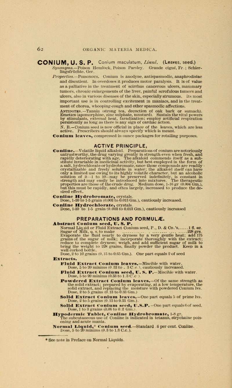 CON I U My U.S. P. Conium maculatum, Linne. (Leaves, seed.) Synonyms.—Poison Hemlock, Poison Parsley. Grande cigue, Fr.; Schier- lingsfriichte. Ger. Properties.—Poisonous. Conium is anodyne, antispasmodic, anaphrodisiac and discutient. In overdoses it produces motor paralysis. It is of value as a palliative in the treatment of scirrkus cancellous ulcers, mammary tumors, chronic enlargements of the liver, painful scrofulous tumors and ulcers, also in various diseases of the skin, especially strumous. Its most important use is in controlling excitement in maniacs, and in the treat- ment of chorea, whooping-cough and other spasmodic affections. Antidotes.—Tannin (Strong tea, decoction of oak bark or sumach). Emetics (apomorphine, zinc sulphate, mustard). Sustain the vital powers by stimulants, external heat, faradization; employ artificial respiration persistently as long as there is any sign of cardiac action. N. B.—Conium seed is now official in place of the leaves, which are less active. Prescribers should always specify which is meant. Conium leaves, compressed in ounce packages for retailing purposes. ACTIVE PRINCIPLE, Coniine.—Volatile liquid alkaloid. Preparations of conium are notoriously untrustworthy, the drug varying greatly in strength even when fresh, and rapidly deteriorating with age, The alkaloid commends itself as a sub- stitute invariable in medicinal activity, but best employed in the form of a salt, hydrochlorate or hydrobromate, since those compounds are readily crystallizable and freely soluble in water; the alkaloid itself can have only a limited use owing to its highly volatile character, but an alcoholic solution of it—1 to 10—may be preserved indefinitely, is constant in strength and may easily be introduced into mixtures. The therapeutic properties are those of the crude drug. Medium dose, 1-1(5 gr (0.004 Gm.), but this must be rapidly, and often largely, increased to produce the de- sired effect. Coniine Hydrobromate, crystals. Dose, 1-20 to 1-5 grain (0.003 to 0.013 Gm.), cautiously increased. Coniine Hydrochlorate, crystals. Dose, 1-20 to 1-5 grain (0.003 to 0.013 Gm.), cautiously increased PREPARATIONS AND FORMUUE. Abstract Conium seed, I . S. P. Normal Liqaid or Fluid Extract Conium seed, P., D. & Co/s 1 fl. ez. Sugar of Milk, q. s. to make 228 grs. Evaporate the fluid nearly to dryness by a very gentle heat; add 175 grains of the sugar of milk; incorporate thoroughly with the extract; reduce to complete dryness; weigh, and add sufficient sugar of milk to bring the weight to 228 grains, finally powder the product. Keep in a well corked bottle. Dose, 2 to 10 grains (0.18 to 0.05 Gm.). One pan equals 2 of seed Extracts. Fluid Extract Conium leaves.—Miscible with water. Dose, 5 to 20 minims (0.33 to - .3 C.c), cautiously increased. Fluid Extract Conium seed, C S. P.—Miscible with water. Dose, 5 to 20 minims (0.33 to 1.3 C.c ). Powdered Extract Conium leaves.—Of the same strength as the solid extract; prepared by evaporating, at a low temperature, the solid extract, and replacing the moisture with powdered Conium lvs. Dose, 2 to 5 grains (0.13 to 0.33 Gm.) Solid Extract Conium leaves.—One part equals 5 of prime lvs. Dose, 2 to 6 grains (0.13 to 0.33 Gm.). Solid Extract Conium seed, U.S.P.-One part equals6of seed. Dose, l to 8 grains lb.06 to 0.2 Gm.). Hypodermic Tablet, Coniine Hydrobromate, 1-8gr. The subcutaneous use of Coniine is indicated in tetanus, strychnine pois- oning and acute mania. Normal Liquid,* Conium seed.— Standard 0 per cent. Coniine. !><>s»\ .> tO '-'<> minims (0.3 to 1.3 C.C.).