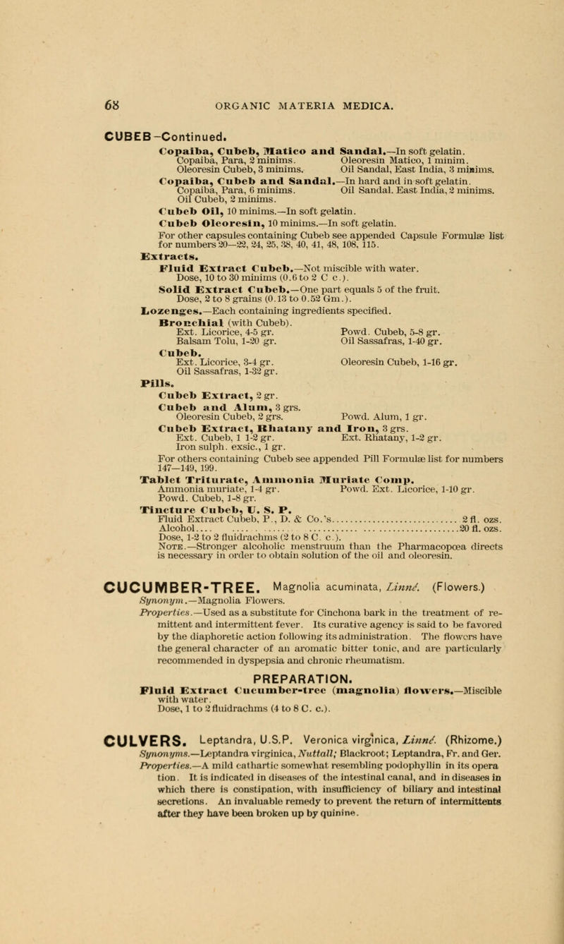 CUBEB -Continued. Copaiba, Cubeb, Ulatico and Sandal.—In soft gelatin. Copaiba, Para, 2 minims. Oleoresin Matico, 1 minim. Oleoresin Cubeb, 3 minims. Oil Sandal, East India, 3 minims. Copaiba, Cubeb and Sandal.—In hard and in soft gelatin. Copaiba, Para, 6 minims. Oil Sandal. East India, 2 minims. Oil Cubeb, 2 minims. Cubeb Oil, 10 minims.—In soft gelatin. Cubeb Oleoresin, 10 minims.—In soft gelatin. For other capsules containing Cubeb see appended Capsule Formulae list for numbers 20—22, 24, 25, 38, 40, 41, 48, 108, 115. Extracts. Fluid Extract Cubeb.—Not miscible with water. Dose, 10 to 30 miuims (0.6 to 2 C e.). Solid Extract Cubeb.—One part equals 5 of the fruit. Dose, 2 to 8 grains (0.13 to 0.52 6m.). Lozenges.—Each containing ingredients specified. Bronchial (with Cubeb). Ext. Licorice, 4-5 gr. Powd. Cubeb, 5-8 gr. Balsam Tolu, 1-20 gr. Oil Sassafras, 1-40 gr. Cubeb. Ext. Licorice, 3-4 gr. Oleoresin Cubeb, 1-16 gi\ Oil Sassafras, 1-32 gr. Pills. Cubeb Extract, 2 gr. Cubeb and Alum, 3grs. Oleoresin Cubeb, 2 grs. Powd. Alum, 1 gr. Cubeb Extract, Rhatany and Iron, 3 grs. Ext. Cubeb, 1 1-2 gr. Ext. Rhatany, 1-2 gr. Iron sulph. exsic, 1 gr. For others containing Cubeb see appended Pill Formulae list for numbers 147—149, 199. Tablet Triturate, Ammonia Muriate Comp, Ammonia muriate, 1-4 gr. Powd. Ext. Licorice, 1-10 gr. Powd. Cubeb, 1-8 gr. Tincture Cubeb, U. S. P. Fluid Extract Cubeb, P., D. & Co.'s 2fl. ozs. Alcohol 20 fl. ozs. Dose, 1-2 to 2 fluidrachms (2 to 8 C. c). Note .—Stronger alcoholic menstruum than the Pharmacopcea directs is necessary in order to obtain solution of the oil and oleoresin. CUCUMBER-TREE. Magnolia acuminata, Linn/. (Flowers.) Synonym.— Magnolia Flowers. Properties.— Used as a substitute for Cinchona bark in the treatment of re- mittent and intermittent fever. Its curative agency is said to be favored by the diaphoretic action following its administration. The flowers have the general character of an aromatic bitter tonic, and are particularly recommended in dyspepsia and chronic rheumatism. PREPARATION. Fluid Extract Cucumber-tree (magnolia) flowers.—Miscible with water. Dose, 1 to 2 fluidrachms (4 to 8 C. a). CULVERS. Leptandra, U.S.P. Veronica virgmica, Linn/. (Rhizome.) Synonyms.—Leptandra virginica, Nuttall; Blackroot; Leptandra, FY. and Ger. Properties.—A mild cathartic somewhat resembling podophyllin in its opera tion. It is indicated in diseases of the intestinal canal, and in diseases in which there is constipation, with insufficiency of biliary and intestinal secretions. An invaluable remedy to prevent the return of intermittents after they have been broken up by quinine.