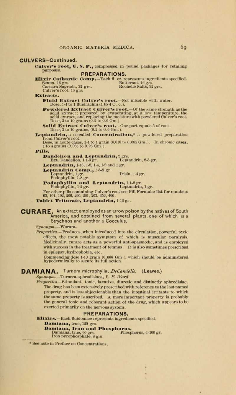 CULVERS-Continued. Culver's root, U. S. P., compressed in pound packages for retailing purposes. PREPARATIONS. Elixir Cathartic Comp.-Each fl. oz. represents ingredients specified. Senna, 16 grs. Butternut, 16 grs. Cascara Sagrada, 32 grs. Rochelle Salts, 32 grs. Culver's root, 16 grs. Extracts. Fluid Extract Culver's root.—Not miscible with water. Dose, 1-4 to 1 fluidrachm (1 to 4 C. c.). Powdered Extract Culver's root.—Of the same strength as the solid extract; prepared by evaporating, at a low temperature, the solid extract, and replacing the moisture with powdered Culver's root. Dose, 3 to 10 grains (0.2 to 0.6 Gm.). Solid Extract Culver's root.—One part equals 5 of root. Dose, 3 to 10 grains, (0.2 to 0.6 Gm.). Leptandrin, a so-called Concentration,* a powdered preparation from Culver's root. Dose, in acute cases. 1-4 to 1 grain (0.016 to 0.065 Gm.). In chronic cases, 1 to 4grains (0.065 to 0.26 Gm.;. Pills. Dandelion and Leptandrin, 2 grs. Ext. Dandelion, 1 1-3 gr. Leptandrin, 2-3 gr. Leptandrin, 1-16, 1-8, 1-4,1-2 and 1 gr. Leptandrin Comp., 1 3-8 gr. Leptandrin, 1 gr. Irisin, 1-4 gr. Podophyllin, 1-8 gr. Podophyllin and Leptandrin, 11-2 gr. Podophyllin, 1-2 gr. Leptandrin, 1 gr. For other pills containing Culver's root see Pill Formulae list for numbers 63, 101, 102, 206, 260, 261, 263, 356, 460. Tablet Triturate, Leptandrin, 1-16 gr. CURARE. An extract employed as an arrow poison by the natives of South America, and obtained from several plants, one of which is a Strychnos and another a Cocculus. Synonym. —Worara. Properties.—Produces, when introduced into the circulation, powerful toxic- effects, the most notable symptom of which is muscular paralysis. Medicinally, curare acts as a powerful anti-spasmodic, and is employed with success in the treatment of tetanus. It is also sometimes prescribed in epilepsy, hydrophobia, etc. Commencing dose 1-10 grain (0.006 Gm.), which should be administered hypodermically to secure its full action. DAMIANA. Turnera microphylla, DeCandolle. (Leaves.) Synonym.—Turnera aphrodisiaca, L. F. Ward. Properties.—Stimulant, tonic, laxative, diuretic and distinctly aphrodisiac. The drug has been extensively prescribed with reference to the last named property, aDd is less objectionable than the intestinal irritants to which the same property is ascribed. A more important property is probably the general tonic and roborant action of the drug, which appeals to be exerted primarily on the nervous system. PREPARATIONS. Elixirs.—Each fluidounce represents ingredients specified. Damiana, true, 120 grs. Damiana, Iron and Pliosphorus. Damiana, true, 60 grs. Phosphorus, 4-100 gr. Iron pyrophosphate, 8 grs