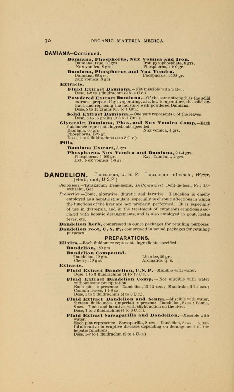 DAMIANA-Continued. Damiana, Phosphorus, Nux Vomica and Iron. Damiana, true, 60 grs. Iron pyrophosphate, 8 grs. Kux vomica, 8 grs. Phosphorus, 4-100 gr. Damiana, Phosphorus and Nux Vomica. Damiana, 60 grs. Phosphorus, 4-100 gr. Nux vomica, 8 grs. Extracts. Fluid Extract Damiana.—Not miscible with water. Dose, 1-2 to 1 fluidrachm (2 to 4 C.c.). Powdered Extract Damiana.—Of the same strength as the solid extract; prepared by evaporating, at alow temperature, the solid ex- tract, and replacing the moisture with powdered Damiana. Dose, 5 to 15 grains (0.3 to 1 Gm.). Solid Extract Damiana.—One part represents 5 of the leaves. Dose, 5 to 15 grains (0.3 to 1 Gm.). Glycerole; Damiana, Phos. and Nux Vomica Coinp.— Each fluidounce represents ingredients specified. Damiana, GO grs. Nux vomica, 4 grs. Phosphorus, 1-25 gr. Dose, 1 to 2 fluidrachms (4to 8 C.c). Pills. Damiana Extract, 3 grs. Phosphorus, Nux Vomica and Damiana, 2 1-4grs. Phosphorus, 1-100 gr. Ext. Damiana, 2 grs. Ext. Nux vomica, 1-8 gr. DANDELION. Taraxacum, U. S. P. Taraxacum officinale, Weber. (Herb; root, U.S.P.) Synonyms.—Taraxacum Dens-leonis, Desfontaines; Dent-de-leon, Fr.; Lo- wenzahn, Ger. Properties.— Tonic, alterative, diuretic and laxative. Dandelion is chiefly employed as a hepatic stimulant, especially in chronic affections in which the functions of the liver are not properly performed. It is especially of use in dyspepsia, and in the treatment of cutaneous eruptions asso- ciated with hepatic derangements, and is also employed in gout, hectic fever, etc. Dandelion herb, compressed in ounce packages for retailing purposes Dandelion root, U. S. P., compressed in pound packages for retailing purposes. PREPARATIONS. Elixirs.—Each fluidounce represents ingredients specified. Dandelion, 180 grs. Dandelion Compound. •Dandelion, 10 grs. Licorice, 20 grs. Cherry, 10 grs. Aromatics, q. s. Extracts. Fluid Extract Dandelion, U. S. P.—Miscible with water. Dose, 1 to 3 fluidrachms (4 to 12 C.c). Fluid Extract Dandelion Comp. — Not miscible with watetf without some precipitation. Each pint represents: Dandelion, 13 1-2 ozs.; Mandrake, 2 1-4 ozs.; Conium leaves, 1 1-8 oz. Dose, 1 to 2 fluidrachms (4 to 8 C.c). Fluid Extract Dandelion and Senna.—Miscible with water. Sixteen fluidounces (imperial) represent: Dandelion, 8 ozs.; Senna, 8 ozs. Tonic and laxative, with slight action on the liver. Dose, 1 to 2 fluidrachms (4 to 8 C.c J. Fluid Extract Sarsaparllla and Dandelion.—Miscible with water. Each pint represents: Sarsaparilla, 8 ozs.; Dandelion, 8 ozs. A use- ful alterative in eruptive diseases depending on derangement <>t Ihc hepatic functions. Dose, 1-2 to 1 fluidrachm (2 to 4 C.c).