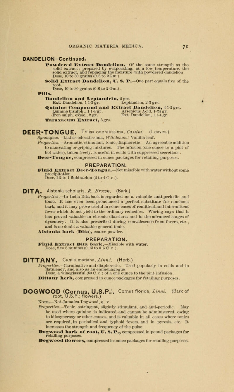 DANDELION-Continued. Powdered Extract Dandelion.—Of the same strength as the solid extract; prepared by evaporating, ai a low temperature, the solid extract, and replacing the moisture with powdered dandelion. Dose, 10 to 30 grains (0.6 to 2 Gm.). Solid Extract Dandelion, 17. S. P.—One part equals five of the root. Dose, 10 to 30 grains (0.6 to 2 Gm.). Pills. Dandelion and lieptandrin, 2 grs. Ext. Dandelion, 1 1-3 gr. Leptandrin, 2-3 grs. Quinine Compound and Extract Dandelion, 4 1-2 grs. Quinine bisulph., 1 1-4 gr. Arsenious Acid, 1-24 gr. •Iron sulph. exsic, 2 gr. Ext. Dandelion, 1 1-4 gr Taraxacum Extract, 3 grs. DEER-TONGUE. Trilisa odoratissima, Cassini. (Leaves.) Synonyms.—Liatris odoratissima, Willdenow; Vanilla leaf. Properties.— Aromatic, stimulant, tonic, diaphoretic. An agreeable addition to nauseating or griping mixtures. The infusion (one ounce to a pint of hot water), taken freely, is useful in colds with suppressed secretions. Deer-Tongue, compressed in ounce packages for retailing purposes. PREPARATION. Fluid Extract Deer-Tongue.—Not miscible with water without some precipitation. Dose, 1-2 to 1 fluidrachm (2 to 4 C.c). DITA- Alstonia scholaris, R. Brown. (Bark.) Properties.—-In India Dita bark is regarded as a valuable anti-periodic and tonic. It has even been pronounced a perfect substitute for cinchona bark, and it may prove useful in some cases of remittent and intermittent fever which do not yield to the ordinary remedies. Waring says that it has proved valuable in chronic diarrhoea and in the advanced stages of dysentery. It is also prescribed during convalesence from fevers, etc., and is no doubt a valuable general tonic. Alstonia baric (Dita), coarse powder. PREPARATION. Fluid Extract Dita baric.—Miscible with water. Dose, 2 to 8 minims(0.13 to 0.5 C.c). DITTANY. Cunila mariana, Linne. (Herb.) Properties.—Carminative and diaphoretic. Used popularly in colds and in flatulency, and also as an emmenagogue. Dose, a wineglassful (60 C.c.) of a one ounce to the pint infusion. Dittany herb, compressed in ounce packages for retailing purposes. DOGWOOD (CorriUS, U.S.P.). Cornus-Florida, LinnL (Bark of root, U.S.P.; flowers.) Note.—Not Jamaica Dogwood, q. v. Proper ties.— Tonic, astringent, slightly stimulant, and anti-periodic. May be used where quinine is indicated and cannot be administered, owing to idiosyncrasy or other causes, and is valuable in all cases where tonics are required, in periodical and typhoid fevers, and in pyrosis, etc. It increases the strength and frequency of the pulse. Dogwood bark of root, U. S. P., compressed in pound packages for retailing purposes. Dogwood flowers, compressed in ounce packages for retailing purposes.