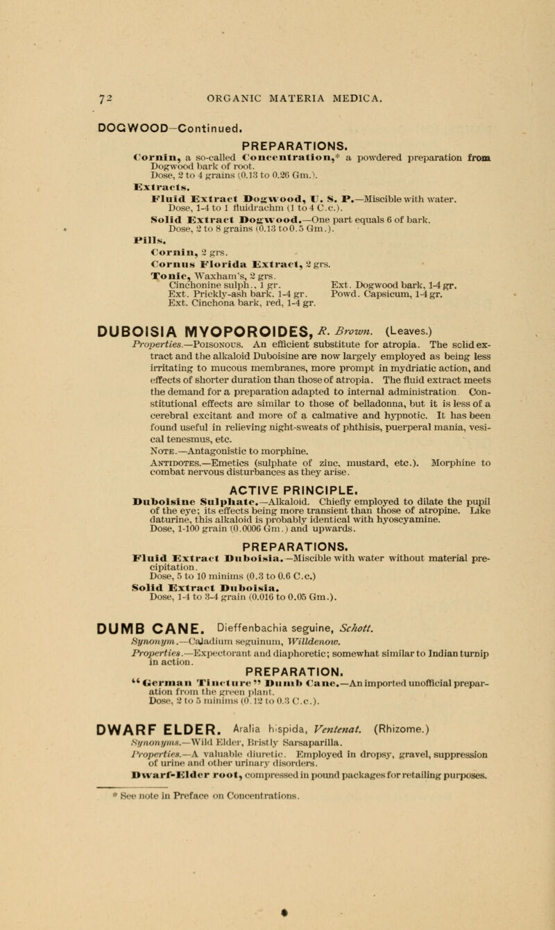 DOGWOOD-Continued. PREPARATIONS. Cornin, a so-called Concentration,* a powdered preparation from Dogwood bark of root. Dose, 2 to 4 grains (0.13 to 0.26 Gm.). Extracts. Fluid Extract Dogwood, U. S. P.—Miscible with water. Dose, 1-4 to 1 fluidrachm (1 to 4 C.e.). Solid Extract Dogwood.-One part equals 6 of bark. Dose, 2 to 8 grains (0.13 to0.5 Gm.). Pills. Cornin, 2 grs. Cornus Florida Extract, 2 grs. Tonic, WaxhanTs, 2 grs. Cinchonine sulph., 1 gr. Ext. Dogwood bark, 1-4gr. Ext. Prickty-ash bark. 1-4 gr. Powd. Capsicum, l-4gr. Ext. Cinchona bark, red, 1-4 gr. DUBOISIA MYOPOROIDES,*.Brown. (Leaves.) Properties.— Poisonous. An efficient substitute for atropia. The solid ex- tract and the alkaloid Duboisine are now largely employed as being less irritating to mucous membranes, more prompt in mydriatic action, and effects of shorter duration than those of atropia. The fluid extract meets the demand for a preparation adapted to internal administration. Con- stitutional effects are similar to those of belladonna, but it is less of a cerebral excitant and more of a calmative and hypnotic. It has been found useful in relieving night-sweats of phthisis, puerperal mania, vesi- cal tenesmus, etc. Note.—Antagonistic to morphine. Antidotes.—Emetics (sulphate of zinc, mustard, etc.). Morphine to combat nervous disturbances as they arise. ACTIVE PRINCIPLE. Duboisine Sulpliatc—Alkaloid. Chiefly employed to dilate the pupil of the eye; its effects being more transient than those of atropine. Like daturine, this alkaloid is probably identical with hyoscyamine. Dose, 1-100 grain (0.0006 Gm.) and upwards. PREPARATIONS. Fluid Extract Duboisia. — Miscible with water without material pre- cipitation. Dose, 5 to 10 minims (0.3 to 0.6 C.c.) Solid Extract Duboisia. Dose, 1-4 to 3-4 grain (0.016 to 0.05 Gm.). DUMB CANE. Dieffenbachia seguine, Schott. Synonym,.— Cajadium seguinum, Willdenow. Properties.— Expectorant and diaphoretic; somewhat similar to Indian turnip in action. PREPARATION.  Herman Tincture Dumb Cane,-An imported unofficial prepar- ation from the green plant. Dose, 2 to 5minims (0.12 to 0.3 C.c). DWARF ELDER. Aralia hispida, Ventenat. (Rhizome.) Synonyms.—Wild Elder, Bristly Sarsaparilla. 1'roperties.—A valuable diuretic. Employed in dropsy, gravel, suppression of urine ami other urinary disorders. Dwarf-Elder root, compressed in pound packages for retailing purposes.