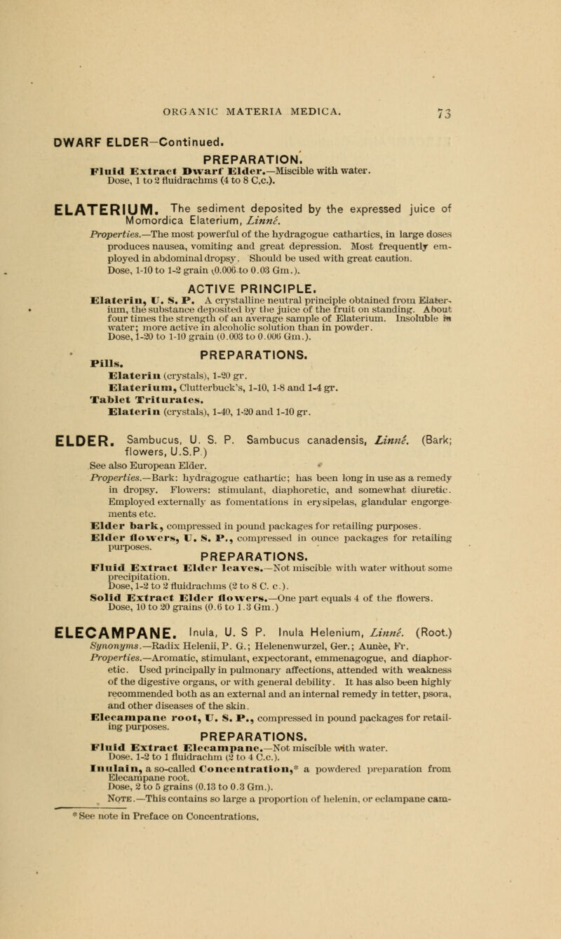 DWARF ELDER-Continued. PREPARATION. Fluid Extract Dwarf Elder.—Miscible with water. Dose, 1 to 2 fluidrachms (4 to 8 C.C.). ELATERIUM. ^e sec*'ment deposited by the expressed juice of Momordica Elaterium, Linne. Properties.—The most powerful of the hydragogue cathartics, in large doses produces nausea, vomiting and great depression. Most frequently em- ployed in abdominal dropsy. Should be used with great caution. Dose, 1-10 to 1-2 grain ^0.006 to 0.03 Gm.). ACTIVE PRINCIPLE. Elaterin, U. S. P. A crystalline neutral principle obtained from Elater- ium, the substance deposited by the juice of the fruit on standing. About four times the strength of an average sample of Elaterium. Insoluble m water; more active in alcoholic solution than in powder. Dose, 1-20 to 1-10 grain (0.003 to 0.000 Gm.). PREPARATIONS. Pills. Elaterin (crystals), 1-20 gr. Elateriuin, Clutterbuck's, 1-10,1-8 and 1-4 gr. Tablet Triturates. Elaterin (crystals), 1-40, 1-20 and 1-10 gr. ELDER. Sambucus, U. S. P. Sambucus canadensis, Linne. (Bark; flowers, U.S.P.) See also European Elder. Properties.—Bark: hydragogue cathartic; has been long in use as a remedy in dropsy. Flowers: stimulant, diaphoretic, and somewhat diuretic. Employed externally as fomentations in erysipelas, glandular engorge- ments etc. Elder bark, compressed in pound packages for retailing purposes. Elder flowers, U. S. P., compressed in ounce packages for retailing purposes. PREPARATIONS. Fluid Extract Elder leaves.—Not miscible with water without some precipitation. Dose, 1-2 to 2 fluidrachms (2 to 8 C. c.). Solid Extract Elder flowers.—One part equals 4 of the flowers. Dose, 10 to 20 grains (0.6 to 1.3 Gm.) ELECAMPANE. Inula, U. S P. Inula Helenium, LinnL (Root.) Synonyms.— Radix Helenii, P. G.; Helenenwurzel, Ger.; Aunee, Fr. Properties.— Aromatic, stimulant, expectorant, emmenagogue, and diaphor- etic. Used principally in pulmonary affections, attended with weakness of the digestive organs, or with general debility. It has also been highly recommended both as an external and an internal remedy in tetter, psora, and other diseases of the skin. Elecampane root, U. S. P., compressed in pound packages for retail- ing purposes. PREPARATIONS. Fluid Extract Elecampane.—Not miscible with water. Dose. 1-2 to 1 fluidrachm (2 to 4 C.c). Inulain, a so-called Concentration,* a powdered preparation from Elecampane root. Dose, 2 to 5 grains (0.13 to 0.3 Gm.). Note .—This contains so large a proportion of helenin, or eclampane cam-