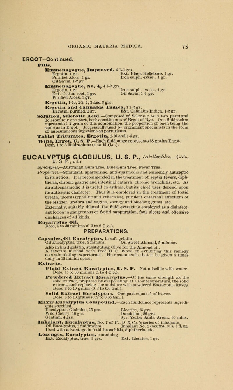 ERGOT—Continued. Pills. Emmenagogue, Improved, 41-2 grs. Ergotin, 1 gr. Ext. Black Hellebore, 1 gr. Purified Aloes, 1 gr. Iron sulph. exsic., 1 gr. Oil Savin, 1-2 gr. Emmenagogue, No. 4, 4 1-2 grs. Ergotin, 1 gr. Iron sulph. exsic., 1 gr. Ext. Cotton root, 1 gr. Oil Savin, 1-4 gr. Purified Aloes, 1 gr. Ergotin, 1-10,1-2,1, 2 and 3 grs. Ergotin and Cannabis Indica, 11-2 gr. Ergotin, purified, 1 gr. Ext. Cannabis Indica, 1-2 gr. Solution, Sclerotic Acid.—Composed of Sclerotic Acid two parts and Scleromucir one part, both constituents of Ergot of Rye. One fluidrachm represents 1-2 grain of this combination, the proportion of each being the same as in Ergot. Successfully used by prominent specialists in the form of subcutaneous injections as parturients. Tablet Triturates, Ergotin, 1-10 and 1-4 gr. Wine, Ergot, U. S. P.—Each fluidounce represents 68 grains Ergot. Dose, 1 to 3 nuidrachms (4 to 12 C.c). EUCALYPTUS GLOBULUS, U. S. P., LabillardVere. (Lvs., Synonyms.—Australian Gum Tree, Blue Gum Tree, Fever Tree. Properties.—Stimulant, aphrodisiac, anti-spasmodic and eminently antiseptic in its action. It is recommended in the treatment of septic fevers, diph- theria, chronic gastric and intestinal catarrh, chronic bronchitis, etc. As an anti-spasmodic it is useful in asthma, but its chief uses depend upon its antiseptic character. Thus it is employed in the treatment of foetid breath, ulcers (syphilitic and otherwise), purulent catarrhal affections of the bladder, urethra and vagina, spongy and bleeding gums, etc. Externally, suitably diluted, the fluid extract is employed as a disinfect- ant lotion in gangrenous or foetid suppuration, foul ulcers and offensive discharges of all kinds. Eucalyptus Oil. Dose, 5 to 30 minims (0.3 to 2 C.c). PREPARATIONS. Capsules, Oil Eucalyptus, in soft gelatin. Oil Eucalyptus, true, 5 minims. Oil Sweet Almond, 5 minims. Also in hard gelatin, substituting Olive for the Almond oil. A favorite method with Prof. H. C. Wood of exhibiting this remedy as a stimulating expectorant. He recommends that it be given 4 times daily in 10 minim doses. Extracts. Fluid Extract Eucalyptus, U. S. P.—Not miscible with water. Dose, 15 to GO minims (1 to 4 C.c). Powdered Extract Eucalyptus.—Of the same strength as the solid extract, prepared by evaporating, at a low temperature, the solid extract, and replacing the moisture with powdered Eucalyptus leaves. Dose, 3 to 10 grains (0.2 to 0.6 Gm.). Solid Extract Eucalyptus.—One part equals 5 of leaves. Dose, 3 to 10 grains (0.2 to 0.65 Gm.). Elixir Eucalyptus Compound.—Each fluidounce represents ingredi- ents specified. Eucalyptus Globulus, 15 grs. Licorice, 15 grs. Wild Cherry, 16 grs. Dandelion, 20 grs. Gentian, 4 grs. Syr. Yerba Santa Arom., 30 mins. Inhalant, Eucalyptus, No. 7 of P., D & Co.'s series of inhalants. Oil Eucalyptus, 1 fluidrachm. Inhalant No. 1 (neutral oil), 1 fl. oz. Used with advantage in fetid bronchitis, diphtheria, etc. Lozenges, Eucalyptus, containing: Ext. Eucalyptus, true, 8 grs. Ext. Licorice, 1 gr.