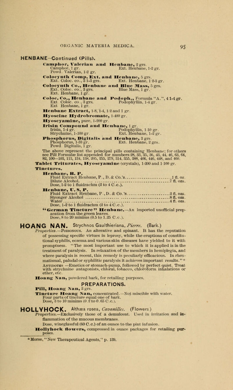 HENBANE-Continued (Pills). Camphor, Valerian and Henbane, 2 grs. Camphor, 1 gr. Ext. Henbane, 1-2 gr. Powd. Valerian, 1-2 gr. Colocynth Comp. Ext. and Henbane, 5 grs. Ext. Coloc. co., 3 1-3 grs. Ext. Henbane, 1 2-3 gr. Colocynth Co., Henbane and Blue Mass, 5 grs. Ext. Coloc. co.. 3grs. Blue Mass, 1 gr. Ext. Henbane, 1 gr. Coloc. Co., Henbane and Podoph., Formula A., 4 1-4 gr. Ext Coloc. co, 3 grs. Podophyllin, 1-4 gr. Ext Henbane, 1 gr. Henbane Extract, 1-8, 1-4,1 2 and 1 gr. Hyoscine Hydrobromate, 1-400 gr. Hyoscyarainc, pure, 1-200 gr. Irisin Compound and Henbane, 1 gr. Irisin, 1-4 gr. Podophyllin, 1-10 gr. Strychnine, 1-100 gr. Ext. Henbane, 1-2 gr. Phosphorus, Digitalis and Henbane, 3 grs. Phosphorus, 1-33 gr. Ext. Henbane, 2 grs. Powd Digitalis, 1 gr. The above represent the principal pills containing Henbane; for others see Pill Formulae list appended for numbers 28, 33, 35, 36, 43, 44, 46, 63, 64, 82, 100—103, 113, 134, 138, 205, 255, 279, 314, 355, 388, 406, 446, 448, and 460. Tablet Triturates, Hyoscyamine (crystals), 1-200 and 1100 gr. Tinctures. Henbane, B. P. Fluid Extract Henbane, P., D. & Co/s 1 fl. oz. Dilute Alcohol 7 fl. ozs. Dose, 1-2 to 1 fluidrachm (2 to 4 C.c). Henbane, U. s. P. Fhiid Extract Henbane, P.,D. & Co/s 2 fl. ozs. Stronger Alcohol 8 fl. ozs. Water 4fl. ozs. Dose, 1-2 to 1 fluidrachm (2 to 4 C.c). German Tincture Henbane.—An imported unofficial prep- aration from the green leaves. Dose, 8 to 20 minims (0.5 to 1.25 C.c). HOANG NAN. Strychnos Gaulthieriana,Pierre. (Bark.) Properties.—Poisonous. An alterative and spinant. It has the reputation of possessing specific virtues in leprosy, while the eruptions of constitu- tional syphilis, eczema and various skin diseases have yielded to it with promptness. The most important use to which it is applied is in the treatment of paralysis. In relaxation of the members in hemiplegia, and where paralysis is recent, this remedy is peculiarly efficacious. In rheu- matismal, paludal or syphilitic paralysis it achieves important results.' * Antidotes —Emetics or stomach-pump, followed by perfect quiet. Treat with strychnine antagonists, chloral, tobacco, chloroform inhalations or ether, etc. Hoang Nan, powdered bark, for retailing purposes. PREPARATIONS. Pill, IIoaiiii Nan, 3 grs. Tincture Hoang Nan, concentrated.—Not miscible with water. Four parts of tincture equal one of bark. Dose, 3 to 10 minims (0.2 to 0.65 C.c). HOLLYHOCK. Althaea rosea, Cavanilles. (Flowers) Properties.—Exclusively those of a demulcent. Used in irritation and in- flammation of the mucous membranes. Dose, wineglassful (60 C.c.) of an ounce to the pint infusion. Holly hock flowers, compressed in ounce packages for retailing pur- poses.