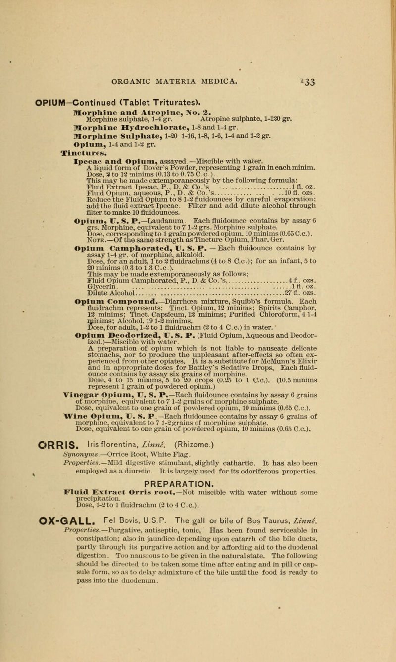 OPIUM-Continued (Tablet Triturates). Morphine and Atropine, No. 2. Morphine sulphate, 1-4 gr. Atropine sulphate, 1-120 gr. Morphine Hydrochlorate, 1-8 and 1-4 gr. Morphine Sulphate, 1-20 1-16,1-8,1-6,1-4 and 1-2 gr. Opium, 1-4 and 1-2 gr. Tinctures. Ipecac and Opium, assayed. —Miscible with water. A liquid form of Dover's Powder, representing 1 grain in each minim. Dose, 3 to 12 minims (0.13 to 0.75 C.c.). This may be made extemporaneously by the following formula: Fluid Extract Ipecac, P., D. & Co.'s 1 fl. oz. Fluid Opium, aqueous, P., D. & Co.'s lOfl. ozs. Reduce the Fluid Opium to 8 1-2 fluidounces by careful evaporation; add the fluid extract Ipecac. Filter and add dilute alcohol through filter to make 10 fluidounces. Opium, U. S. P.—Laudanum. Each fluidounce contains by assay 6 grs. Morphine, equivalent to 7 1-2 grs. Morphine sulphate. Dose, corresponding to 1 grain powdered opium, 10 minims (0.65 C.c). Note.—Of the same strength as Tincture Opium, Phar. Ger. Opium Camphorated, U. S. P. — Each fluidounce contains by assay 1-4 gr. of morphine, alkaloid. Dose, for an adult, 1 to 2 fluidrachms (4 to 8 C.c); for an infant, 5 to 20 minims (0.3 to 1.3 C.c). This may be made extemporaneously as follows; Fluid Opium Camphorated, P., D. & Co.'s. 4fl. ozs. Glycerin 1 fl. oz. Dilute Alcohol 27 fl. ozs. Opium Compound.— Diarrhoea mixture, Squibb's formula. Each fluidrachm represents: Tinct. Opium, 12 minims; Spirits Camphor, 12 minims; Tinct. Capsicum, 12 minims; Purified Chloroform, 4 1-4 Sinims; Alcohol, 19 1-2 minims, ose, for adult, 1-2 to 1 fluidrachm (2 to 4 C.c.) in water. Opium Deodorized, U. S. P. (Fluid Opium, Aqueous and Deodor- ized.)—Miscible with water. A preparation of opium which is not liable to nauseate delicate stomachs, nor to produce the unpleasant after-effects so often ex- perienced from other opiates. It is a substitute for McMunn's Elixir and in appropriate doses for Battley's Sedative Drops, Each fluid- ounce contains by assay six grains of morphine. Dose, 4 to 15 minims, 5 to 20 drops (0.25 to 1 C.c). (10.5 minims represent 1 grain of powdered opium.) Vinegar Opium, U. S. P.—Each fluidounce contains by assay 6 grains of morphine, equivalent to 7 1-2 grains of morphine sulphate. Dose, equivalent to one grain of powdered opium, 10 minims (0.65 C.c). Wine Opium, U. S. P.—Each fluidounce contains by assay 6 grains of morphine, equivalent to 7 1-2 grains of morphine sulphate. Dose, equivalent to one grain of powdered opium, 10 minims (0.65 C.c). ORRIS. 'r's florentina, Linne. (Rhizome.) Synonyms.—Orrice Root, White Flag. Properties.—Mild digestive stimulant, slightly cathartic. It has also been employed as a diuretic. It is largely used for its odoriferous properties. PREPARATION. Fluid Extract Orris root.—Not miscible with water without some precipitation. Dose, 1-2to 1 fluidrachm (2 to 4 C.c). OX-GALL. Fel Bovis, U.S.P. The gall or bile of Bos Taurus, Linne. Properties.— Purgative, antiseptic, tonic, Has been found serviceable in constipation; also in jaundice depending upon catarrh of the bile ducts, partly through its purgative action and by affording aid to the duodenal digestion. Too nauseous to be given in the natural state. The following should be directed to be taken some time after eating and in pill or cap- sule form, so as to delay admixture of the bile until the food is ready to pass into the duodenum.