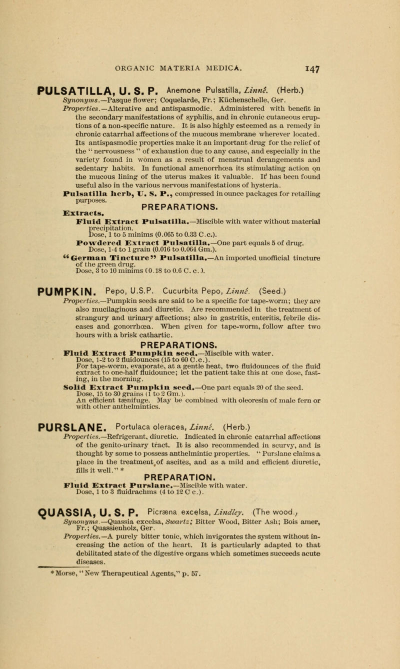 PULSATILLA, U. S. P. Anemone Pulsatilla, Linn'e. (Herb.) Synonyms.— Pasqueflower; Coquelarde, Fr.; KUchenschelle, Ger. Properties.— Alterative and antispasmodic. Administered with benefit in the secondary manifestations of syphilis, and in chronic cutaneous erup- tions of a non-specific nature. It is also highly esteemed as a remedy in chronic catarrhal affections of the mucous membrane wherever located. Its antispasmodic properties make it an important drug for the relief of the  nervousness  of exhaustion due to any cause, and especially in the variety found in women as a result of menstrual derangements and sedentary habits. In functional amenorrhcea its stimulating action on the mucous lining of the uterus makes it valuable. It! has been found useful also in the various nervous manifestations of hysteria. Pulsatilla herb, U. S. P., compressed in ounce packages for retailing purposes. PREPARATIONS. Extracts. Fluid Extract Pulsatilla.—Miscible with water without material precipitation. Dose, 1 to 5 minims (0.065 to 0.33 Cc). Powdered Extract Pulsatilla.—One part equals 5 of drug. Dose, 1-4 to 1 grain (0.016 to 0.064 Gm.). German Tincture Pulsatilla.—An imported unofficial tincture of the green drug. Dose, 3 to 10 minims (0.18 to 0.6 C. c..). PUMPKIN. Pepo, U.S.P. Cucurbita Pepo, Linne. (Seed.) Properties.—Pumpkin seeds are said to be a specific for tape-worm; they are also mucilaginous and diuretic. Are recommended in the treatment of strangury and urinary affections; also in gastritis, enteritis, febrile dis- eases and gonorrhoea. When given for tape-worm, follow after two hours with a brisk cathartic. PREPARATIONS. Fluid Extract Pumpkin seed.—Miscible with water. Dose, 1-2 to 2 fluidounces (15 to 60 C.c). For tape-worm, evaporate, at a gentle heat, two fluidounces of the fluid extract to one-half fluidounce; let the patient take this at one dose, fast- ing, in the morning. Solid Extract Pumpkin seed.—One part equals 20 of the seed. Dose, 15 to 30 grains (1 to 2 Gm.). An efficient taenifuge. May be combined with oleoresin of male fern or with other anthelmintics. PURSLANE. Portulaca oleracea, Linne. (Herb.) Properties.— Refrigerant, diuretic. Indicated in chronic catarrhal affections of the genito-urinary tract. It is also recommended in scurvy, and is thought by some to possess anthelmintic properties.  Purslane claims a place in the treatmentfof ascites, and as a mild and efficient diuretic, fills it well.'' * PREPARATION. Fluid Extract Purslane.—Miscible with water. Dose, 1 to 3 fluidrachms (4 to 12 C c). QUASSIA, U. S. P. Picraena excelsa, Lindley. (The wood., Synonyms.—Quassia excelsa, Swartz; Bitter Wood, Bitter Ash; Bois amer, Fr.; Quassienholz, Ger. Properties.—A. purely bitter tonic, which invigorates the system without in- creasing the action of the heart. It is particularly adapted to that debilitated state of the digestive organs which sometimes succeeds acute Morse, New Therapeutical Agents, p. 57.