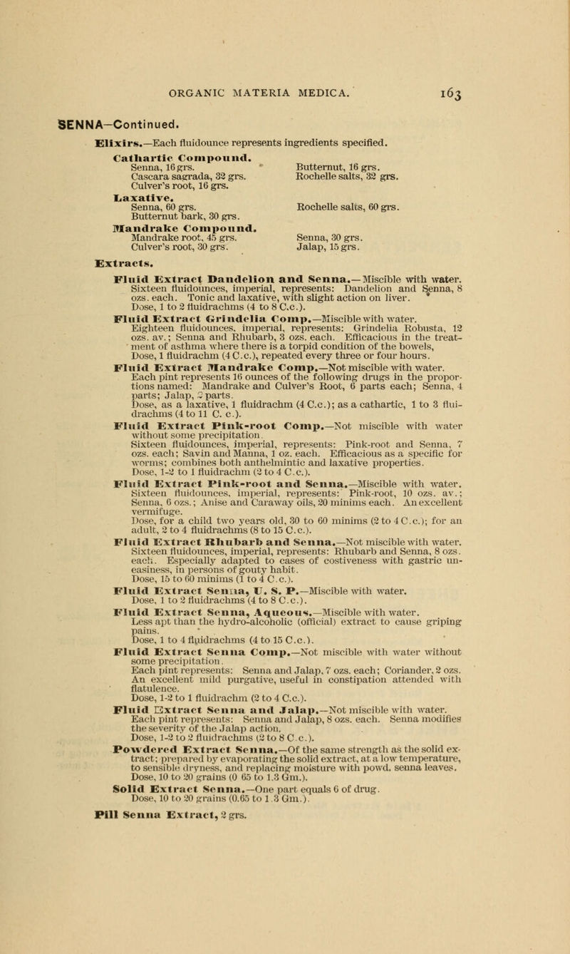 SENNA-Continued. Elixirs.—Each fluidounce represents ingredients specified. Cathartic Compound. Senna, 16 grs. Butternut, 16 grs. Cascara sagrada, 32 grs. Rochelle salts, 32 grs. Culver's root, 16 grs. Laxative. Senna, 60 grs. Rochelle salts, 60 grs. Butternut bark, 30 grs. Mandrake Compound. Mandrake root, 45 grs. Senna, 30 grs. Culver's root, 30 grs. Jalap, 15 grs. Extracts. Fluid Extract Dandelion and Senna.—Miscible with water. Sixteen fluidounces, imperial, represents: Dandelion and Senna, 8 ozs. each. Tonic and laxative, with slight action on liver. Dose, 1 to 2 fluidrachms (4 to 8 C.c). Fluid Extract Grindelia Comp.— Miscible with water. Eighteen tluidounces, imperial, represents: Grindelia Robusta, 12 ozs. av.; Senna and Rhubarb, 3 ozs. each. Efficacious in the treat- ment of asthma where there is a torpid condition of the bowels, Dose, 1 fluidrachm (4 C.c), repeated every three or four hours. Fluid Extract Mandrake Comp.—Not miscible with water. Each pint represents 16 ounces of the following drugs in the pi-opor- tions named: Mandrake and Culver's Root, 6 parts each; Senna, 4 parts; Jalap, 2parts. Dose, as a laxative, 1 fluidrachm (4 C.c); as a cathartic, 1 to 3 nui- drachms (4 to 11 C. c). Fluid Extract Pink-root Comp.—Not miscible with water without some precipitation. Sixteen fluidounces, imperial, represents: Pink-root and Senna, 7 ozs. each; Savin and Manna, 1 oz. each. Efficacious as a specific for worms; combines both anthelmintic and laxative properties. Dose, 1-2 to 1 fluidrachm (2 to 4 C.c). Fluid Extract Pink-root and Senna.—Miscible with water. Sixteen fluidounces, imperial, represents: Pink-root, 10 ozs. av.; Senna, 6 ozs.; Anise and Caraway oils, 20 minims each. An excellent vermifuge. Dose, for a child two years old, 30 to 60 minims (2 to 4 C.c); for an adult, 2 to 4 fluidrachms (8 to 15 C.c). Fluid Extract Rhubarb and Senna.—Not miscible with water. Sixteen fluidounces, imperial, represents: Rhubarb and Senna, 8 ozs. each. Especially adapted to cases of costiveness with gastric un- easiness, in persons of gouty habit. Dose, 15 to 60 minims (1 to 4 C.c). Fluid Extract Senna, XT. S. P.—Miscible with water. Dose, 1 to 2 fluidrachms (4 to 8 C.c). Fluid Extract Senna, Aqueous.—Miscible with water. Less apt than the hydro-alcoholic (official) extract to cause griping pains. Dose, 1 to 4 fluidrachms (4 to 15 C.c). Fluid Extract Senna Comp.—Not miscible with water without some precipitation. Each pint represents: Senna and Jalap, 7 ozs. each; Coriander, 2 ozs. An excellent mild purgative, useful in constipation attended with flatulence. Dose, 1-2 to 1 fluidrachm (2 to 4 C.c). Fluid Extract Senna and Jalap.—Not miscible with water. Each pint represents: Senna and Jalap, 8 ozs. each. Senna modifies the severity of the Jalap action. Dose, 1-2 to 2 fluidrachms (2 to 8 C.c). Powdered Extract Senna.—Of the same strength as the solid ex- tract; prepared by evaporating the solid extract, at a low temperature, to sensible dryness, and replacing moisture with powd. senna leaves. Dose, 10 to 20 grains (0 65 to 1.3 Gm.). Solid Extract Senna.—One part equals 6 of drug. Dose, 10 to 20 grains (0.65 to 1.3 Gm.). Pill Senna Extract, 2 grs.