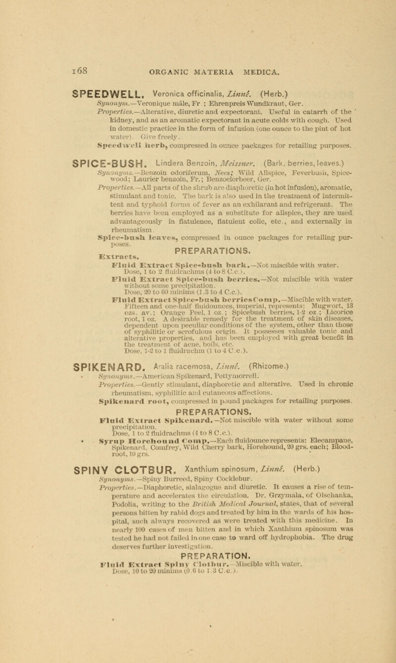 SPEEDWELL. Veronica officinalis, LinnL (Herb.) Synonym.—Yeronique male, Fr ; Ehrenpreis Wundkraut, Ger. Properties.—Alterative, diuretic and expectorant. Useful in catarrh of the kidney, and as an aromatic expectorant in acute colds with cough. Used in domestic practice in the form of infusion (one ounce to the pint of hot water). Give freely. Speedwell kerb, compressed in ounce packages for retailing purposes. SPICE-BUSH. Lindera Benzoin, Meissner. (Bark, berries, leaves.) Synonyms.— Benzoin odoriferum, Nees; Wild Allspice, Feverbush, Spiee- Avood; Laurier benzoin, Fr.; Benzoelorbeer, Ger.* Properties.— All parts of the shrub are diaphoretic (inhot infusion), aromatic, stimulant and tonic. The bark is also used in the treatment of intermit- tent and typhoid forms of fever as an exhilarant and refrigerant. The berries have been employed as a substitute for allspice, they are used advantageously in flatulence, flatulent colic, etc., and externally in rheumatism. Spice-busli leaves, compressed in ounce packages for retailing pur- poses. PREPARATIONS. Extracts. Fluid Extract Spice-busli bark.—Not miscible with water. Dose, 1 to 2 fluidrachms (4 to 8 C.c .). Fluid Extract Spice-busli berries.—Not miscible with water without some precipitation. Dose, 20 to GO minims (1.3 to 4 C.c). Fluid Extract Spice-bush berriesComp.— Miscible with water. Fifteen and one-half fiuidounces, imperial, represents: Mugwort, 13 ozs. av.; Orange Peel, 1 oz.; Spicebush berries, 1-2 oz.; Licorice root, 1 oz. A desirable remedy for the treatment of skin diseases, dependent upon peculiar conditions of the system, other than those of syphilitic or scrofulous origin. It possesses valuable tonic and alterative properties, and has been employed with great benefit in the treatment of acne, boils, etc. Dose, 1-2 to 1 fluidrachm (1 to 4 C.c.). SPIKENARD. Aralia racemosa, LinnL (Rhizome.) Synonyms.—American Spikenard, Pettymorrell. Properties.—^Gently stimulant, diaphoretic and alterative. Used in chronic rheumatism, syphilitic and cutaneous affections. Spikenard root, compressed in pound packages for retailing purposes. PREPARATIONS. Fluid Extract Spikenard. —Not miscible with water without some precipitation. Dose, 1 to 2 fluidrachms (4 to 8 C.c). Syrup Horekound Clomp.—Each fluidouncerepresents: Elecampane, Spikenard, Comfrey, Wild Cherry bark, Ilorehound, 20grs. each; Blood- root. lOgrs. SPINY CLOTBUR. Xanthium spinosum, LinnL (Herb.) Synonyms. —Spiny Burreed, Spiny Cocklebur. Properties.—Diaphoretic, sialagogue and diuretic. It causes a rise of tem- perature and accelerates the circulation. Dr. Grzymala, of Olschanka, Podolia, writing to the British Medical Journal, states, that of i persons bitten by rabid dogs and treated by him in the wards of his hos- pital, such alw.-iv i us were treated with this medicine. In >lj 100 casesof men bitten and in which Xanthium spinosum was ihad b failed in one case to ward off hydrophobia. The drug i urther investigal ion. PREPARATION. Fluid Extract Spiny cioilmr. Miscible with wal ■ 'jo minima 10.6 to l 3 C.c).