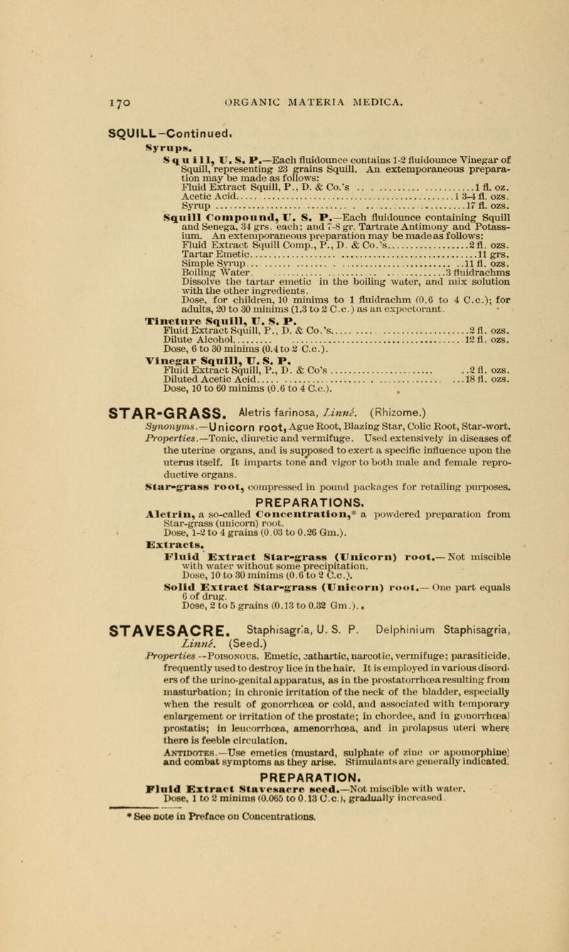 SQUILL-Continued. Syrups. Squill, U.S. P.—Each fluidounce contains 1-2 fluidounce Vinegar of Squill, representing 23 grains Squill. An extemporaneous prepara- tion may be made as follows: Fluid Extract Squill, P., D. & Co.'s 1 fl. oz. Acetic Acid 1 3-4 fl. ozs. Syrup 17 fl. ozs. Squill Compound, IT. S. P.—Each fluidounce containing Squill and Senega, 34 grs. each; and 7-8 gr. Tartrate Antimony and Potass- ium. An extemporaneous preparation may be made as follows: Fluid Extract Squill Comp., P., D. & Co.'s 2fl. ozs. Tartar Emetic 11 grs. Simple Syrup llfl. ozs. Boiling Water 3 fluidrachms Dissolve the tartar emetic in the boiling water, and mix solution with the other ingredients. Dose, for children, 10 minims to 1 fluidrachm (0.G to 4 C.c); for adults, 20 to 30 minims (1.3 to 2 C.c.) as an expectorant. Tincture Squill, U. S. P. Fluid Extract Squill, P., D. & Co.'s 2fl. ozs. Dilute Alcohol 12 fl. ozs. Dose, 6 to 30 minims (0.4 to 2 C.c). Vinegar Squill, U. S. P. Fluid Extract Squill, P., D. & Co's . .2 fl. ozs. Diluted Acetic Acid 18 fl. ozs. Dose, 10 to 60 minims (0.6 to 4 C.c). STARGRASS. Aletris farinosa, Linnc. (Rhizome.) Synonyms.—\J n icorn root, Ague Root, Blazing Star, Colic Root, Star-wort. Properties.—Tonic, diuretic and vermifuge. Used extensively in diseases of the uterine organs, and is supposed to exert a specific influence upon the uterus itself. It imparts tone and vigor to both male and female repro- ductive organs. Star-grass root, compressed in pound packages for retailing purposes. PREPARATIONS. Aletrin, a so-called Concentration,* a powdered preparation from Star-grass (unicorn) root. Dose, 1-2 to 4 grains (0. 03 to 0. 26 Gm.). Extracts. Fluid Extract Star-grass (Unicorn) root.—Not miscible with water without some precipitation. Dose, 10 to 30 minims (0.6 to 2 C.c). Solid Extract Star-grass (Unicorn) root.— One part equals 6 of drug. Dose, 2 to 5 grains (0.13 to 0.32 Gm.).. STAVESACRE. Staphisagrla, U. S. P. Delphinium Staphisagria, Linne. (Seed.) Properties —Poisonous. Emetic, cathartic, narcotic, vermifuge; parasiticide, frequently used to destroy lice in the hair. It is employed in various disord^ ers of the urino-genital apparatus, as in the prostatorrhcearesulting from masturbation; in chronic irritation of the neck of the bladder, especially when the result of gonorrhoea or cold, and associated with temporary enlargement or irritation of the prostate; in chordee, and in gonorrhoea) prostatis; in leucorrboea, amenorrhcea, and in prolapsus uteri where there is feeble circulation. Antidotes.—Use emetics (mustard, sulphate of zinc or apomorphine) and combat symptoms as they arise. Stimulant s aiv generally indicated. PREPARATION. Fluid Extract Stavesacre seed.—Not miscible with water. Dose, 1 to 2 minims (0.065 to 0.13 C.c.), gradually increased