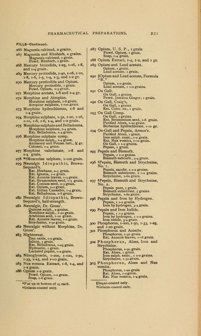 PILLS-Continued. 266 Magnesia calcined, 2 grains. 267 Magnesia and Rhubarb, 2 grains. Magnesia calcined, 1 grain. Powd. Rhubarb, 1 grain. 268 Mercury biniodide, 1-25, 1-16, 1-8, and 1-4 grain. 269 Mercury protiodide, 1-40,1-16,1-10, 1-8, 1-6, 1-5, 1-4, 1-3, and 1-2 gr. 270 Mercury protiodide and Opium. Mercury protiodide, 1 grain. Powd. Opium, 1-3 grain. 271 Morphine acetate, 1-8 and 1-4 gr. 272 Morphine and Atropine. Morphine sulphate, 1-8 grain. Atropine sulphate, 1-100 grain. 273 Morphine hydrochlorate, 1-8 and 1-4 grain. 274 Morphine sulphate, 1-32, 1-20, 1-16, 1-10, 1-8, 1-6, 1-4, and 1-2 grain. 275 Morphine sulphate and Belladonna. Morphine sulphate, 1-4 grain. Ext. Belladonna, 1-4 grain. 276 Morphine sulphate comp. Morphine sulph., 1-4 grain. Antimony and Potass, tart., # gr. Calomel, 1-4 gram. 277 Morphine valerianate, 1-8 and 1-4 grain. 278 *fMuscarine sulphate, 1-100 grain. 279 Neuralgic Idiopathic, Brown- Sequard's. Ext. Henbane, 2-3 grain. Ext. Ignatia, 1-2 grain. Ext. Aconite leaves, 1-3 grain. Ext. Stramonium seed, 1-5 grain. Ext. Conium seed, 2-3 grain. Ext. Opium, 1-2 grain. Ext. Indian Cannabis, 1-4 grain. Ext. Belladonna, 1-6 grain. 280 Neuralgic Idiopathic, Brown- Sequard's, half-strength. 281 Neuralgic, Dr. Gross'. Quinine sulph., 2 grains. Morphine sulph., 1-20 grain. Arsenious acid, 1-20 grain. Ext. Aconite leaves, 1-2 grain. Strychnine, 1-30 grain. 282 Neuralgic without Morphine, Dr. Gross'. 283 Nightsweat. Zinc oxide, 1-2 grain. Salicin, 1 grain. Ext. Belladonna, T-25 grain. Hydrastin, 1 grain. Lactated pepsin, 1-2 grain. 284 Nitroglycerin, 1-200, 1-100, 1-50, 1-33, 1-25, and 1-10 grain. 285 Nux vomica Extract, 1-8, 1-4, and 1-2 grain. 286 Opium 1-2 grain. Powd. Opium, 1-2 grain. Soap, 1-8 gram. ♦Put up in bottles of 25 each. tGelatin-coated only. 287 Opium, U. S. P., 1 grain Powd. Opium, 1 grain. Soap, 1-4 grain. 288 Opium Extract, 1-4, 1-2, and 1 gr. 289 Opium and Lead acetate. Opium, 1 grain. Lead acetate, 1 grain. 290 §Opium and Lead acetate, Formula B. Opium, 1-2 grain. Lead acetate, 1 1-2 grains. 291 Ox Gall. Ox Gall, 2 grains. Powd. Jamaica Ginger, 1 grain. 292 Ox Gall, Craig's, Ox Gall, 2 grains. Ext. Coloc. co., 1 grain. 293 Ox Gall Comp. Ox Gall, 2 grains. Ext. Stramonium seed, 1-6 grain. Purified Aloes, 1-10 grain. Berberine hydrochlorate, 1-12 gr. 294 Ox-Gall and Pepsin, Armor's. Purified Aloes, 1 grain. Iron sulph. exsic, 1-2 grain. Ext. Nux vomica, 1-12 grain. Ox Gall, 1 1-2 grains. Pepsin, i grain. 295 Pepsin and Bismuth. Pepsin, 1 1-2 grains. Bismuth subcarb., 3-4 grain. 296 fPepsin, Bismuth and Strychnine, No. x. Pepsin, sacchr. 2 1-2 grains. Bismuth subnitrate, 2 1-2 grains. Strychnine, 1-60 grain. 297 fPepsin, Bismuth and Strychnine, No. 2. Pepsin pure, 1 grain. Bismuth subnitrate, 5 grains. Strychnine, 1-60 grain. 298 Pepsin and Iron by Hydrogen. Pepsin, 1 1-2 grains. Iron by hydrogen, 3-4 grain. 299 Pepsin and Iron Iodide. Pepsin, 1 1-2 grains. Iron by hydrogen, 1 1-2 grains. Iron iodide, 3-4 grain. 300 Phosphorus, 1-100,1-50, 1-33, 1-25, and 1-20 grain. 301 Phosphorus and Aconite. Phosphorus, 1-50 grain. Ext. Aconite leaves, 1-16 grain. 302 Phosphorus, Aloes, Iron and Strychnine. Phosphorus, 1-50 grain. Ext. Aloes, 1 grain. Iron sulph. exsic, 1 1-3 grains. Strychnine, 1-30 grain. 303 Phosphorus, Aloes and Nux vomica. Phosphorus, 1-50 grain Ext. Aloes, 1-2 grain. Ext. Nux vomica, 1-4 grain. §Sugar-coated only.
