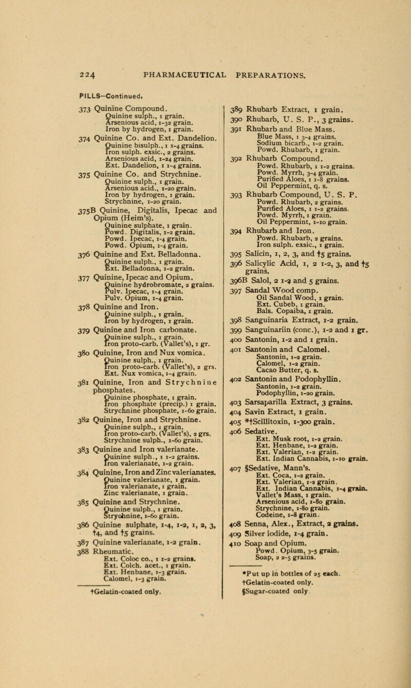 PILLS—Continued. 373 Quinine Compound. Quinine sulph., i grain. Arsenious acid, 1-32 grain. Iron by hydrogen, 1 grain. 374 Quinine Co. and Ext. Dandelion. Quinine bisulph., 1 ingrains. Iron sulph. exsic, 2 grains. Arsenious acid, 1-24 grain. Ext. Dandelion, 1 1-4 grains. 375 Quinine Co. and Strychnine. Quinine sulph., 1 grain. Arsenious acid., 1-20 grain. Iron by hydrogen, 1 grain. Strychnine, 1-20 grain. 375B Quinine, Digitalis, Ipecac and Opium (Heim's). Quinine sulphate, 1 grain. Powd. Digitalis, 1-2 grain. Powd. Ipecac, 1-4 grain. Powd. Opium, 1-4 grain. 376 Quinine and Ext. Belladonna. Quinine sulph., 1 grain. Ext. Belladonna, 1-2 grain. 377 Quinine, Ipecac and Opium. Quinine hydrobromate, 2 grains. Pulv. Ipecac, 1-4 grain. Pulv. Opium, 1-4 grain. 378 Quinine and Iron. Quinine sulph., 1 grain. Iron by hydrogen, 1 grain. 379 Quinine and Iron carbonate. Quinine sulph., 1 grain. Iron proto-carb. (Vallet's), 1 gr. 380 Quinine, Iron and Nux vomica. Quinine sulph., 1 grain. Iron proto-carb. (Vallet's), 2 grs. Ext. Nux vomica, 1-4 grain. 381 Quinine, Iron and Strychnine phosphates. Quinine phosphate, 1 grain. Iron phosphate (precip.) 1 grain. Strychnine phosphate, 1-60 grain. 382 Quinine, Iron and Strychnine. Quinine sulph., 1 grain. Iron proto-carb. (Vallet's), 2 grs. Strychnine sulph., 1-60 grain. 383 Quinine and Iron valerianate. Quinine sulph., 1 1-2 grains. Iron valerianate, 1-2 grain. 384 Quinine, Iron and Zinc valerianates. Quinine valerianate, 1 grain. Iron valerianate, 1 grain. Zinc valerianate, 1 grain. 385 Quinine and Strychnine. Ouinine sulph., 1 grain. Stryohnine, 1-60 grain. 386 Quinine sulphate, 1-4, 1-2, 1, 2, 3, +4, and f5 grains. 387 Quinine valerianate, 1-2 grain. 388 Rheumatic. Ext. Coloc co., 1 1-2 grains. Ext. Colch. acet., 1 grain. Ext. Henbane, 1-3 grain. Calomel, 1-3 grain. ♦Gelatin-coated only. 389 Rhubarb Extract, 1 grain. 300 Rhubarb, U. S. P., 3 grains. 391 Rhubarb and Blue Mass. Blue Mass, 1 3-4 grains. Sodium bicarb., 1-2 grain. Powd. Rhubarb, 1 grain. 392 Rhubarb Compound. Powd. Rhubarb, 1 1-2 grains. Powd. Myrrh, 3-4 grain. Purified Aloes, 1 1-8 grains. Oil Peppermint, q. s. 393 Rhubarb Compound, U. S. P. Powd. Rhubarb, 2 grains. Purified Aloes, 1 1-2 grains. Powd. Myrrh, 1 grain. Oil Peppermint, 1-10 grain. 394 Rhubarb and Iron. Powd. Rhubarb, 2 grains. Iron sulph. exsic, 1 grain. 395 Salicin, 1, 2, 3, and t5 grains. 396 Salicylic Acid, 1, 2 1-2, 3, and t5 grains. 396B Salol, 2 1-2 and 5 grains. 397 Sandal Wood comp. Oil Sandal Wood, 1 grain. Ext. Cubeb, 1 grain. Bals. Copaiba, 1 grain. 398 Sanguinaria Extract, 1-2 grain. 399 Sanguinariin (cone), 1-2 and 1 gr. 400 Santonin, 1-2 and 1 grain. 401 Santonin and Calomel. Santonin, 1-2 grain. Calomel, 1-2 grain. Cacao Butter, q. s. 402 Santonin and Podophyllin. Santonin, 1-2 grain. Podophyllin, 1-20 grain. 403 Sarsaparilla Extract, 3 grains. 404 Savin Extract, 1 grain. 405 *tScillitoxin, 1-300 grain. 406 Sedative. Ext. Musk root, 1-2 grain. Ext. Henbane, 1-2 grain. Ext. Valerian, 1-2 grain. Ext. Indian Cannabis, 1-10 grain. 407 §Sedative, Mann's. Ext. Coca, 1-2 grain. Ext. Valerian, 1-2 grain. Ext. Indian Cannabis, 1-4 grain, Vallet's Mass, 1 grain. Arsenious acid, 1-80 grain. Strychnine, 1-80 grain. Codeine, 1-8 grain. 408 Senna, Alex., Extract, a grains. 409 Silver iodide, 1-4 grain. 410 Soap and Opium. Powd. Opium, 3-5 grain. Soap, 2 2-5 grains. ♦Put up in bottles of 25 each. tGelatin-coated only. §Sugar-coated only