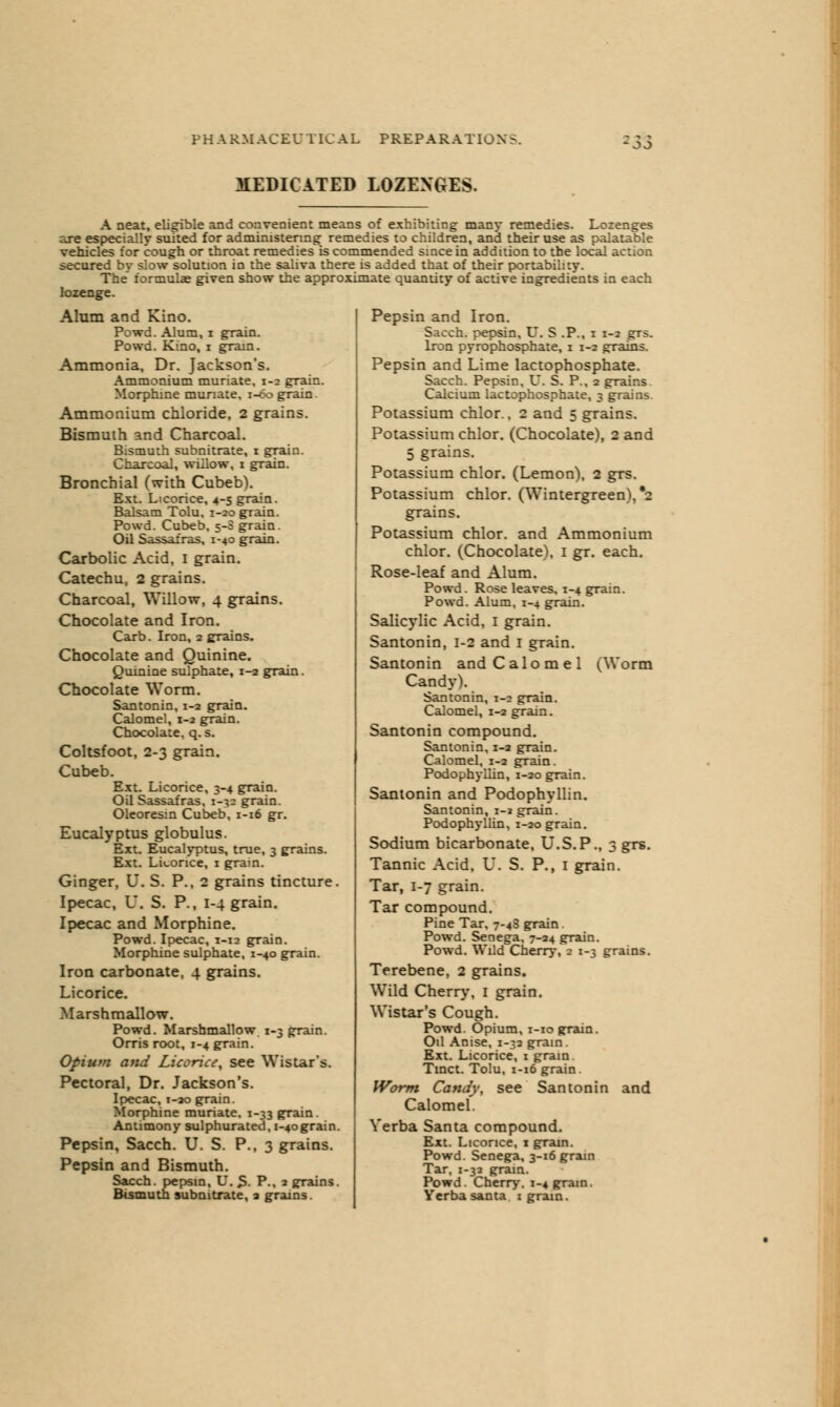 MEDICATED LOZENGES. A neat, eligible and convenient means of exhibiting many remedies. Lozenges are especially suited for administering remedies to children, and their use as palatable vehicles for cough or throat remedies is commended since in addition to the local action secured by slow solution in the saliva there is added that of their portability. The formulas given show the approximate quantity of active ingredients in each lozenge. Alum and Kino. Powd. Alum, i grain. Powd. Kino, i gram. Ammonia, Dr. Jackson's. Ammonium muriate. 1-2 grain. Morphine muriate, 1-60 grain. Ammonium chloride, 2 grains. Bismuth and Charcoal. Bismuth subnitrate, 1 grain. Charcoal, willow, 1 grain. Bronchial (with Cubeb). Ext. Licorice, 4-5 grain. Balsam Tolu. 1-20 grain. Powd. Cubeb, 5-S grain. Oil Sassafras, 1-40 grain. Carbolic Acid, 1 grain. Catechu, 2 grains. Charcoal, Willow, 4 grains. Chocolate and Iron. Carb. Iron, 2 grains. Chocolate and Quinine. Quinine sulphate, 1-2 grain. Chocolate Worm. Santonin, 1-2 grain. Calomel, 1-2 grain. Chocolate, q. s. Coltsfoot, 2-3 grain. Cubeb. Ext. Licorice, 3-4 grain. Oil Sassafras, 1-32 grain. Oleoresin Cubeb, 1-16 gr. Eucalyptus globulus. Ext. Eucalyptus, true. 3 grains. Ext. Licorice, 1 grain. Ginger, U. S. P., 2 grains tincture. Ipecac, U. S. P., 1-4 grain. Ipecac and Morphine. Powd. Ipecac, 1-12 grain. Morphine sulphate, 1-40 grain. Iron carbonate, 4 grains. Licorice. Marshmallow. Powd. Marshmallow 1-3 grain. Orris root, 1-4 grain. Opium and Licorice, see Wistar's. Pectoral, Dr. Jackson's. Ipecac, 1-20 grain. Morphine muriate. 1-33 grain. Antimony sulphurated, 1-40grain. Pepsin, Sacch. U. S. P., 3 grains. Pepsin and Bismuth. Sacch. pepsin, U. S. P., 2 grains. Bismuth subnitrate, 2 grains. Pepsin and Iron. Saccb pepsin, U. S .P., 1 1-2 grs. Iron pyrophosphate, 1 1-2 grains. Pepsin and Lime lactophosphate. Sacch. Pepsin, V. S. P., 2 grains Calcium lactophosphate, 3 grains Potassium chlor., 2 and 5 grains. Potassium chlor. (Chocolate), 2 and 5 grains. Potassium chlor. (Lemon), 2 grs. Potassium chlor. (Wintergreen), *2 grains. Potassium chlor. and Ammonium chlor. (Chocolate), 1 gr. each. Rose-leaf and Alum. Powd. Rose leaves. 1-4 grain. Powd. Alum, 1-4 grain. Salicylic Acid, 1 grain. Santonin, 1-2 and I grain. Santonin and Calomel i^Worm Candy). Santonin, 1-2 grain. Calomel, 1-2 grain. Santonin compound. Santonin, 1-2 grain. Calomel, 1-2 grain. Podophyllin, 1-20 grain. Santonin and Podophyllin. Santonin, i-* grain. Podophyllin, 1-20 grain. Sodium bicarbonate, U.S.P., Tannic Acid, U. S. P. Tar, 1-7 grain. Tar compound. Pine Tar, 7-4S grain. Powd. Senega, 7-24 grain. Powd. Wild Cherry, 2 1-3 Terebene, 2 grains. Wild Cherry, 1 grain. Wistar's Cough. Powd. Opium, 1-10 grain. Oil Anise, 1-32 grain. Ext. Licorice, 1 grain. Tinct. Tolu, 1-16 grain. Worm Candy, see Santonin and Calomel. Verba Santa compound. Ext. Licorice, 1 grain. Powd. Senega, 3-16 grain Tar, 1-32 grain. Powd. Cherry. 1-4 gram. Yerbasanta 1 grain. 3 grs- I grain. grains.