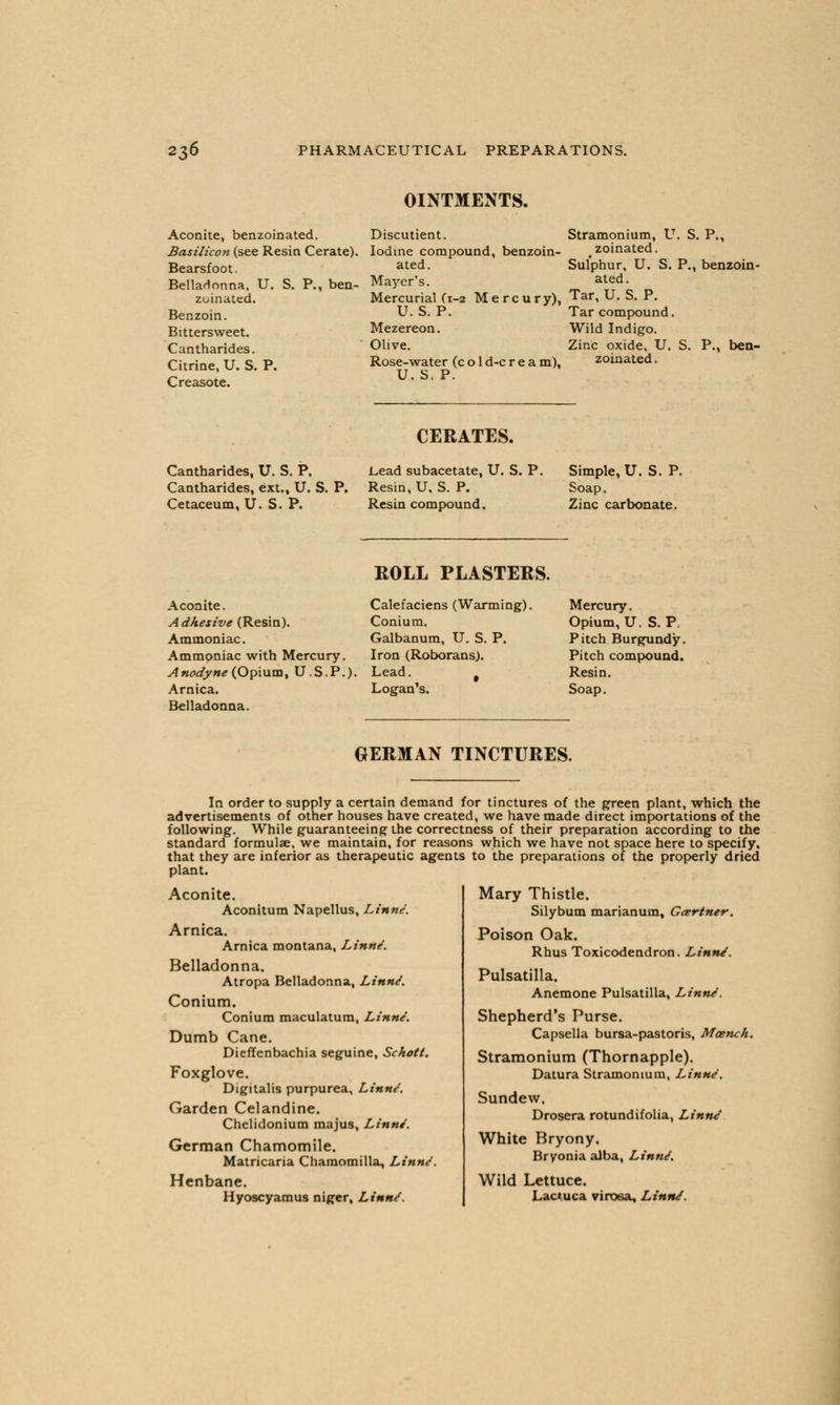 OINTMENTS. Aconite, benzoinated. Discutient. Stramonium, U. S. P. Basilicon (see Resin Cerate). Iodine compound, benzoin- zoinated. Bearsfoot. Belladonna, U. S. P., ben- zoinated. Benzoin. Bittersweet. Cantharides. Citrine, U. S. P. Creasote. Sulphur, U. S. P., benzoin- ated. ated Mayer's. Mercurial (1-2 Mercury), Tar, U. S. P. U. S. P. Tar compound. Mezereon. Wild Indigo. Olive. Zinc oxide, U. S. P., ben Rose-water (c o 1 d-c r e a m), zoinated. U. S. P. CERATES. Cantharides, U. S. P. Cantharides, ext., U. S. P. Cetaceum, U. S. P. L,ead subacetate, U. S. P. Resin, U, S. P. Resin compound. Simple, U. S. P, Soap. Zinc carbonate. Aconite. Adhesive (Resin). Ammoniac. Ammpniac with Mercury. Anodyne (Opium, U.S. P. Arnica. Belladonna. ROLL PLASTERS. Calefaciens (Warming). Conium. Galbanum, U. S. P. Iron (Roborans). Lead. # Logan's. Mercury. Opium, U. S. P. Pitch Burgundy. Pitch compound. Resin. Soap. GERMAN TINCTURES. In order to supply a certain demand for tinctures of the green plant, which the advertisements of other houses have created, we have made direct importations of the following. While guaranteeing the correctness of their preparation according to the standard formulae, we maintain, for reasons which we have not space here to specify, that they are inferior as therapeutic agents to the preparations of the properly dried plant. Aconite. Aconitum Napellus, Linne. Arnica. Arnica montana, Linne. Belladonna. Atropa Belladonna, Linne. Conium. Conium maculatum, Linne'. Dumb Cane. Dieffenbachia seguine, Schott. Foxglove. Digitalis purpurea, Linne. Garden Celandine. Chelidonium majus, Linn/. German Chamomile. Matricaria Chamomilla, Linne'. Henbane. Hyoscyamus niger, Linne. Mary Thistle. Silybum marianum, Gcertner. Poison Oak. Rhus Toxicodendron. Linn/. Pulsatilla. Anemone Pulsatilla, Linn/. Shepherd's Purse. Capsella bursa-pastoris, Maench. Stramonium (Thornapple). Datura Stramonium, Linn/. Sundew. Drosera rotund if olia, Linne White Bryony. Bryonia alba, Linn/. Wild Lettuce. Lactuca virosa. Linn/.