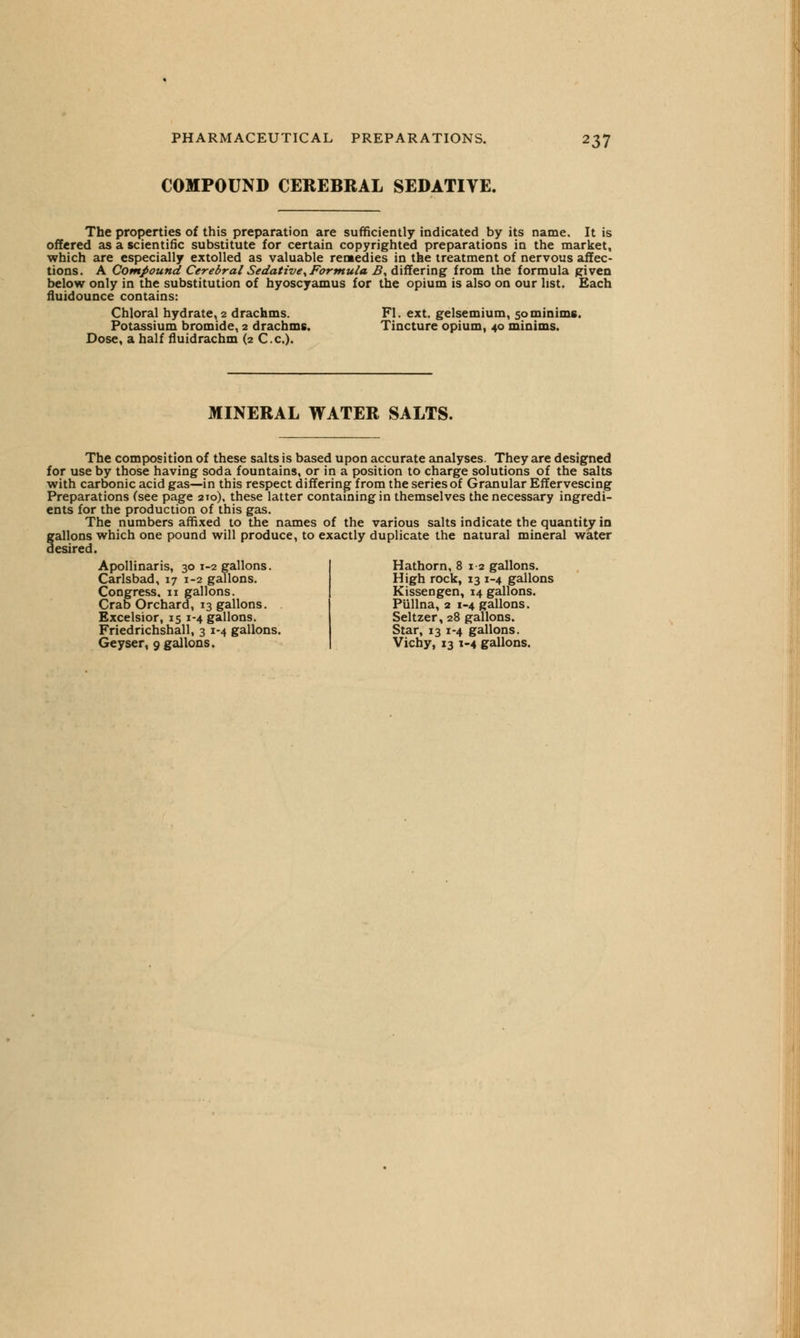 COMPOUND CEREBRAL SEDATIVE. The properties of this preparation are sufficiently indicated by its name. It is offered as a scientific substitute for certain copyrighted preparations in the market, which are especially extolled as valuable remedies in the treatment of nervous affec- tions. A Compound Cerebral Sedative, Formula B, differing from the formula given below only in the substitution of hyoscyamus for the opium is also on our list. Each fluidounce contains: Chloral hydrate, 2 drachms. Fl. ext. gelsemium, 50minims. Potassium bromide, 2 drachms. Tincture opium, 40 minims. Dose, a half flmdrachm (2 C.c). MINERAL WATER SALTS. The composition of these salts is based upon accurate analyses. They are designed for use by those having soda fountains, or in a position to charge solutions of the salts with carbonic acid gas—in this respect differing from the series of Granular Effervescing Preparations (see page 210), these latter containing in themselves the necessary ingredi- ents for the production of this gas. The numbers affixed to the names of the various salts indicate the quantity in gallons which one pound will produce, to exactly duplicate the natural mineral water desired. Apollinaris, 30 1-2 gallons. Carlsbad, 17 1-2 gallons. Congress, n gallons. Crab Orchard, 13 gallons. Excelsior, 15 1-4 gallons. Friedrichshall, 3 1-4 gallons. Geyser, 9 gallons. Hathorn, 812 gallons. High rock, 13 1-4 gallons Kissengen, 14 gallons. Pullna, 2 1-4 gallons. Seltzer, 28 gallons. Star, 13 1-4 gallons. Vichy, 13 1-4 gallons.