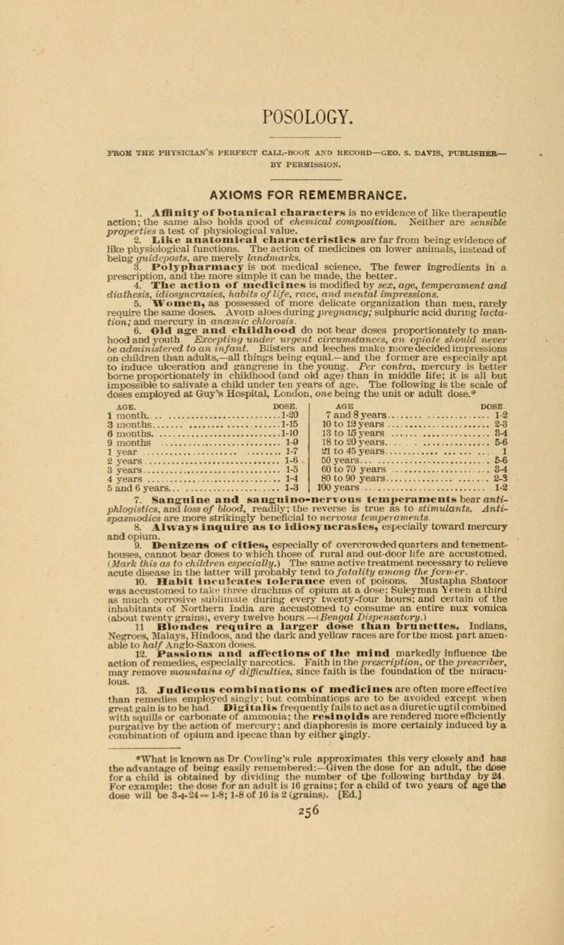 POSOLOGY. FROM THE PHYSICIANS PERFECT CALL-BOOK AND RECORD—GEO. S. DAVIS, PUBLISHER— BY PERMISSION. AXIOMS FOR REMEMBRANCE. 1. Affinity of botanical characters is no evidence of like therapeutic action; the same also holds s:ood of chemical composition. Neither are sensible properties a test of physiological value. 2. Like anatomical characteristics are far from being evidence of like physiological functions. The action of medicines on lower animals, instead of being guideposts, are merely landmarks. 3. Polypharmacy is not medical science. The fewer ingredients in a prescription, and the more simple it can be made, the better. 4. The action of medicines is modified by sex, age, temperament and diathesis, idiosyncrasies, habits of life, race, and mental impressions. 5. Women, as possessed of more delicate organization than men, rarely require the same doses. Avoid aloes during pregnancy; sulphuric acid during lacta- tion; and mercury in ancemic chlorosis. 6. Old age and childhood do not bear doses proportionately to man- hood and youth Excepting under urgent circumstances, an opiate should never be administered to an infant. Blisters and leeches make more decided impressions on children than adults,—all things being equal.—and the former are especially apt to induce ulceration and gangrene in the young. Per contra, mercury is better borne proportionately in childhood (and old age) than in middle life; it is all but impossible to salivate a child under ten years of age. The following is the scale of doses employed at Guy's Hospital, London, one being the unit or adult dose.* AGE. DOSE. 1 month 1-20 3 months 1-15 6 months 1-10 9 months 1-0 1 year 1-7 2 years 1-6 3 years 1-5 4 years 1-4 5 and 6 years 1-3 age dose. 7 and 8 years 1-2 10to 13years 2-3 13 to 15 years 3-4 18 to 20 years. 5-6 21 to 45 years 1 50 years 5-6 60 to 70 years 3-4 80 to 90 years 2-3 100 years .. 1-2 7. Sanguine and sanguino-nervous temperaments bear anti- phlogistics, and loss of blood, readily; the reverse is true as to stimulants. Anti- spasmodics are more strikingly beneficial to nervous temperaments. 8. Always inquire as to idiosyncrasies, especially toward mercury and opium. 9. Denizens of cities, especially of overcrowded quarters and tenement- houses, cannot bear doses to which those of rural and out-door life are accustomed. (Mark this as to children especially.) The same active treatment necessary to relieve acute disease in the latter will probably tend to fatality among the former. 10. Habit inculcates tolerance even of poisons. Mustapha Shatoor was accustomed to take three drachms of opium at a dose; Suleyman Yenen a third as much corrosive sublimate during every twenty-four hours; and certain of the inhabitants of Northern India are accustomed to consume an entire mix vomica (about twenty grains), every twelve hours— {Bengal Dispensatory.) 11 Blondes require a larger dose than brunettes. Indians, Negroes, Malays, Hindoos, and the dark and yellow races are for the most part amen- able to half Anglo-Saxon doses. 12. Passions and affections of the mind markedly influence the action of remedies, especially narcotics. Faith in the prescription, or the prescnber, may remove mountains of difficulties, since faith is the foundation of the miracu- lous. 13. Judicous combinations of medicines are often more effective than remedies employed singly; but combinations are to be avoided except when great gain is to be had. Digitalis frequently fails to act as a diuretic until combined with squills or carbonate of ammonia; the retinoids are rendered more efficiently purgai ive by the action of mercury; and diaphoresis is more certainly induced by a combination of opium and ipecac than by either (jingly. * What is known as Dr Cowling's rule approximates this very closely and has the advantage of being easily remembered:—uiven the dose for an adult, the dose fora child is obtained by dividing the number of the following birthday by 24. For example: the dose for an adult is 16 grains; for a child of two years or age the dose will be 3-1-24 - 1-8; 1-8 of 16 is 2 (grains). [Ed.]