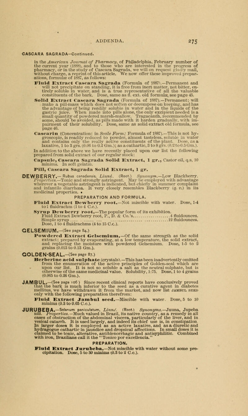 CASCARA SAGRADA-Continued. in the American Journal of Pharmacy, of Philadelphia, February number of the current j-ear (1888), and to those who are interested in the progress of pharmacy, or in the study of Cascara Sagrada, we will on request gladly mail, without charge, a reprint of this article. We now offer these improved prepar- ations, formulae of 1887, as follows: Fluid Extract Cascara Sagrada (Formula of 1887V—Permanent and will not precipitate on standing, it is free from inert matter, not bitter, en- tirely soluble in water, and is a true representative of all the valuable constituents of the bark. Dose, same as fl. ext. old formula-, see page 45. Solid Extract Cascara Sagrada (Formula of 1887).—Permanent; will make a pill-mass which does not soften or decompose on keeping, and has the advantage of being readily soluble in water and in the liquids of the gastric juice. When made into pills alone, the only excipient needed is a small quantity of powdered marsh-mallow. Tragacanth, recommended by some, should be avoided, as pills made with it harden gradually, with im- pairment of their solubility. Dose, same as solid extract old formula, see page 46. Cascarin (Concentration; in Scale Form; Formula of 1887).—This is not hy- groscopic, is readily reduced to powder, almost tasteless, soluble in water and contains only the really active constituents of the plant. Dose, as a laxative, 1 to 3 grs. (0.06 to 0.2 Gm.); as a cathartic, 3 to 8 grs. (0.2 to 0.5 Gm.). In addition to the above we have recently placed upon our list the following prepared from solid extract of our regular stock: Capsule, Cascara Sagrada Solid Extract, 1 gr., Castor oil, q.s, 10 minims. In soft gelatin. Pill, Cascara Sagrada Solid Extract, 1 gr. DEWBERRYi—Rubus canadensis, Linnd. (Root.) Synonym..—Low Blackberry. Properties.—Tonic and strongly astringent. May be employed with advantage wherever a vegetable astringent is indicated, but chiefly in summer complaint and infantile diarrhoea. It very closely resembles Blackberry (q. v.) in its medicinal properties. • PREPARATION AND FORMULA. Fluid Extract Dewberry root.—Not miscible with water. Dose, 1-4 tol fluidrachm (1 to 4 C.c). Syrup Dewberry root.—The popular form of its exhibition. Fluid Extract Dewberry root, P., D. & Co.'s 4 fluidounces. Simple syrup 12 fluidounces. Dose, 1 to 4 fluidrachms (4 to 15 C.c). GELSEMIUM.-(See page 84.) Powdered Extract Gelsemium.-Of the same strength as the solid extract; prepared by evaporating, at a low temperature, the solid extract, and replacing the moisture with powdered Gelsemium. Dose, 1-5 to 2 grains (0.013 to 0.13 Gm.). GOLDEN-SEAL.-(See page 87.) Berberine acid sulphate (crystals).—This has been inadvertently omitted from the enumeration of the active principles of Golden-seal which are upon our list. It is not so soluble a salt as the neutral sulphate, but is otherwise of the same medicinal value. Solubility, 1:75. Dose, 1 to 4 grains (0.065 to 0.26 Gm.). JAMBUL.—(See page |o6) Since recent clinical reports have conclusively proved that the bark is much inferior to the seed as a curative agent in diabetes mellitus, we have withdrawn it from the market, and now list jambul seed only with the following preparation therefrom: Fluid Extract Jambul seed.—Miscible with water. Dose, 5 to 10 minims (0.3 to 0.65 C.c). JURUBEBA.—Solanum paniculatum, lAnnd. (Root.) Synonyms.—Juuna, Jupeba nill. Properties.—Much valued in Brazil, its native country, as a remedy in all cases of obstruction of the abdominal viscera, particularly of the liver, and in vesical catarrh. It is used largely, and indeed its chief use is, in constipation In larger doses it is employed as an active laxative, and as a diuretic and hydragogue cathartic in jaundice and dropsical affections. In small doses it is claimed to be tonic, alterative, antiblenorrhagic and antisyphilitic. Combined with iron, Brazilians call it the M Tonico por exceUencia.' PREPARATION. Fluid Extract Jurubeba.—Not miscible with water without some pre- cipitation. Dose, 5 to 30 minima (0.3 to 2 C.c).
