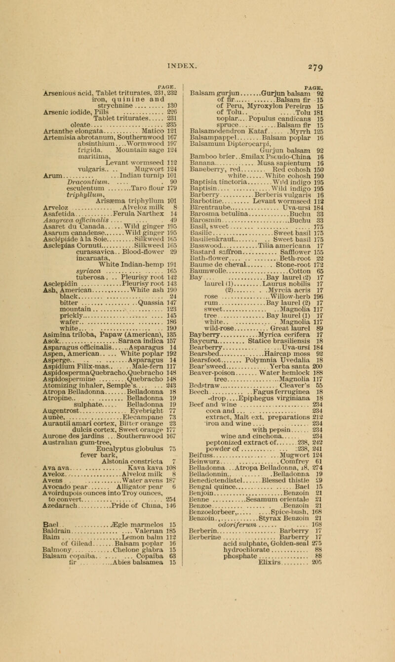 PAGE. Arsenious acid, Tablet triturates, 231, 232 iron, quinine and strychnine 130 Arsenic iodide, Pills 226 Tablet triturates 231 oleate 235 Artanthe elongata Matico 121 Artemisia abrotanum, Southernwood 167 absinthium—Wormwood 197 frigida. Mountain sage 124 maritima, Levant wormseed 112 vulgaris.. .. Mugwort 124 Arum Indian turnip 101 Dracontium .90 esculentum Taro flour 179 triphyllum, Arisaema triphyllum 101 Arveloz Alveioz milk 8 Asafetida Ferula Narthex 14 Asayroea officinalis 49 Asaret du Canada Wild ginger 195 Asarum canadense Wild ginger 195 Ascldpiade a la Soie Silkweed 165 Asclepias Cornuti Silkweed 165 curassavica.. Blood-flower 29 incarnata, White Indian-hemp 191 syriaca 165 tuberosa. .. Pleurisy root 142 Asclepidin Pleurisy root 143 Ash, American , White ash 190 black 24 bitter Quassia 147 mountain 123 prickly 145 wafer 186 white 190 Asimina triloba, Papaw (American), 135 Asok Saraca indica 157 Asparagus officinalis Asparagus 14 Aspen, American White poplar 192 Asperge Asparagus 14 Aspidium Filix-mas.. Male-fern 117 Aspidosperma Quebracho, Queb racho 148 Aspidospermine Quebracho 148 Atomizing inhaler, Semple's 243 Atropa Belladonna Belladonna 18 Atropine Belladonna 19 sulphate Belladonna 19 Augentrost Eyebright 77 Aunee. Elecampane 73 Aurantii amari cortex, Bitter orange 23 dulcis cortex, Sweet orange 177 Aurone des .iardins ... Southernwood 167 Australian gum-tree, Eucalyptus globulus 75 fever bark, Alstonia constricta 7 Ava ava Kava kava 108 Aveloz. Alveioz milk 8 Avens Water avens 187 Avocado pear Alligator pear 6 Avoirdupois ounces into Troy ounces, to convert 254 Azedarach Pride of China, 146 Bael iEgle marmelos 15 Baldrain Valerian 185 Balm Lemon balm 112 of (JHead Balsam poplar 16 Balmony Chelone glabra 15 Balsam copaiba. Copaiba 63 fir Abies balsamea 15 PAGE. Balsam gurjun Gurjun balsam 92 of fir Balsam fir 15 of Peru, Myroxylon Pereiraa 15 of Tolu.. . Tolu 181 noplar... Populus candicans 15 spruce Balsam fir 15 Balsamodendron Kataf Myrrh 125 Balsampappel Balsam poplar 16 Balsamum Dipterocarpi, Gurjun balsam 92 Bamboo brier.. Smilax Pseudo-China 16 Banana Musa sapientum 16 Baneberry, red Red cohosh 150 white White cohosh 190 Baptisia tinctoria Wild indigo 195 Baptisin Wild indigo 195 Barberry Berberis vulgaris 16 Barbotine Levant wormseed 112 Barentraube Uva-ursi 184 Barosma betulina Buchu 33 Barosmin Buchu 33 Basil, sweet 175 Basilic Sweet basil 175 Basilienkraut Sweet basil 175 Basswood Tilia americana 17 Bastard saffron Safflower 155 Bath-flower Beth-root 22 Baume de cheval Stone-root 172 Baumwolle Cotton 65 Bay Bay laurel (2) 17 laurel (1) Laurus nobilis 17 (2) Myrcia acris 17 rose Willow-herb 196 rum Bay laurel (2) 17 sweet Magnolia 117 tree Bay laurel (1) 17 white Magnolia 117 wild-rose Great laurel 89 Bayberry Myrica cerifera 17 Baycuru Statice brasiliensis 18 Bearberry Uva-ursi 184 Bearsbed Haircap moss 92 Bearsfoot Polymnia Uvedalia 18 Bear'sweed Yerba santa 200 Beaver-poison Water hemlock 188 tree Magnolia 117 Bedstraw Cleaver's 55 Beech Fagus f erruginea 18 -drop Epiphegus virginiana 18 Beef and wine 234 coca and 234 extract, Malt ext. preparations 212 iron and wine 234 with pepsin 234 wine and cinchona 234 peptonized extract of 238, 242 powder of :238, 241 Beifuss Mugwort 124 Beinwurz Comfrey 61 Belladonna . .Atropa Belladonna, 18, 274 Belladonnin.. .Belladonna 19 Benedictendistel Blessed thistle 29 Bengal quince Bael 15 Ben;join Benzoin 21 Benne Sesamum orientale 21 Benzoe Benzoin 21 Benzoelorbeer,. Spice-bush, 168 Benzoin., Styrax Benzoin 21 odoriferum 168 Berberin Barberry 17 Berberine Barberry 17 acid sulphate, Golden-seal 275 hydrochlorate 88 phosphate 88 Elixirs 205