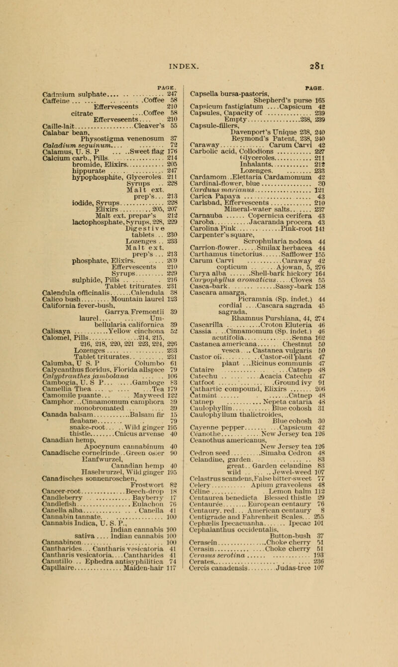 PAGE. Cadmium sulphate 247 Caffeine Coffee 58 Effervescents 210 citrate ....Coffee 58 Effervescents 210 Caille-lait Cleaver's 55 Calabar bean, Physostigma venenosum 37 Caladium, seguinum 72 Calamus, U. S. P Sweet flag 176 Calcium carb., Pills 214 bromide, Elixirs 205 hippurate ... 247 hypophosphite, Glyceroles 211 Syrups .. 228 Malt ext. prep's... 213 iodide, Syrups 228 Elixirs 205, 207 Malt ext. prepays 212 lactophosphate, Syrups. 228, 229 Digestive tablets... 230 Lozenges .. 233 Malt ext. prep's ... 213 phosphate, Elixirs 209 Effervescents 210 Syrups 229 sulphide, Pills 216 Tablet triturates. 231 Calendula officinalis Calendula 38 Calico bush Mountain laurel 123 California fever-bush, Garrya Fremont ii 39 laurel Um- bellularia californica 39 Calisaya Yellow cinchona 52 Calomel, Pills 214, 215, 216, 218, 220, 221 223, 224, 226 Lozenges 233 Tablet triturates 231 Calumba, U S. P Columbo 61 Calycanthus floridus, Florida allspice 79 Calyptranthes jambolana 106 Cambogia, U. S P Gamboge 83 Camellia Thea Tea 179 Camomile puante Mayweed 122 Camphor... Cinnamomum camphora 39 monobromated 39 Canada balsam Balsam fir 15 fleabane .. .79 snake-root Wild ginger 195 thistle Cnicus arvense 40 Canadian hemp, Apocynum cannabinum 40 Canadische cornelrinde .Green osier 90 Kanfwurzel, Canadian hemp 40 Haselwurzel, Wild ginger 195 Canadisches sonnenroschen, Frostwort 82 Cancer-root Beech-drop 18 Candleberry .. Bayberry 17 Candleflsh Eu'lachon 76 Canella alba Canella 41 Cannabin tannate 100 Cannabis Indica, U. S. P., Indian cannabis 100 sativa Indian cannabis 100 Cannabinon 100 Cantharides... Cantharis vesicatoria 41 Cantharis vesicatoria Cantharides 41 Canutillo .. Ephedra antisyphilitica 74 Capillaire Maiden-hair 117 PAGE. Capsella bursa-pastoris, Shepherd's purse 165 Capsicum fastigiatum Capsicum 42 Capsules, Capacity of 239 Empty 238, 239 Capsule-fillers, Davenport's Unique 238, 240 Reymond's Patent, 238, 240 Caraway Carum Carvi 42 Carbolic acid, Collodions 227 (ilyceroles 211 Inhalants 212 Lozenges 233 Cardamom. .Elettaria Cardamomum 42 Cardinal-flower, blue 20 Carduus marianus 121 Carica Papaya 43 Carlsbad, Effervescents 210 Mineral-water salts 237 Carnauba Copernicia cerifera 43 Caroba Jacaranda procera 43 Carolina Pink Pink-root 141 Carpenter's square, Scrophularia nodosa 44 Carrion-flower Smilax herbacea 44 Carthamus tinctorius Safflower 155 Carum Carvi Caraway 42 copticum Ajowan, 5, 276 Carya alba Shell-bark hickory 164 Caryophyllus aromaticus Cloves 55 Casca-bark Sassy-bark 158 Cascara amarga, Picramnia (Sp. indet.) 44 cordial —Cascara sagrada 45 sagrada. Rhamnus Purshiana, 44, 274 Cascarilla Croton Eluteria 46 Cassia . ..Cinnamomum (Sp. indet.) 46 acutifolia Senna 162 Castanea americana Chestnut 50 vesca... Castanea vulgaris 50 Castor oil Castor-oil plant 47 plant . ..Ricinus communis 47 Cataire Catnep 48 Catechu Acacia Catechu 47 Catfoot Ground ivy 91 8athartic compound, Elixirs 206 atmint Catnep 48 Catnep Nepeta cataria 48 Caulophyllin Blue cohosh 31 Caul ophy hum thalictroides, Blue cohosh 30 Cayenne pepper Capsicum 42 Ceanothe New Jersey tea 126 Ceanothus americanus. New Jersey tea 126 Cedron seed Simaba Cedron 48 Celandine, garden 83 great.. Garden celandine 83 wild Jewel-weed 107 Celastrus scandens,False bitter-sweet 77 Celery Apium graveolens 48 Celine . Lemon balm 112 Centaurea benedicta Blessed thistle 29 Centauree European centaury 76 Centaury, red... American centaury 8 Centigrade and Fahrenheit Scales... 255 Cephaelis Ipecacuanha Ipecac 101 Cephalantnus occidentalis. Button-bush 37 Cerasein Choke cherry 51 Cerasin Choke cherry 51 Cerasus serotina 193 Cerates 236 Cercis canadensis Judas-tree 107