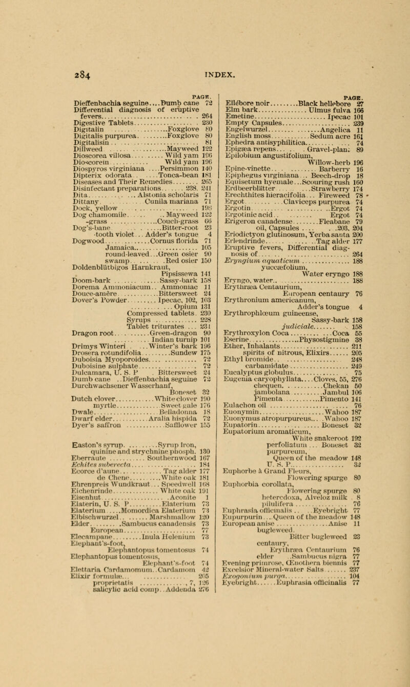 PAGK. Dieffenbachia seguine.... Bumb cane 72 Differential diagnosis of eruptive fevers 264 Digestive Tablets 230 Digitalin Foxglove 80 Digitalis purpurea Foxglove 80 Digitalisin 81 Dillweed Mayweed 122 Dioscorea villosa Wild yam ICO Dioscorein Wild yam 196 Diospyros virginiana ... .Persimmon 140 Dipterix odorata Tonca-bean 181 Diseases and Their Remedies 205 Disinfectant preparations 238. 241 Dita Alstonia scholaris 71 Dittany Cunila mariana 71 Dock, yellow . 198 Dog chamomile Mayweed 122 -grass Couch-grass GO Dog's-bane Bitter-root 23 •tooth violet... Adder\s tongue 4 Dogwood Cornus florida 71 Jamaica 105 round-leaved.. .Green osier 90 swamp Red osier 150 Doldenblutbigos Harnkraut, Pipsissewa 141 Doom-bark Sassy-bark 158 Dorema Ammoniacum.. Ammoniac 11 Douce-amere Bittersweet 24 Dover's Powder Ipecac, 102, 103 Opium 131 Compressed tablets. 230 Syrups 228 Tablet triturates ... 231 Dragon root Green-dragon 90 Indian turnip 101 Drimys Winteri Winter's bark 190 Drosera rotundifolia Sundew 175 Duboisia Myoporoides 72 Duboisine sulphate 72 Dulcamara, U. S. P . Bittersweet 24 Dumb cane . .Dieffenbachia seguine 72 Durchwachsener Wasserhanf, Boneset 32 Dutch clover White clover 190 myrtle Sweet ^ule 176 Dwale Belladonna 18 Dwarf elder Aralia hispida 72 Dyer's saffron Saftlower 155 Easton's syrup Syrup Iron, quinine and strychnine phosph. Eberraute Southernwood Kchitcs suberecta Ecorce d'aune Tag: alder de Chene White oak Ehrenpreis Wundkraut... Speedwell Eichenrinde White oak Eisenhut Aconite Elaterin, U. S. P Elaterium Elaterium Momordica Elaterium Elbischwurzel Marslunallow Elder Sambucus canadensis European Elecampane inula Helenium l-.i'jiiuinfs-foot. Elephantopus tomentosus Elephantopus tomentosus, Elephant's-foot Elettaria Cirdamomum. .Cardamom Elixir formulae proprietatis ,7, salicylic acid COmp. Addenda Y'A) 167 1st 177 (81 [68 I'M 1 n 73 120 7:: : i 4* :.'< IS 196 270 PAGE. Ellebore noir Black hellebore 27 Elm bark Ulmus fulva 166 Emetine Ipecac 101 Empty Capsules 239 Engelwurzel Angelica 11 English moss Sedum acre 161 Ephedra antisyphilitica 74 Epigaea repens Gravel-plan: 89 Epilobium angustifolium. Willow-herb 196 Epine-vinette Barberry 16 Epipheg:us virginiana... Beech-drop 18 Equisetum hyemale. ..Scouring rush 160 Erdbeerblatter Strawberry 174 Erechthites hieracifolia... Fireweed 78 Ergot Claviceps purpurea 74 Ergotin Ergot 74 Ergotinic acid Ergot 74 Erigeron canadense Fleabane 79 oil, Capsules 203. 204 Eriodictyon glutinosum, Yerbasauta 200 Erlendrinde Tag alder 177 Eruptive fevers, Differential diag- nosis of 264 Eryngium aquaticum 188 yucceefolium, Water eryngo 188 Eryngo, water 188 Erythraea Centaurium, European centaury 76 Erythronium americanum, Adder's tongue 4 Erythrophlceum guineense, Sassy-bark 158 jucliciale .158 Erythroxylon Coca Coca 55 Eserine Physostigmine 38 Ether, Inhalants 211 spirits of nitrous, Elixirs 205 Ethyl bromide 248 carbamidate 249 Eucalyptus globulus 75 Eugenia caryophyllata Cloves, 55, 276 chequen. Chekan 50 jambolana Jambul 106 Pimenta Pimento 141 Eulachon oil 76 Euonymin Wahoo 187 Euonymus atropurpureus... .Wahoo 187 Eupatorin Boneset 32 Eupatorium ai'omaticum, White snakeroot 192 perfoliatum ... Boneset 32 purpureum, Queen of the meadow 148 IT. S. P 32 Euphorbe k Grand Fleurs, Flowering spurge 80 Euphorbia corollata. Flowering spurge 80 heferedoxa, Alveloz niilk 8 pilulifera 76 Euphrasia officinalis .. . .Eyebright 77 Eupurpurin. ...Queen of the'meadow 148 European anise Anise 11 bugle weed. Bitter bugleweed 23 centaury, Erj threea Centaurium 76 elder .Sambucus nigra 77 Evening primrose, Oenothera biennis 77 K.xcelsior Mineral-water Salts 237 Exogonium purga 104 Eyebright Euphrasia officinalis 77