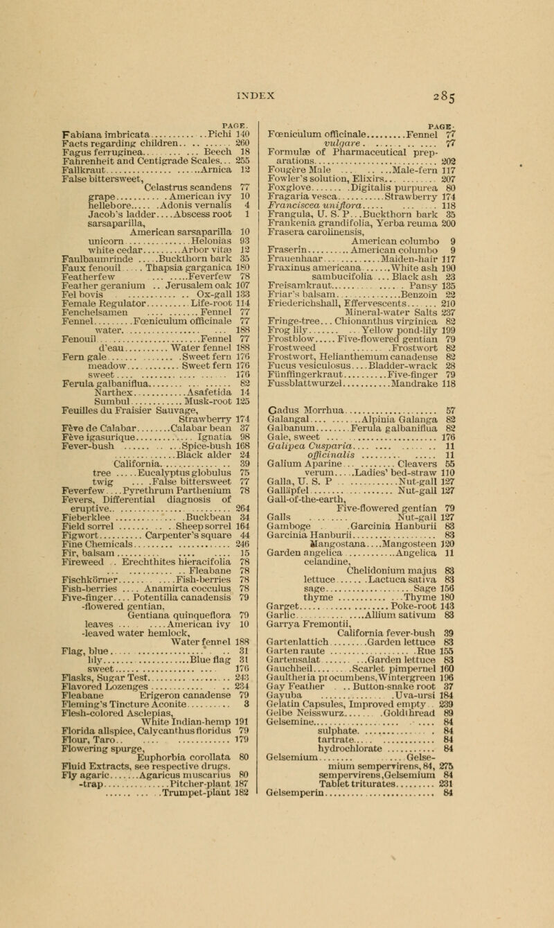 PAGE. Fabiana imbricata Pichi 140 Facts regarding children 260 Fagus ferruginea Beech 18 Fahrenheit and Centigrade Scales... 255 Fallkraut Arnica 12 False bittersweet, Celastrus scandens 77 grape American ivy 10 hellebore Adonis vernalis 4 Jacob's ladder Abscess root 1 sarsaparilla, American sarsaparilla 10 unicorn Helonias 93 white cedar Arbor vita? 12 Faulbaumrinde Buckthorn bark 35 Faux fenouil Thapsia garganica 180 Featherfew Feverfew 78 Feather geranium .. Jerusalem oak 107 Fel bovis Ox-gall 133 Female Regulator Life-root 114 Fenchelsamen Fennel 77 Fennel Fceniculum officinale 77 water 188 Fenouil Fennel 77 d'eau Water fennel 188 Fern gale Sweet fern 176 meadow Sweet fern 176 sweet 176 Ferula galbaniflua 82 Narthex Asafetida 14 Sumbul Musk-root 125 Feuilles du Fraisier Sauvage, Strawberry 174 F&ve de Calabar Calabar bean 37 Feve igasurique Ignatia 98 Fever-bush Spice-bush 168 Black alder 24 California 39 tree Eucalyptus globulus 75 twig ... .False bittersweet 77 Feverfew... Pyrethrum Parthenium 78 Fevers, Differential diagnosis of eruptive 264 Fieberklee Buckbean 34 Field sorrel Sheep sorrel 164 Figwort Carpenter's square 44 Fine Chemicals 246 Fir, balsam 15 Fireweed . Erechthites hieracifolia 78 Fleabane 78 Fischkorner Fish-berries 78 Fish-berries .... Anamirta cocculus 78 Five-finger Potentilla canadensis 79 -flowered gentian, Gentiana quinqueflora 79 leaves American ivy 10 -leaved water hemlock, Water fennel 188 Flag, blue * . .. 31 hly Blue flag 31 sweet 176 Flasks, Sugar Test 243 Flavored Lozenges 234 Fleabane Erigeron canadense 79 Fleming's Tincture Aconite 3 Flesh-colored Asclepias, White Indian-hemp 191 Florida allspice, Calvcanthus fioridus 79 Flour, Taro 179 Flowering spurge, Euphorbia corollata 80 Fluid Extracts, see respective drugs. Fly agaric Agaricus muscarius 80 -trap Pitcher-plant 187 Trumpet-plant 182 PAGE- Fceniculum officinale Fennel 77 vulgare 77 Formulae of Pharmaceutical prep- arations 202 FougereMale Male-fern 117 Fowler's solution, Elixirs 207 Foxglove Digitalis purpurea 80 Fragaria vesca Strawberry 174 Franciscea uniflora 118 Frangula, U. S. P.. .Buckthorn bark 35 Frankenia grandifolia, Yerba reuma 200 Frasera carolinensis, American columbo 9 Fraserin American columbo 9 Frauenhaar Maiden-hair 117 Fraxinus americana White ash 190 sambucifolia Black ash 23 Freisamkraut . . Pansy 135 Friar's balsam Benzoin 22 Friederichshall, Effervescents 210 Mineral-water Salts 237 Fringe-tree... Chionanthus virginica 82 Frog lily Yellow pond-lily 199 Frostblow Five-flowered gentian 79 Frostweed .Frostwort 82 Frostwort, Helianthemum canadense 82 Fucus vesiculosus — Bladder-wrack 28 Fi'mffingerkraut Five-finger 79 Fussblattwurzel Mandrake 118 Gadus Morrhua Galangal Alpinia Galanga Galbanum Ferula galbaniflua Gale, sweet Galipea Cusparia officinalis Galium Aparine Cleavers verum Ladies1 bed-straw Galla, U. S. P Nut-gall Gallapfel Nut-gall Gall-of-the-ear th, Five-flowered gentian Galls Nut-gall Gamboge Garcinia Hanburii Garcinia Hanburii Mangostana—Mangosteen Garden angelica Angelica celandine, Chelidonium majus lettuce Lactuca sativa sage Sage thyme Thyme Garget Poke-root Garlic Allium sativum Garrya Fremontii, California fever-bush Gartenlattich Garden lettuce Garten raute Rue Gartensalat Garden lettuce Gauchheil Scarlet pimpernel Gaulthei ia pi ocumbens,Wintergreen Gay Feather . .. Button-snake root Gayuba Uva-ursi Gelatin Capsules, Improved empty . Gelbe Neisswurz Goldthread Gelsemine sulphate tartrate hydrochlorate Gelsemium Gelse- mium sempervirens, 84, sempervirens,Gelsemium Tablet triturates Gelsemperin 57 82 82 176 11 11 55 110 127 127 79 127 83 83 11 83 156 ISO 143 88 165 68 160 196 37 1K1 239 89 84 81 84 81 275 89 S81 M