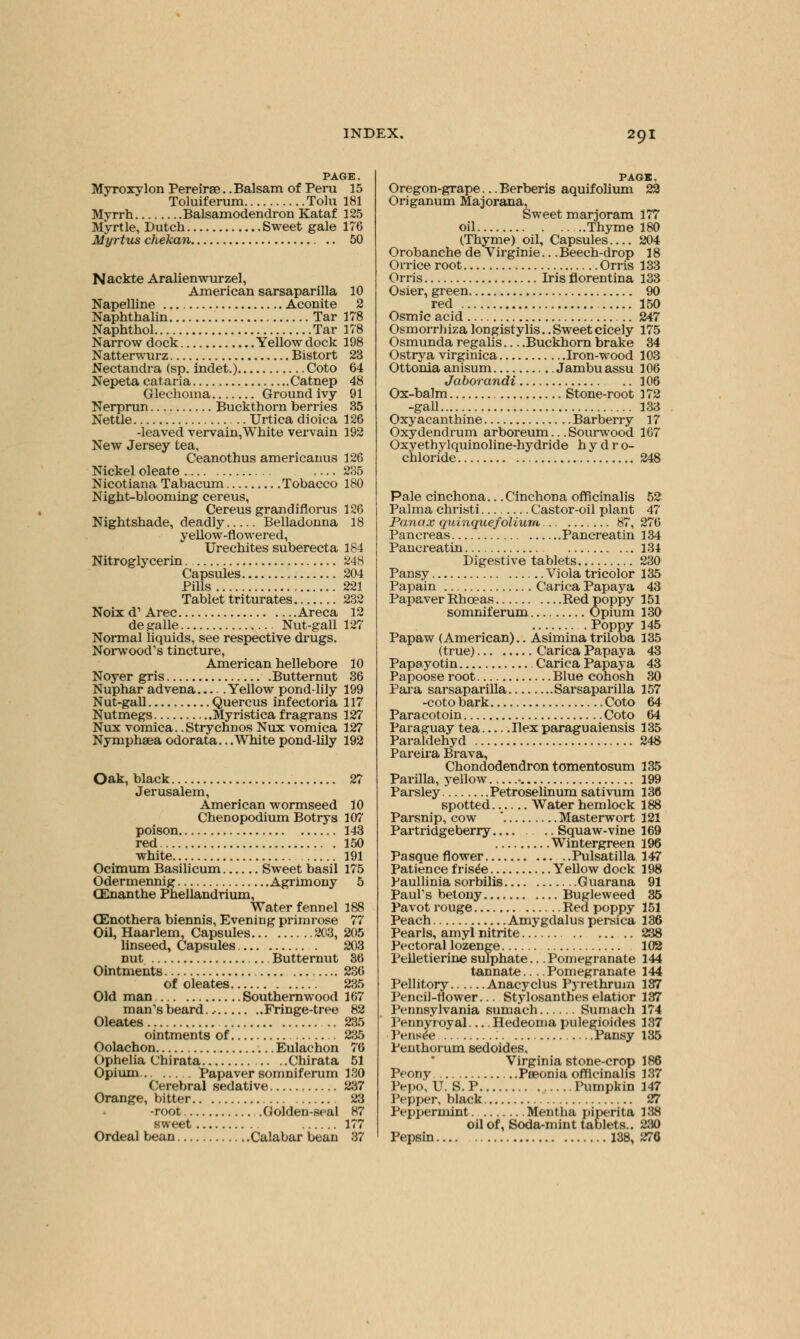 PAGE. MyroxyIon Pereirae.. Balsam of Peru 15 Toluiferum Tola 181 Myrrh Balsamodendron Kataf 125 Myrtle, Dutch Sweet gale 176 Myrtus chekan. .. 50 Nackte Aralienwurzel, American sarsaparilla 10 Napelline Aconite 2 Naphthalin Tar 178 Naphthol Tar 178 Narrow dock Yellow dock 198 Natterwurz Bistort 23 Nectandra (sp. indet.) Coto 64 Nepeta cataria Catnep 48 Glechoina Ground ivy 91 Nerprun Buckthorn berries 35 Nettle Urtica dioica 126 -leaved vervain,White vervain 192 New Jersey tea, Ceanothus americanus 126 Nickel oleate — 235 Nicotiana Tabacum Tobacco 180 Night-blooming cereus, Cereus grandiflorus 126 Nightshade, deadly Belladonna 18 yellow-flowered, Urechites suberecta 184 Nitroglycerin 248 Capsules 204 Pills 221 Tablet triturates 232 Noix d1 Arec Areca 12 degalle Nut-gall 127 Normal liquids, see respective drugs. Norwood's tincture, American hellebore 10 Noyer gris Butternut 36 Nuphar advena Yellow pond-lily 199 Nut-gall Quercus infectoria 117 Nutmegs Myristica fragrans 127 Nux vomica. .Stry elm os Nux vomica 127 Nympheea odorata.. .White pond-lily 192 Oak, black 27 Jerusalem, American wormseed 10 Chenopodium Botrys 107 poison 143 red 150 white 191 Ocimum Basilicum Sweet basil 175 Odermennig Agrimony 5 CEnanthe Phellandrium, Water fennel 188 (Enothera biennis, Evening primrose 77 Oil, Haarlem, Capsules 203, 205 linseed, Capsules 203 nut Butternut 36 Ointments 236 of oleates 235 Old man Southernwood 167 man's beard..- Fringe-tree 82 Oleates 235 ointments of 235 Oolachon Eulachon 76 Ophelia Chirata . .Chirata 51 Opium Papaver somniferum 130 Cerebral sedative 237 Orange, bitter 23 -root .Golden-seal 87 sweet 177 Ordeal bean Calabar bean 37 PAGB. Oregon-grape...Berberis aquifolium 22 Origanum Majorana, Sweet marjoram 177 oil Thyme 180 (Thyme) oil, Capsules.... 204 Orobanche de Virginie... Beech-drop 18 Orrice root Orris 133 Orris Iris florentina 133 Osier, green 90 red 150 Osmic acid 247 Osmorrbiza longistylis. .Sweet cicely 175 Osmunda regalis Buckhorn brake 34 Ostrya virginica Iron-wood 103 Ottonia anisum Jambuassu 106 Jaborandi .. 106 Ox-balm Stone-root 172 -gall 133 Oxyacanthine Barberry 17 Oxydendrum arboreum... Sourwood 107 Oxyethylquinoline-hydride hydro- chloride 248 Pale cinchona... Cinchona officinalis 52 Palma christi Castor-oil plant 47 Panax quinquefoliura 87, 276 Pancreas Pancreatin 134 Pancreatin ... 134 Digestive tablets 230 Pansy Viola tricolor 135 Papain Carica Papaya 43 Papaver Rhceas Red poppy 151 somniferum Opium 130 Poppy 145 Papaw (American).. Asiminatriloba 135 (true) Carica Papaya 43 Papayotin Carica Papaya 43 Papoose root Blue cohosh 30 Para sarsaparilla Sarsaparilla 157 -coto bark Coto 64 Paracotoin Coto 64 Paraguay tea Ilex paraguaiensis 135 Paraldehyd 248 Pareira Brava, Chondodendron tomentosum 135 Parilla, yellow • 199 Parsley Petroselinum sativum 136 spotted Water hemlock 188 Parsnip, cow * Masterwort 121 Partridge berry .. Squaw-vine 169 Wintergreen 196 Pasqueflower Pulsatilla 147 Patience frisee Yellow dock 198 Paullinia sorbilis Guarana 91 Paul's betony Bugleweed 35 Pavot rouge Red poppy 151 Peach Amygdalus persica 136 Pearls, amyl nitrite 238 Pectoral lozenge 102 Pelletierine sulphate... Pomegranate 144 tannate Pomegranate 144 Pellitory Anacyclus Pyrethrum 187 Pencil-flower Stylosanthes elatior 137 Pennsylvania sumach Sumach 174 Pennyroyal Hedeoma pulegioides 137 Pensee Pansy 135 Penthorum sedoides, Virginia stone-crop 186 Peony Peeonia officinalis 137 Pepo, U. S. P Pumpkin 147 Pepper, black 27 Peppermint. Mentha piperita 138 oil of, Soda-mint tablets.. 230 Pepsin 138, 276