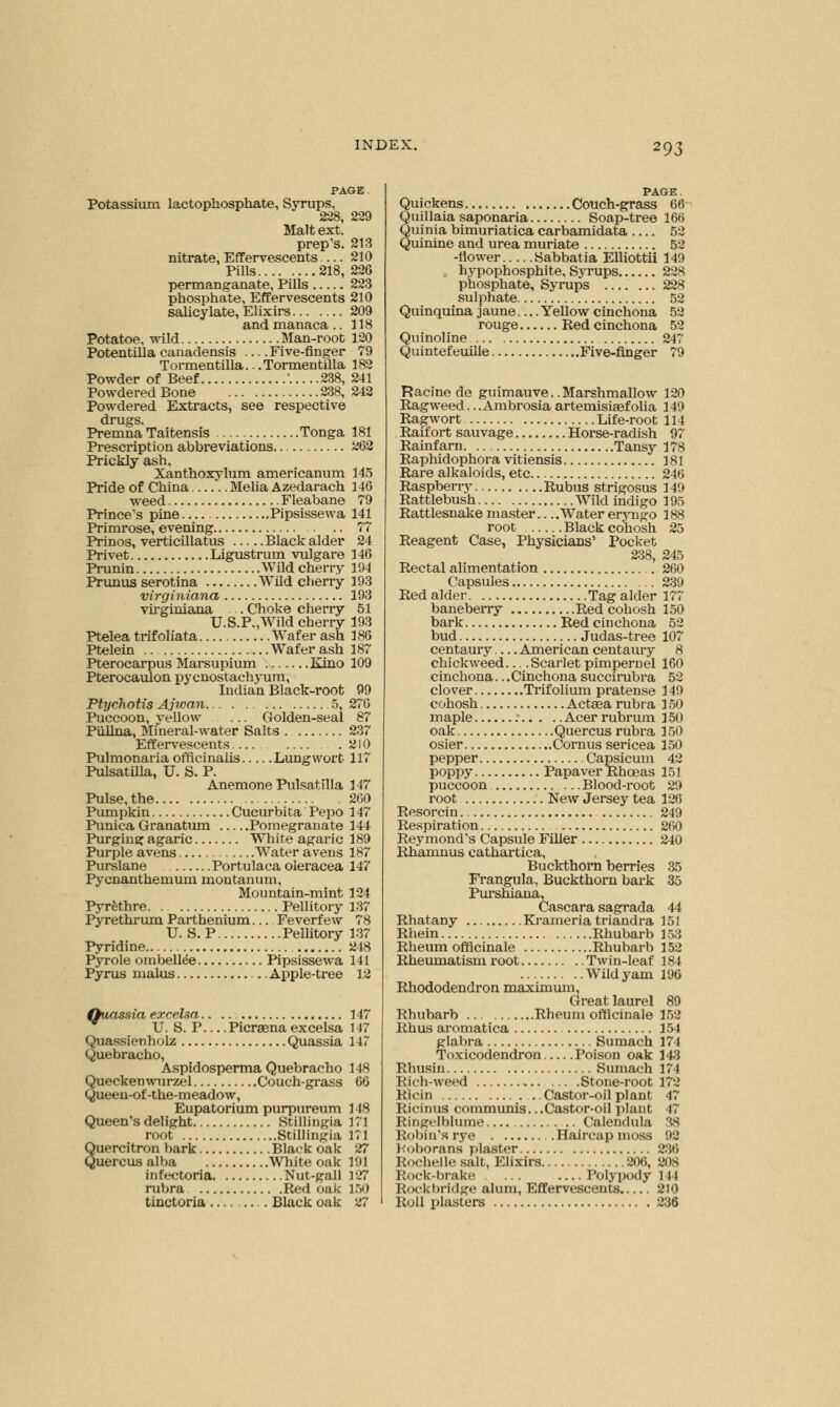 PAGE Potassium lactophosphate, Syrups, 228, 229 Malt ext. prep's. 213 nitrate, Effervescents — 210 Pills 218, 226 permanganate, Pills 223 phosphate, Effervescents 210 salicylate, Elixirs 209 and manaca .. 118 Potatoe, wild Man-root 120 PotentiUa canadensis —Five-finger 79 Tormentilla...Tormentilla 182 Powder of Beef .... .238, 241 Powdered Bone 238, 242 Powdered Extracts, see respective drugs. Premna Taitensis Tonga 181 Prescription abbreviations.. 262 Prickly ash, Xanthoxylum americanum 145 Pride of China Melia Azedarach 146 weed Fleabane 79 Prince's pine Pipsissewa 141 Primrose, evening 77 Prinos, verticillatus Black alder 24 Privet Ligustrum vulgare 146 Prunin Wild cherry 194 Prunus serotina Wild cherry 193 virginiana 193 virginiana . Choke cherry 51 U.S.P.,Wild cherry 193 Ptelea trifoliata Wafer ash 186 Ptelein .. Wafer ash 187 Pterocarpus Marsupium Kino 109 Pterocaulon pycnostachyum, Indian Black-root 99 Ptychotis Ajwan 5, 276 Puccoon, vellow Golden-seal 87 Piillna, Mineral-water Salts 237 Effervescents .210 Pulmonaria officinalis Lungwort 117 Pulsatilla, U. S. P. Anemone Pulsatilla 147 Pulse, the 260 Pumpkin Cucurbita Pepo 147 Punica Granatum Pomegranate 144 Purging agaric White agaric 189 Purple avens Water avens 187 Purslane Portulaca oleracea 147 Pycnanthemum montanum, Mountain-mint 124 Pyrfethre Pellitory 137 Pyrethrum Parthenium Feverfew 78 U. S.P Pellitory 137 Pyridine 248 Pyrole ombeltee Pipsissewa 141 Pyrus malus Apple-tree 12 Quassia excelsa 147 U. S. P—Picraena excelsa 147 Quassienholz Quassia 147 Quebracho, Aspidosperma Quebracho 148 Queckenwurzel Couch-grass 66 Queen-of-the-meadow, Eupatorium purpureum 148 Queen's delight Stillingia 171 root Stillingia 171 Quercitron bark Black oak 27 Quercus alba White oak 191 infectoria Nut-gall 127 rubra Red oak 150 tinctoria Black oak 27 PAGE. Quickens Couch-grass 6<h Quillaia saponaria Soap-tree 166 Quinia bimuriatica carbamidata 52 Quinine and urea muriate 52 -flower Sabbatia EUiottii 149 hypophosphite, Syrups 228 phosphate, Syrups 228 sulphate 52 Quinquina jaune.... Yellow cinchona 52 rouge Red cinchona 52 Quinoline 247 Quintefeuille Five-finger 79 Racine de guimauve.. Marshmallow 120 Ragweed.. .Ambrosia artemisiaefolia 149 Ragwort Life-root 114 Raifort sauvage Horse-radish 97 Rainfarn Tansy 178 Raphidophora vitiensis 181 Rare alkaloids, etc 246 Raspberry Rubus strigosus 149 Rattlebush Wild indigo 195 Rattlesnake master Water eryngo 188 root Black cohosh 25 Reagent Case, Physicians1 Pocket 238, 245 Rectal alimentation 260 Capsules 239 Red alder Tag alder 177 baneberry Red cohosh 150 bark Red cinchona 52 bud Judas-tree 107 centaury — American centaury 8 chickweed Scarlet pimpernel 160 cinchona... Cinchona succirubra 52 clover Trifolium pratense 149 cohosh Actgea rubra 150 maple Acer rubrum 150 oak Quercus rubra 150 osier Cornus sericea 150 pepper Capsicum 42 poppy Papaver Rhoeas 151 puccoon Blood-root 29 root New Jersey tea 126 Resorcin 249 Respiration 260 Reymond's Capsule Filler 240 Rhamnus cathartica, Buckthorn berries 35 Frangula, Buckthorn bark 35 Purshiana, Cascara sagrada 44 Rhatany Krameria triandra 151 Rhein Rhubarb 153 Rheum officinale Rhubarb 152 Rheumatism root Twin-leaf 184 Wild yam 196 Rhododendron maximum, Great laurel 89 Rhubarb Rheum officinale 152 Rhus aromatica 154 glabra Sumach 174 Toxicodendron Poison oak 143 Rhusin Sumach 174 Rich-weed Stone-root 172 Ricin Castor-oil plant 47 Ricinus communis.. .Castor-oil plant 47 Ringelblume Calendula 38 Robin's rye Haircap moss 92 Koborans plaster 236 Rochelle salt, Elixirs 206, 208 Rock-brake ... —Polypody 144 Rockbridge alum, Effervescents 210 Roll plasters 236