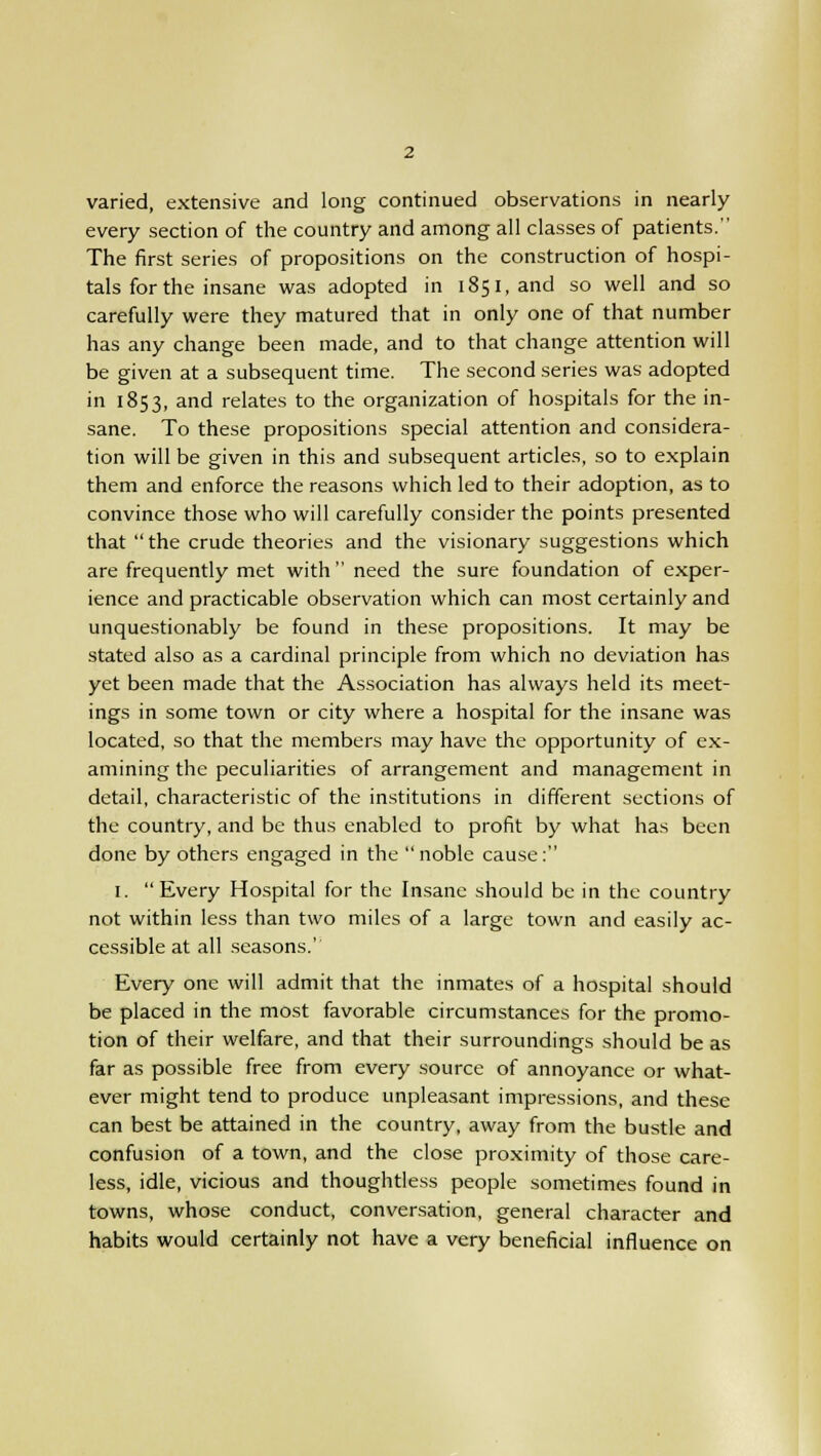 varied, extensive and long continued observations in nearly every section of the country and among all classes of patients. The first series of propositions on the construction of hospi- tals for the insane was adopted in 1851, and so well and so carefully were they matured that in only one of that number has any change been made, and to that change attention will be given at a subsequent time. The second series was adopted in 1853, and relates to the organization of hospitals for the in- sane. To these propositions special attention and considera- tion will be given in this and subsequent articles, so to explain them and enforce the reasons which led to their adoption, as to convince those who will carefully consider the points presented that the crude theories and the visionary suggestions which are frequently met with need the sure foundation of exper- ience and practicable observation which can most certainly and unquestionably be found in these propositions. It may be stated also as a cardinal principle from which no deviation has yet been made that the Association has always held its meet- ings in some town or city where a hospital for the insane was located, so that the members may have the opportunity of ex- amining the peculiarities of arrangement and management in detail, characteristic of the institutions in different sections of the country, and be thus enabled to profit by what has been done by others engaged in the  noble cause: 1. Every Hospital for the Insane should be in the country not within less than two miles of a large town and easily ac- cessible at all seasons.' Every one will admit that the inmates of a hospital should be placed in the most favorable circumstances for the promo- tion of their welfare, and that their surroundings should be as far as possible free from every source of annoyance or what- ever might tend to produce unpleasant impressions, and these can best be attained in the country, away from the bustle and confusion of a town, and the close proximity of those care- less, idle, vicious and thoughtless people sometimes found in towns, whose conduct, conversation, general character and habits would certainly not have a very beneficial influence on