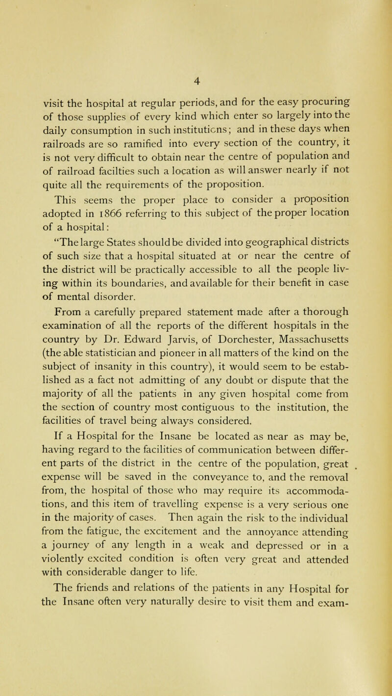 visit the hospital at regular periods, and for the easy procuring of those supplies of every kind which enter so largely into the daily consumption in such institutions; and in these days when railroads are so ramified into every section of the country, it is not very difficult to obtain near the centre of population and of railroad facilties such a location as will answer nearly if not quite all the requirements of the proposition. This seems the proper place to consider a proposition adopted in 1866 referring to this subject of the proper location of a hospital: The large States should be divided into geographical districts of such size that a hospital situated at or near the centre of the district will be practically accessible to all the people liv- ing within its boundaries, and available for their benefit in case of mental disorder. From a carefully prepared statement made after a thorough examination of all the reports of the different hospitals in the country by Dr. Edward Jarvis, of Dorchester, Massachusetts (the able statistician and pioneer in all matters of the kind on the subject of insanity in this country), it would seem to be estab- lished as a fact not admitting of any doubt or dispute that the majority of all the patients in any given hospital come from the section of country most contiguous to the institution, the facilities of travel being always considered. If a Hospital for the Insane be located as near as may be, having regard to the facilities of communication between differ- ent parts of the district in the centre of the population, great expense will be saved in the conveyance to, and the removal from, the hospital of those who may require its accommoda- tions, and this item of travelling expense is a very serious one in the majority of cases. Then again the risk to the individual from the fatigue, the excitement and the annoyance attending a journey of any length in a weak and depressed or in a violently excited condition is often very great and attended with considerable danger to life. The friends and relations of the patients in any Hospital for the Insane often very naturally desire to visit them and exam-