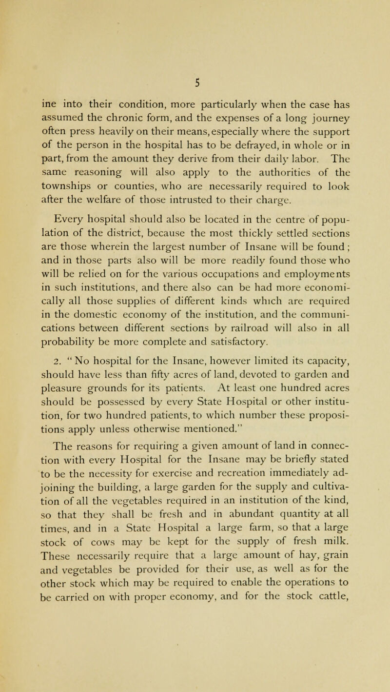 ine into their condition, more particularly when the case has assumed the chronic form, and the expenses of a long journey often press heavily on their means, especially where the support of the person in the hospital has to be defrayed, in whole or in part, from the amount they derive from their daily labor. The same reasoning will also apply to the authorities of the townships or counties, who are necessarily required to look after the welfare of those intrusted to their charge. Every hospital should also be located in the centre of popu- lation of the district, because the most thickly settled sections are those wherein the largest number of Insane will be found ; and in those parts also will be more readily found those who will be relied on for the various occupations and employments in such institutions, and there also can be had more economi- cally all those supplies of different kinds which are required in the domestic economy of the institution, and the communi- cations between different sections by railroad will also in all probability be more complete and satisfactory. 2. No hospital for the Insane, however limited its capacity, should have less than fifty acres of land, devoted to garden and pleasure grounds for its patients. At least one hundred acres should be possessed by every State Hospital or other institu- tion, for two hundred patients, to which number these proposi- tions apply unless otherwise mentioned. The reasons for requiring a given amount of land in connec- tion with every Hospital for the Insane may be briefly stated to be the necessity for exercise and recreation immediately ad- joining the building, a large garden for the supply and cultiva- tion of all the vegetables required in an institution of the kind, so that they shall be fresh and in abundant quantity at all times, and in a State Hospital a large farm, so that a large stock of cows may be kept for the supply of fresh milk. These necessarily require that a large amount of hay, grain and vegetables be provided for their use, as well as for the other stock which may be required to enable the operations to be carried on with proper economy, and for the stock cattle,