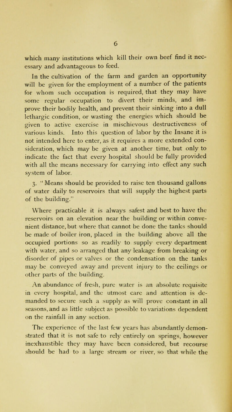 which many institutions which kill their own beef find it nec- essary and advantageous to feed. In the cultivation of the farm and garden an opportunity will be given for the employment of a number of the patients for whom such occupation is required, that they may have some regular occupation to divert their minds, and im- prove their bodily health, and prevent their sinking into a dull lethargic condition, or wasting the energies which should be given to active exercise in mischievous destructiveness of various kinds. Into this question of labor by the Insane it is not intended here to enter, as it requires a more extended con- sideration, which may be given at another time, but only to indicate the fact that every hospital should be fully provided with all the means necessary for carrying into effect any such system of labor. 3. Means should be provided to raise ten thousand gallons of water daily to reservoirs that will supply the highest parts of the building. Where practicable it is always safest and best to have the reservoirs on an elevation near the building or within conve- nient distance, but where that cannot be done the tanks should be made of boiler iron, placed in the building above all the occupied portions so as readily to supply every department with water, and so arranged that any leakage from breaking or disorder of pipes or valves or the condensation on the tanks may be conveyed away and prevent injury to the ceilings or other parts of the building. An abundance of fresh, pure water is an absolute requisite in every hospital, and the utmost care and attention is de- manded to secure such a supply as will prove constant in all seasons, and as little subject as possible to variations dependent on the rainfall in any section. The experience of the last few years has abundantly demon- strated that it is not safe to rely entirely on springs, however inexhaustible they may have been considered, but recourse should be had to a large stream or river, so that while the