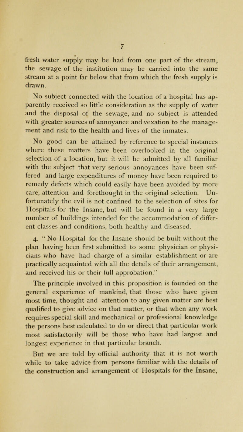 fresh water supply may be had from one part of the stream, the sewage of the institution may be carried into the same stream at a point far below that from which the fresh supply is drawn. No subject connected with the location of a hospital has ap- parently received so little consideration as the supply of water and the disposal of the sewage, and no subject is attended with greater sources of annoyance and vexation to the manage- ment and risk to the health and lives of the inmates. No good can be attained by reference to special instances where these matters have been overlooked in the original selection of a location, but it will be admitted by all familiar with the subject that very serious annoyances have been suf- fered and large expenditures of money have been required to remedy defects which could easily have been avoided by more care, attention and forethought in the original selection. Un- fortunately the evil is not confined to the selection of sites for Hospitals for the Insane, but will be found in a very large number of buildings intended for the accommodation of differ- ent classes and conditions, both healthy and diseased. 4. No Hospital for the Insane should be built without the plan having been first submitted to some physician or physi- cians who have had charge of a similar establishment or are practically acquainted with all the details of their arrangement, and received his or their full approbation. The principle involved in this proposition is founded on the general experience of mankind, that those who have given most time, thought and attention to any given matter are best qualified to give advice on that matter, or that when any work- requires special skill and mechanical or professional knowledge the persons best calculated to do or direct that particular work most satisfactorily will be those who have had largest and longest experience in that particular branch. But we are told by official authority that it is not worth while to take advice from persons familiar with the details of the construction and arrangement of Hospitals for the Insane,