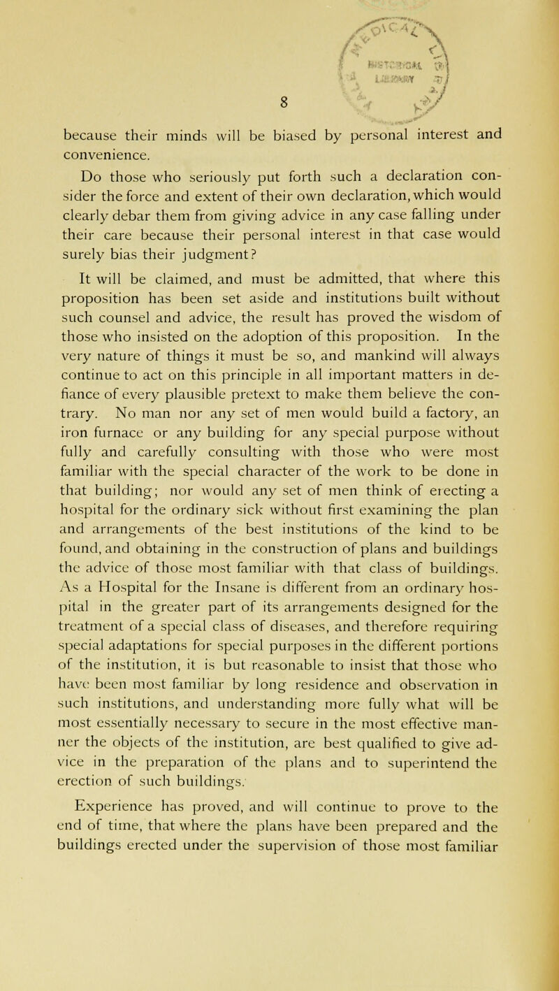 - ■ Y n/ a., 8 because their minds will be biased by personal interest and convenience. Do those who seriously put forth such a declaration con- sider the force and extent of their own declaration, which would clearly debar them from giving advice in any case falling under their care because their personal interest in that case would surely bias their judgment? It will be claimed, and must be admitted, that where this proposition has been set aside and institutions built without such counsel and advice, the result has proved the wisdom of those who insisted on the adoption of this proposition. In the very nature of things it must be so, and mankind will always continue to act on this principle in all important matters in de- fiance of every plausible pretext to make them believe the con- trary. No man nor any set of men would build a factory, an iron furnace or any building for any special purpose without fully and carefully consulting with those who were most familiar with the special character of the work to be done in that building; nor would any set of men think of erecting a hospital for the ordinary sick without first examining the plan and arrangements of the best institutions of the kind to be found, and obtaining in the construction of plans and buildings the advice of those most familiar with that class of buildings. As a Hospital for the Insane is different from an ordinary hos- pital in the greater part of its arrangements designed for the treatment of a special class of diseases, and therefore requiring special adaptations for special purposes in the different portions of the institution, it is but reasonable to insist that those who have been most familiar by long residence and observation in such institutions, and understanding more fully what will be most essentially necessary to secure in the most effective man- ner the objects of the institution, are best qualified to give ad- vice in the preparation of the plans and to superintend the erection of such buildings. Experience has proved, and will continue to prove to the end of time, that where the plans have been prepared and the buildings erected under the supervision of those most familiar
