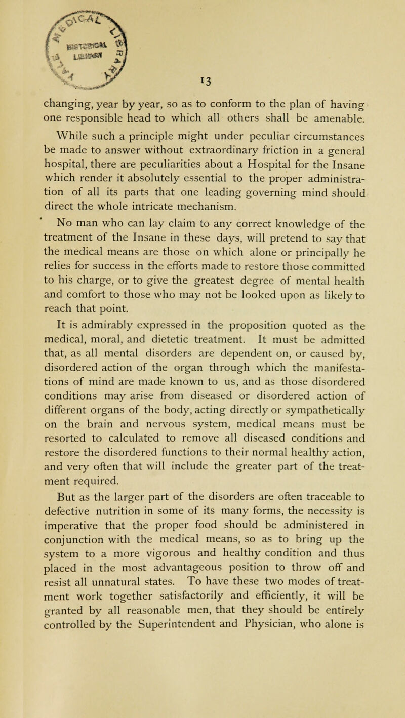 changing, year by year, so as to conform to the plan of having one responsible head to which all others shall be amenable. While such a principle might under peculiar circumstances be made to answer without extraordinary friction in a general hospital, there are peculiarities about a Hospital for the Insane which render it absolutely essential to the proper administra- tion of all its parts that one leading governing mind should direct the whole intricate mechanism. No man who can lay claim to any correct knowledge of the treatment of the Insane in these days, will pretend to say that the medical means are those on which alone or principally he relies for success in the efforts made to restore those committed to his charge, or to give the greatest degree of mental health and comfort to those who may not be looked upon as likely to reach that point. It is admirably expressed in the proposition quoted as the medical, moral, and dietetic treatment. It must be admitted that, as all mental disorders are dependent on, or caused by, disordered action of the organ through which the manifesta- tions of mind are made known to us, and as those disordered conditions may arise from diseased or disordered action of different organs of the body, acting directly or sympathetically on the brain and nervous system, medical means must be resorted to calculated to remove all diseased conditions and restore the disordered functions to their normal healthy action, and very often that will include the greater part of the treat- ment required. But as the larger part of the disorders are often traceable to defective nutrition in some of its many forms, the necessity is imperative that the proper food should be administered in conjunction with the medical means, so as to bring up the system to a more vigorous and healthy condition and thus placed in the most advantageous position to throw off and resist all unnatural states. To have these two modes of treat- ment work together satisfactorily and efficiently, it will be granted by all reasonable men, that they should be entirely controlled by the Superintendent and Physician, who alone is
