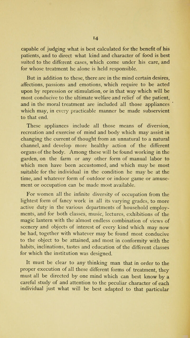 H capable of judging what is best calculated for the benefit of his patients, and to direct what kind and character of food is best suited to the different cases, which come under his care, and for whose treatment he alone is held responsible. But in addition to these, there are in the mind certain desires, affections, passions and emotions, which require to be acted upon by repression or stimulation, or in that way which will be most conducive to the ultimate welfare and relief of the patient, and in the moral treatment are included all those appliances which may, in every practicable manner be made subservient to that end. These appliances include all those means of diversion, recreation and exercise of mind and body which may assist in changing the current of thought from an unnatural to a natural channel, and develop more healthy action of the different organs of the body. Among these will be found working in the garden, on the farm or any other form of manual labor to which men have been accustomed, and which may be most suitable for the individual in the condition he may be at the time, and whatever form of outdoor or indoor game or amuse- ment or occupation can be made most available. For women all the infinite diversity of occupation from the lightest form of fancy work in all its varying grades, to more active duty in the various departments of household employ- ments, and for both classes, music, lectures, exhibitions of the magic lantern with the almost endless combination of views of scenery and objects of interest of every kind which may now be had, together with whatever may be found most conducive to the object to be attained, and most in conformity with the habits, inclinations, tastes and education of the different classes for which the institution was designed. It must be clear to any thinking man that in order to the proper execution of all these different forms of treatment, they must all be directed by one mind which can best know by a careful study of and attention to the peculiar character of each individual just what will be best adapted to that particular