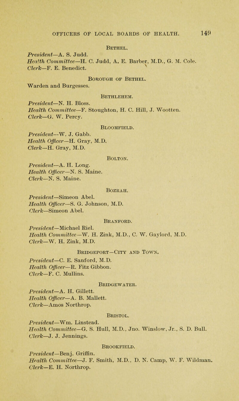 Bethel. President—A. S. Judd. Health Committee—H.. C. Judd, A. E. Barber, M.D., G. M. Cole. Clerk—F. E. Benedict. Borough of Bethel. Warden and Burgesses. Bethlehem. President—N. H. Bloss. Health Committee—F. Stoughton, H. C. Hill, J. Wootten. Clerk—(Jr. W. Percy. Bloomfield. President—W. J. Gabb. Health Officer—B.. Gray, M.D. Clerk—H. Gray, M.D. Bolton. President—A. H. Long. Health Officer—N. S. Maine. Clerk—N. S. Maine. Bozrah. President—Simeon Abel. Health Officer—8. G. Johnson, M.D. Clerk—Simeon Abel. Branford. President—Michael Riel. Health Committee—W. H. Zink, M.D., C. W. Gaylord, M.D. Clerk—W. H. Zink, M.D. Bridgeport—City and Town, President—C. E. Sanford, M.D. Health Officer—R. Fitz Gibbon. Clerk—F. C. Mullins. Bridgewater. President—A. H. Gillett. Health Officer—A. B. Mallett. Clerk—Amos Northrop. Bristol. President—Wm. Linstead. Health Committee—G. S. Hull, M.D., Jno. Winslow, Jr., S. D. Bull. Clerk—J. J. Jennings. Brookfield. President—Benj. Griffin. Health Committee—J. F. Smith, M.D.. D. N. Camp, W. F. Wildman. Clerk—E. H. Northrop.