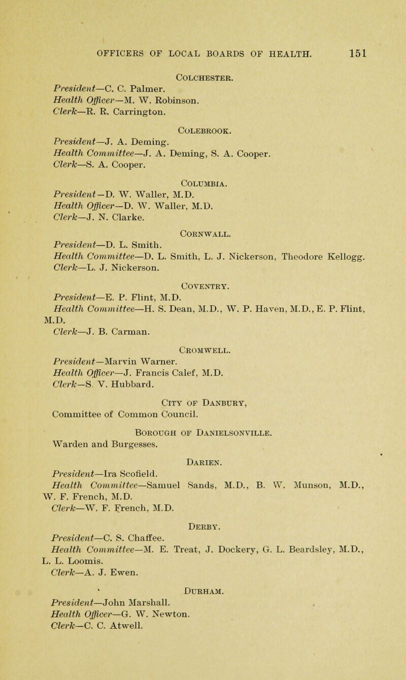 Colchester. President—C. C. Palmer. Health Officer—M. W. Robinson. Clerk—R. R. Carrington. COLEBROOK. President—J. A. Deming. Health Committee—J'. A. Dealing, S. A. Cooper. Clerk—S. A. Cooper. Columbia. President -D. W. Waller, M.D. Health Officer—D. W. Waller, M.D. Clerk—J. N. Clarke. Cornwall. President—D. L. Smith. Health Committee—D. L. Smith, L. J. Nickerson, Theodore Kellogg. Clerk—L. J. Nickerson. Coventry. President—E. P. Flint, M.D. Health Committee—H. S. Dean, M.D., W. P. Haven, M.D., E. P. Flint, M.D. Clerk—J. B. Carman. Cromwell. President—Marvin Warner. Health Officer—J. Francis Calef, M.D. Clerk-8. V. Hubbard. City of Danbury, Committee of Common Council. Borough of Danielsonville. Warden and Burgesses. Darien. President—Ira Scofield. Health Committee—Samuel Sands, M.D., B. W. Munson, M.D., W. F. French, M.D. Clerk—W. F. French, M.D. Derby. President—C. S. Chaffee. Health Committee—M. E. Treat, J. Dockery, G. L. Beardsley, M.D., L. L. Loomis. Clerk—A. J. Ewen. Durham. President—John Marshall. Health Officer—G. W. Newton. Clerk— C. C. Atwell.