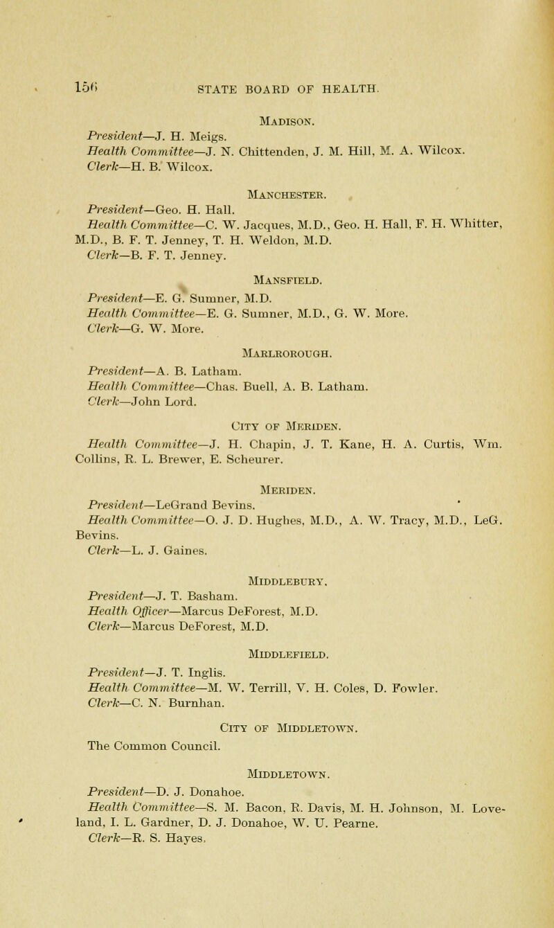 Madison. President—J. H. Meigs. Health Committee—J. N. Chittenden, J. M. Hill, M. A. Wilcox. Clerk—H. B. Wilcox. Manchester. President— Geo. H. Hall. Health Committee—C. W. Jacques, M.D., Geo. H. Hall, F. H. Whitter, M.D., B. F. T. Jenney, T. H. Weldon, M.D. Clerk—B. F. T. Jenney. Mansfield. President—E. G. Sumner, M.D. Health Committee—E. G. Sumner, M.D., G. W. More. Clerk—G. W. More. Marlborough. President—A. B. Latham. Health Committee—Chas. Buell, A. B. Latham. Clerk—John Lord. City of Meriden. Health Committee—J. H. Chapin. J. T. Kane, H. A. Curtis, Win. Collins, R. L. Brewer, E. Scheurer. Meriden. President—LeGrand Bevins. Health Committee-O. J. D. Hughes, M.D., A. W. Tracy, M.D., LeG. Bevins. Clerk—L. J. Gaines. MlDDLEBURY. President—J. T. Basham. Health Officer—Marcus DeForest, M.D. Clerk—Marcus DeForest, M.D. MlDDLEFIELD. President—J. T. Inglis. Health Committee—M. W. Terrill, V. H. Coles, D. Fowler. Clerk—C. N. Burnhan. City of Middletown. The Common Council. Middletown. President—D. J. Donahoe. Health Committee—S. M. Bacon, R. Davis, M. H. Johnson, M. Love- land, I. L. Gardner. D. J. Donahoe, W. U. Pearne. Clerk—R. S. Hayes,