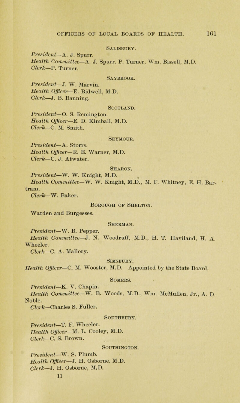 Salisbury. President—A. J. Spurr. Health Committee—A. J. Spurr, P. Turner, Win. Bissell, M.D. Clerk—P. Turner. Saybrook. President—J. W. Marvin. Health Officer—E. Bidwell, M.D. Clerk—J. B. Banning. Scotland. President—O. S. Remington. Health Officer—E. D. Kimball, M.D. Clerk—C. M. Smith. Seymour. President—A. Storrs. Health Officer—R. E. Warner, M.D. Clerk—C. J. Atwater. Sharon. President—W. W. Knight, M.D. Health Committee—W. W. Knight, M.D., M. F. Whitney, E. H. Bar- tram. Clerk—W. Baker. Borough of Shelton. Warden and Burgesses. Sherman. President—W. B. Pepper. Health Committee—J. N. Woodruff, M.D., H. T. Haviland, H. A. Wheeler. Clerk—C. A. Mallory. SlMSBURY. Health Officer—C. M. Wooster, M.D. Appointed by the State Board. SOMERS. President—K. V. Chapin. Health Committee— W. B. Woods, M.D., Wm. McMullen, Jr., A. D. Noble. Clerk—Charles S. Fuller. SOUTHBURY. President—T. F. Wheeler. Health Officer—M. L. Cooley, M.D. Clerk—C. S. Brown. SOUTHING/TON. President—W. S. Plumb. Health Officer—J. H. Osborne, M.D. Clerk—J. H. Osborne, M.D. 11