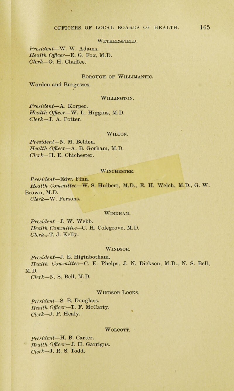 Wethersfield. President—W. W. Adams. Health Officer—E. G. Fox, M.D. Clerk—G. H. Chaffee. Borough op Willimantic. Warden and Burgesses. WlLLINGTON. President—A. Korper. Health Officer—W. L. Higgins, M.D. Clerk—J. A. Potter. Wilton. President—N. M. Belden. Health Officer—A. B. Gorham, M.D. Clerk-B.. E. Chichester. Winchester. President—Edw. Finn. Health Committee—W. S. Hulbert, M.D., E. H. Welch, M.D., G. W. Brown, M.D. Clerk—W. Persons. Windham. President—J. W. Webb. Health Committee—C. H. Colegrove, M.D. Clerk—T. J. Kelly. Windsor. President—J. E. Higinbotham. Health Committee—C. E. Phelps, J. N. Dickson, M.D., N. S. Bell, M.D. Clerk—N. S. Bell, M.D. Windsor Locks. President—S. B. Douglass. Health Officer—T. F. McCarty. Clerk—3. P. Healy. Wolcott. President—H. B. Carter. Health Officei—J. H. Garrigus. Clerk—3. R. S. Todd.