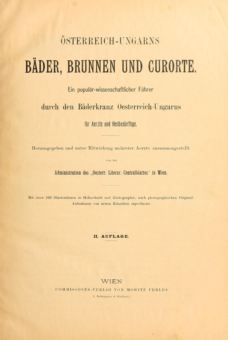 ÖSTERREICH-UNGARNS BÄDER, BRÜNNEN UND CÜRORTE. Ein populär-wissenschaftlicher Führer durch den Bäder kränz Oesterreich-Ungarns für Aerzte und Heflbedürftioe. Herausgegeben und unter Mitwirkung mehrerer Aerzte zusammengestellt Administration des „Oesterr. Literar, Centralblattes in Wien. Mit circa 100 Illustrationen in Holzschnitt und Zinkographie, nach photographischen Original- Aufnahmen von ersten Künstlern reproducirt. II. AUFLAGE. WIEN COMMIS.SIONS -VERLAG VON MORITZ PERLES l. Seilergasse 4 (Crraben).